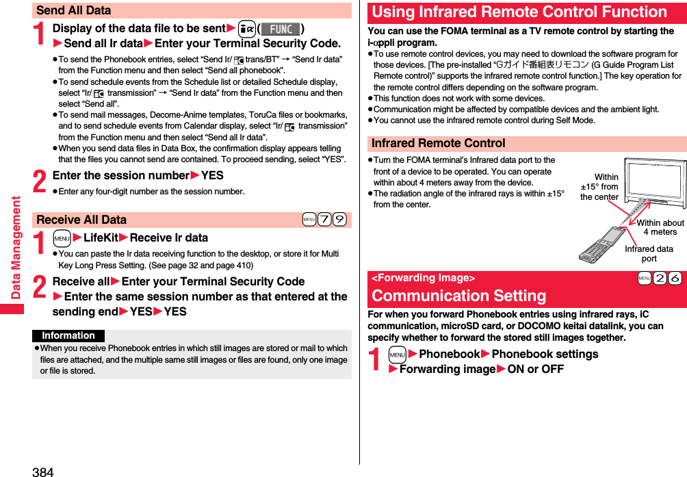 384Data Management1Display of the data file to be senti()Send all Ir dataEnter your Terminal Security Code.pTo send the Phonebook entries, select “Send Ir/ trans/BT” → “Send Ir data” from the Function menu and then select “Send all phonebook”.pTo send schedule events from the Schedule list or detailed Schedule display, select “Ir/  transmission” → “Send Ir data” from the Function menu and then select “Send all”.pTo send mail messages, Decome-Anime templates, ToruCa files or bookmarks, and to send schedule events from Calendar display, select “Ir/  transmission” from the Function menu and then select “Send all Ir data”.pWhen you send data files in Data Box, the confirmation display appears telling that the files you cannot send are contained. To proceed sending, select “YES”.2Enter the session numberYESpEnter any four-digit number as the session number.1mLifeKitReceive Ir datapYou can paste the Ir data receiving function to the desktop, or store it for Multi Key Long Press Setting. (See page 32 and page 410)2Receive allEnter your Terminal Security CodeEnter the same session number as that entered at the sending endYESYESSend All Data+m-7-9Receive All DataInformationpWhen you receive Phonebook entries in which still images are stored or mail to which files are attached, and the multiple same still images or files are found, only one image or file is stored.You can use the FOMA terminal as a TV remote control by starting the i-αppli program.pTo use remote control devices, you may need to download the software program for those devices. [The pre-installed “Gガイド番組表リモコン (G Guide Program List Remote control)” supports the infrared remote control function.] The key operation for the remote control differs depending on the software program.pThis function does not work with some devices.pCommunication might be affected by compatible devices and the ambient light.pYou cannot use the infrared remote control during Self Mode.pTurn the FOMA terminal’s Infrared data port to the front of a device to be operated. You can operate within about 4 meters away from the device.pThe radiation angle of the infrared rays is within ±15° from the center.For when you forward Phonebook entries using infrared rays, iC communication, microSD card, or DOCOMO keitai datalink, you can specify whether to forward the stored still images together.1mPhonebookPhonebook settingsForwarding imageON or OFFUsing Infrared Remote Control FunctionInfrared Remote Control+m-2-6&lt;Forwarding Image&gt;Communication SettingWithin about 4 metersInfrared data portWithin±15° fromthe center