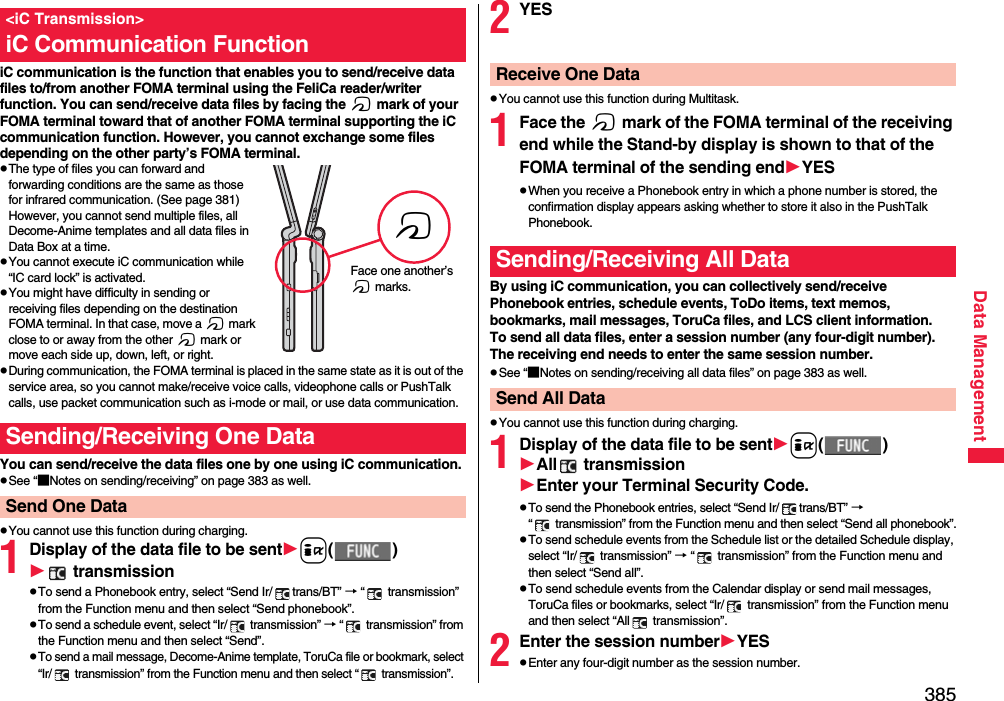 385Data ManagementiC communication is the function that enables you to send/receive data files to/from another FOMA terminal using the FeliCa reader/writer function. You can send/receive data files by facing the f mark of your FOMA terminal toward that of another FOMA terminal supporting the iC communication function. However, you cannot exchange some files depending on the other party’s FOMA terminal.pThe type of files you can forward and forwarding conditions are the same as those for infrared communication. (See page 381) However, you cannot send multiple files, all Decome-Anime templates and all data files in Data Box at a time.pYou cannot execute iC communication while “IC card lock” is activated.pYou might have difficulty in sending or receiving files depending on the destination FOMA terminal. In that case, move a f mark close to or away from the other f mark or move each side up, down, left, or right.pDuring communication, the FOMA terminal is placed in the same state as it is out of the service area, so you cannot make/receive voice calls, videophone calls or PushTalk calls, use packet communication such as i-mode or mail, or use data communication.You can send/receive the data files one by one using iC communication.pSee “■Notes on sending/receiving” on page 383 as well.pYou cannot use this function during charging.1Display of the data file to be senti() transmissionpTo send a Phonebook entry, select “Send Ir/ trans/BT” → “  transmission” from the Function menu and then select “Send phonebook”.pTo send a schedule event, select “Ir/  transmission” → “  transmission” from the Function menu and then select “Send”.pTo send a mail message, Decome-Anime template, ToruCa file or bookmark, select “Ir/  transmission” from the Function menu and then select “  transmission”.&lt;iC Transmission&gt;iC Communication FunctionSending/Receiving One DataSend One DatafFace one another’s f marks.2YESpYou cannot use this function during Multitask.1Face the f mark of the FOMA terminal of the receiving end while the Stand-by display is shown to that of the FOMA terminal of the sending endYESpWhen you receive a Phonebook entry in which a phone number is stored, the confirmation display appears asking whether to store it also in the PushTalk Phonebook.By using iC communication, you can collectively send/receive Phonebook entries, schedule events, ToDo items, text memos, bookmarks, mail messages, ToruCa files, and LCS client information.To send all data files, enter a session number (any four-digit number). The receiving end needs to enter the same session number.pSee “■Notes on sending/receiving all data files” on page 383 as well.pYou cannot use this function during charging.1Display of the data file to be senti()All  transmissionEnter your Terminal Security Code.pTo send the Phonebook entries, select “Send Ir/ trans/BT” → “  transmission” from the Function menu and then select “Send all phonebook”.pTo send schedule events from the Schedule list or the detailed Schedule display, select “Ir/  transmission” → “  transmission” from the Function menu and then select “Send all”.pTo send schedule events from the Calendar display or send mail messages, ToruCa files or bookmarks, select “Ir/  transmission” from the Function menu and then select “All  transmission”.2Enter the session numberYESpEnter any four-digit number as the session number.Receive One DataSending/Receiving All DataSend All Data