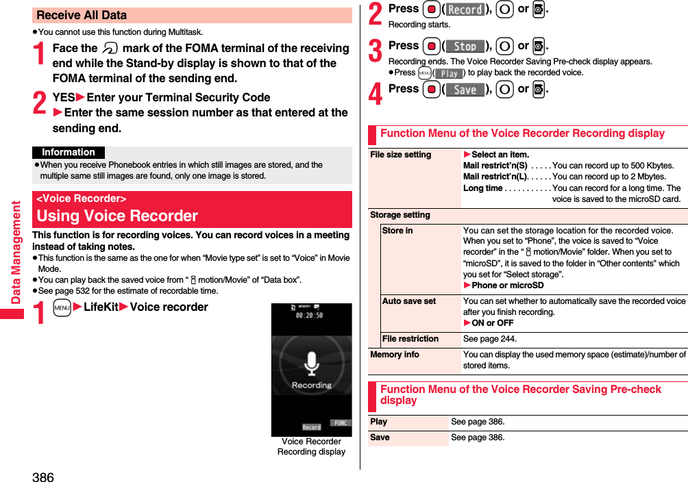 386Data ManagementpYou cannot use this function during Multitask.1Face the f mark of the FOMA terminal of the receiving end while the Stand-by display is shown to that of the FOMA terminal of the sending end.2YESEnter your Terminal Security CodeEnter the same session number as that entered at the sending end.This function is for recording voices. You can record voices in a meeting instead of taking notes.pThis function is the same as the one for when “Movie type set” is set to “Voice” in Movie Mode.pYou can play back the saved voice from “imotion/Movie” of “Data box”.pSee page 532 for the estimate of recordable time. 1mLifeKitVoice recorderReceive All DataInformationpWhen you receive Phonebook entries in which still images are stored, and the multiple same still images are found, only one image is stored.&lt;Voice Recorder&gt;Using Voice RecorderVoice Recorder Recording display2Press Oo(), 0 or v.Recording starts.3Press Oo(), 0 or v.Recording ends. The Voice Recorder Saving Pre-check display appears.pPress m( ) to play back the recorded voice.4Press Oo(), 0 or v.Function Menu of the Voice Recorder Recording displayFile size setting Select an item.Mail restrict’n(S)  . . . . . You can record up to 500 Kbytes.Mail restrict’n(L). . . . . . You can record up to 2 Mbytes.Long time . . . . . . . . . . . You can record for a long time. The voice is saved to the microSD card.Storage settingStore in You can set the storage location for the recorded voice.When you set to “Phone”, the voice is saved to “Voice recorder” in the “imotion/Movie” folder. When you set to “microSD”, it is saved to the folder in “Other contents” which you set for “Select storage”.Phone or microSDAuto save set You can set whether to automatically save the recorded voice after you finish recording.ON or OFFFile restriction See page 244.Memory info You can display the used memory space (estimate)/number of stored items.Function Menu of the Voice Recorder Saving Pre-check displayPlay See page 386.Save See page 386.
