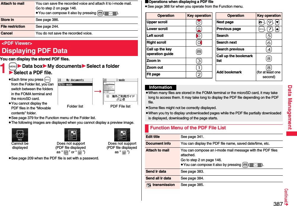 387Data ManagementYou can display the stored PDF files.1mData boxMy documentsSelect a folderSelect a PDF file.pEach time you press m from the Folder list, you can switch between the folders in the FOMA terminal and the microSD card.pYou cannot display the PDF files in the “Movable contents” folder.pSee page 379 for the Function menu of the Folder list.pThe following images are displayed when you cannot display a preview image.pSee page 209 when the PDF file is set with a password.Attach to mail You can save the recorded voice and attach it to i-mode mail.Go to step 2 on page 146.pYou can compose it also by pressing l().Store in See page 386.File restriction See page 244.Cancel You do not save the recorded voice.&lt;PDF Viewer&gt;Displaying PDF DataFolder list PDF File listDoes not support(PDF file displayed as “ ” or “ ”)Cannot be displayedDoes not support(PDF file displayed as “ ”)■Operations when displaying a PDF filepSee page 388 for when you operate from the Function menu.Operation Key operationUpper scroll ZoLower scroll XoLeft scroll CoRight scroll VoCall up the key operation guide lZoom in 3Zoom out 1Fit page 2Operation Key operationNext page c, 9, &gt;Previous page m, 7, &lt;Search 5Search next 6Search previous 4Call up the bookmark list 8Add bookmark8(for at least one second)InformationpWhen many files are stored in the FOMA terminal or the microSD card, it may take long to access them. It may take long to display the PDF file depending on the PDF file.pSome files might not be correctly displayed.pWhen you try to display undownloaded pages while the PDF file partially downloaded is displayed, downloading of the page starts.Function Menu of the PDF File ListEdit title See page 341.Document info You can display the PDF file name, saved date/time, etc.Attach to mail You can compose an i-mode mail message with the PDF files attached.Go to step 2 on page 146.pYou can compose it also by pressing l().Send Ir data See page 383.Send all Ir data See page 384. transmission See page 385.