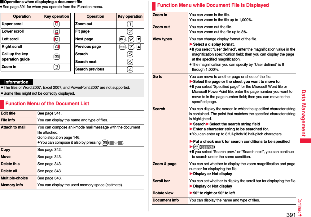 391Data Management■Operations when displaying a document filepSee page 391 for when you operate from the Function menu.Operation Key operationUpper scroll ZoLower scroll XoLeft scroll CoRight scroll VoCall up the key operation guide lZoom in 3Operation Key operationZoom out 1Fit page 2Next page c, 9, &gt;Previous page m, 7, &lt;Search 5Search next 6Search previous 4InformationpThe files of Word 2007, Excel 2007, and PowerPoint 2007 are not supported.pSome files might not be correctly displayed.Function Menu of the Document ListEdit title See page 341.File info You can display the name and type of files.Attach to mail You can compose an i-mode mail message with the document file attached.Go to step 2 on page 146.pYou can compose it also by pressing l().Copy See page 342.Move See page 343.Delete this See page 343.Delete all See page 343.Multiple-choice See page 343.Memory info You can display the used memory space (estimate).Function Menu while Document File is DisplayedZoom in You can zoom in the file.You can zoom in the file up to 1,000%.Zoom out You can zoom out the file.You can zoom out the file up to 8%.View types You can change display format of the file.Select a display format.pIf you select “User defined”, enter the magnification value in the magnification specification field; then you can display the page at the specified magnification.pThe magnification you can specify by “User defined” is 8 through 1,000%.Go to You can move to another page or sheet of the file.Select the page or the sheet you want to move to.pIf you select “Specified page” for the Microsoft Word file or Microsoft PowerPoint file, enter the page number you want to move to in the page number field; then you can move to the specified page.Search You can display the screen in which the specified character string is contained. The point that matches the specified character string is highlighted.SearchSelect the search string fieldEnter a character string to be searched for.pYou can enter up to 8 full-pitch/16 half-pitch characters.Put a check mark for search conditions to be specifiedl()pIf you select “Search prev.” or “Search next”, you can continue to search under the same condition.Zoom &amp; page You can set whether to display the zoom magnification and page number for displaying the file.Display or Not displayScroll bar You can set whether to display the scroll bar for displaying the file.Display or Not displayRotate view 90° to right or 90° to leftDocument info You can display the name and type of files.