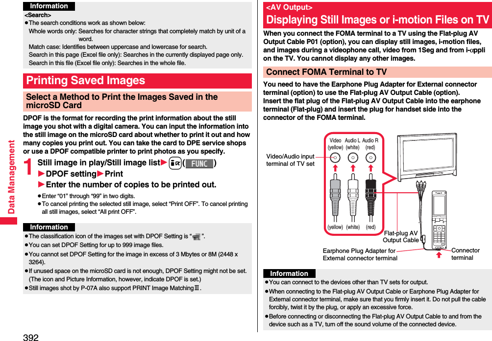 392Data ManagementDPOF is the format for recording the print information about the still image you shot with a digital camera. You can input the information into the still image on the microSD card about whether to print it out and how many copies you print out. You can take the card to DPE service shops or use a DPOF compatible printer to print photos as you specify.1Still image in play/Still image listi()DPOF settingPrintEnter the number of copies to be printed out.pEnter “01” through “99” in two digits.pTo cancel printing the selected still image, select “Print OFF”. To cancel printing all still images, select “All print OFF”.Information&lt;Search&gt;pThe search conditions work as shown below:Whole words only: Searches for character strings that completely match by unit of a word.Match case: Identifies between uppercase and lowercase for search.Search in this page (Excel file only): Searches in the currently displayed page only.Search in this file (Excel file only): Searches in the whole file.Printing Saved ImagesSelect a Method to Print the Images Saved in the microSD CardInformationpThe classification icon of the images set with DPOF Setting is “ ”.pYou can set DPOF Setting for up to 999 image files.pYou cannot set DPOF Setting for the image in excess of 3 Mbytes or 8M (2448 x 3264).pIf unused space on the microSD card is not enough, DPOF Setting might not be set. (The icon and Picture Information, however, indicate DPOF is set.)pStill images shot by P-07A also support PRINT Image MatchingⅢ.When you connect the FOMA terminal to a TV using the Flat-plug AV Output Cable P01 (option), you can display still images, i-motion files, and images during a videophone call, video from 1Seg and from i-αppli on the TV. You cannot display any other images.You need to have the Earphone Plug Adapter for External connector terminal (option) to use the Flat-plug AV Output Cable (option).Insert the flat plug of the Flat-plug AV Output Cable into the earphone terminal (Flat-plug) and insert the plug for handset side into the connector of the FOMA terminal.&lt;AV Output&gt;Displaying Still Images or i-motion Files on TVConnect FOMA Terminal to TVVideo(yellow)Audio L(white)Audio R(red)(yellow) (white) (red)Connector terminalVideo/Audio input terminal of TV setEarphone Plug Adapter for External connector terminalFlat-plug AV Output CableInformationpYou can connect to the devices other than TV sets for output.pWhen connecting to the Flat-plug AV Output Cable or Earphone Plug Adapter for External connector terminal, make sure that you firmly insert it. Do not pull the cable forcibly, twist it by the plug, or apply an excessive force.pBefore connecting or disconnecting the Flat-plug AV Output Cable to and from the device such as a TV, turn off the sound volume of the connected device.