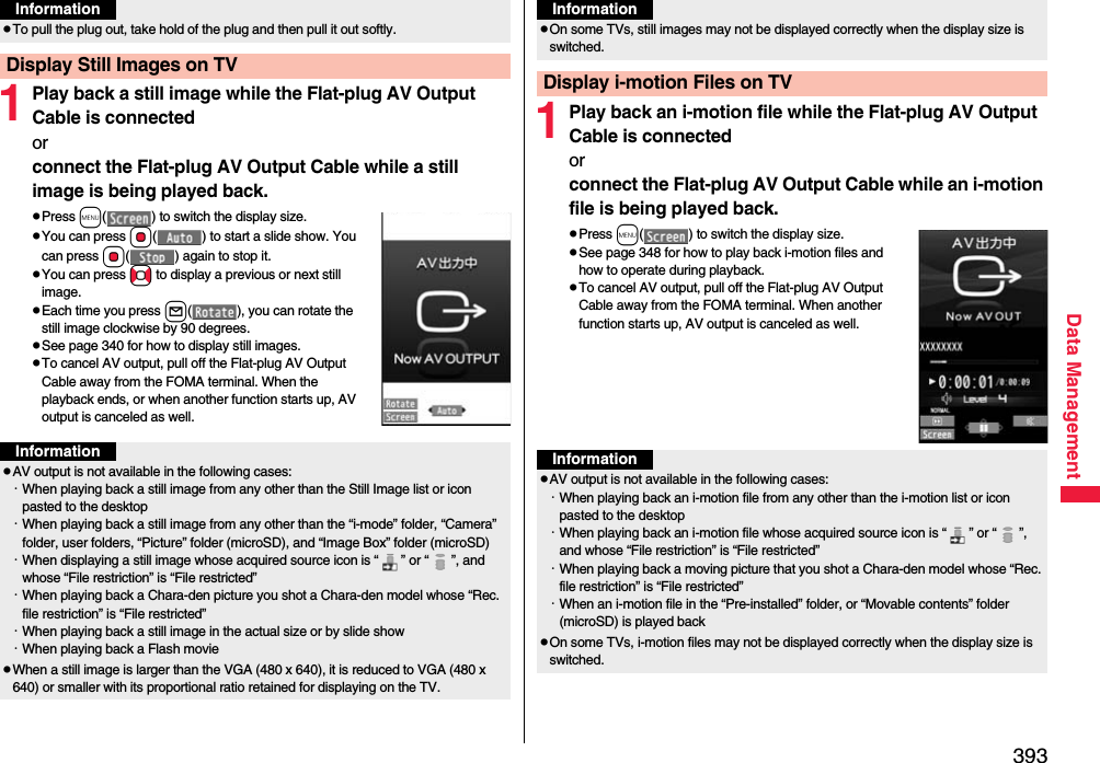 393Data Management1Play back a still image while the Flat-plug AV Output Cable is connectedor connect the Flat-plug AV Output Cable while a still image is being played back.pPress m( ) to switch the display size.pYou can press Oo( ) to start a slide show. You can press Oo( ) again to stop it.pYou can press No to display a previous or next still image.pEach time you press l( ), you can rotate the still image clockwise by 90 degrees.pSee page 340 for how to display still images.pTo cancel AV output, pull off the Flat-plug AV Output Cable away from the FOMA terminal. When the playback ends, or when another function starts up, AV output is canceled as well.pTo pull the plug out, take hold of the plug and then pull it out softly.Display Still Images on TVInformationInformationpAV output is not available in the following cases:・When playing back a still image from any other than the Still Image list or icon pasted to the desktop・When playing back a still image from any other than the “i-mode” folder, “Camera” folder, user folders, “Picture” folder (microSD), and “Image Box” folder (microSD)・When displaying a still image whose acquired source icon is “ ” or “ ”, and whose “File restriction” is “File restricted”・When playing back a Chara-den picture you shot a Chara-den model whose “Rec. file restriction” is “File restricted”・When playing back a still image in the actual size or by slide show・When playing back a Flash moviepWhen a still image is larger than the VGA (480 x 640), it is reduced to VGA (480 x 640) or smaller with its proportional ratio retained for displaying on the TV.1Play back an i-motion file while the Flat-plug AV Output Cable is connectedorconnect the Flat-plug AV Output Cable while an i-motion file is being played back.pPress m( ) to switch the display size.pSee page 348 for how to play back i-motion files and how to operate during playback.pTo cancel AV output, pull off the Flat-plug AV Output Cable away from the FOMA terminal. When another function starts up, AV output is canceled as well.pOn some TVs, still images may not be displayed correctly when the display size is switched.Display i-motion Files on TVInformationInformationpAV output is not available in the following cases:・When playing back an i-motion file from any other than the i-motion list or icon pasted to the desktop・When playing back an i-motion file whose acquired source icon is “ ” or “ ”, and whose “File restriction” is “File restricted”・When playing back a moving picture that you shot a Chara-den model whose “Rec. file restriction” is “File restricted”・When an i-motion file in the “Pre-installed” folder, or “Movable contents” folder (microSD) is played backpOn some TVs, i-motion files may not be displayed correctly when the display size is switched.