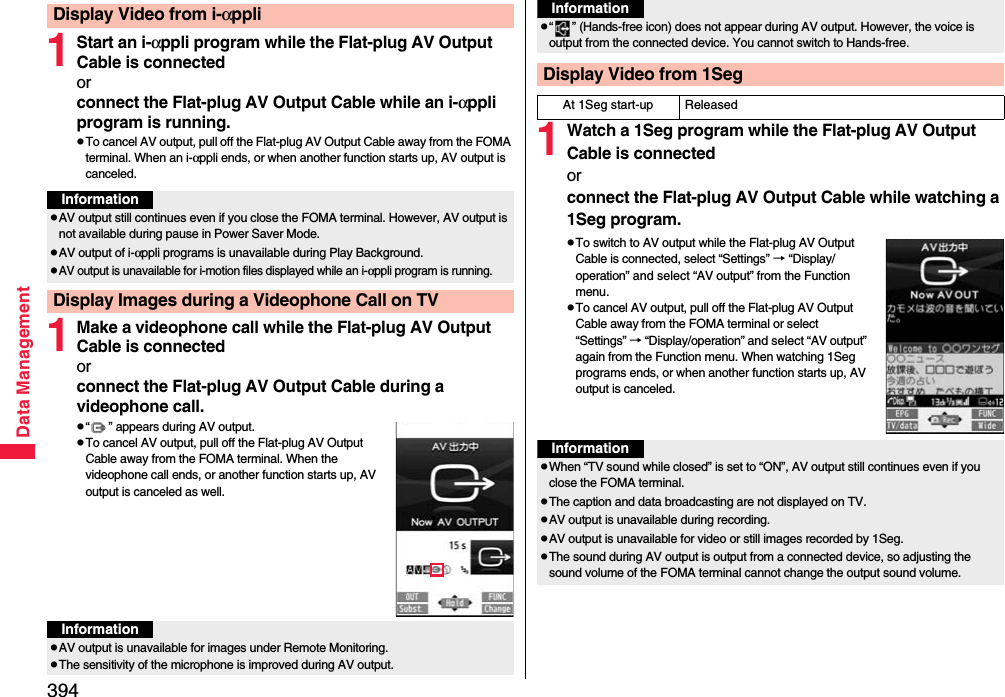 394Data Management1Start an i-αppli program while the Flat-plug AV Output Cable is connectedorconnect the Flat-plug AV Output Cable while an i-αppli program is running.pTo cancel AV output, pull off the Flat-plug AV Output Cable away from the FOMA terminal. When an i-αppli ends, or when another function starts up, AV output is canceled.1Make a videophone call while the Flat-plug AV Output Cable is connectedorconnect the Flat-plug AV Output Cable during a videophone call.p“ ” appears during AV output.pTo cancel AV output, pull off the Flat-plug AV Output Cable away from the FOMA terminal. When the videophone call ends, or another function starts up, AV output is canceled as well.Display Video from i-αppliInformationpAV output still continues even if you close the FOMA terminal. However, AV output is not available during pause in Power Saver Mode.pAV output of i-αppli programs is unavailable during Play Background.pAV output is unavailable for i-motion files displayed while an i-αppli program is running.Display Images during a Videophone Call on TVInformationpAV output is unavailable for images under Remote Monitoring.pThe sensitivity of the microphone is improved during AV output.1Watch a 1Seg program while the Flat-plug AV Output Cable is connectedorconnect the Flat-plug AV Output Cable while watching a 1Seg program.pTo switch to AV output while the Flat-plug AV Output Cable is connected, select “Settings” → “Display/operation” and select “AV output” from the Function menu.pTo cancel AV output, pull off the Flat-plug AV Output Cable away from the FOMA terminal or select “Settings” → “Display/operation” and select “AV output” again from the Function menu. When watching 1Seg programs ends, or when another function starts up, AV output is canceled.p“ ” (Hands-free icon) does not appear during AV output. However, the voice is output from the connected device. You cannot switch to Hands-free.Display Video from 1SegAt 1Seg start-up ReleasedInformationInformationpWhen “TV sound while closed” is set to “ON”, AV output still continues even if you close the FOMA terminal.pThe caption and data broadcasting are not displayed on TV.pAV output is unavailable during recording.pAV output is unavailable for video or still images recorded by 1Seg.pThe sound during AV output is output from a connected device, so adjusting the sound volume of the FOMA terminal cannot change the output sound volume.