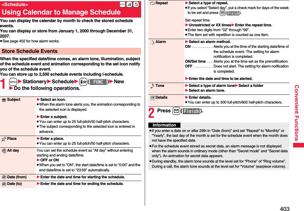 403Convenient FunctionsYou can display the calendar by month to check the stored schedule events.You can display or store from January 1, 2000 through December 31, 2037.pSee page 402 for how alarm works.When the specified date/time comes, an alarm tone, illumination, subject of the schedule event and animation corresponding to the set icon notify you of the schedule event.You can store up to 2,500 schedule events including i-schedule.1mStationerySchedulei()NewDo the following operations.+m-4-5&lt;Schedule&gt;Using Calendar to Manage ScheduleStore Schedule EventsSubject Select an icon.pWhen the alarm tone alerts you, the animation corresponding to the selected icon is displayed.Enter a subject.pYou can enter up to 25 full-pitch/50 half-pitch characters.pThe subject corresponding to the selected icon is entered in advance.Place Enter a place.pYou can enter up to 25 full-pitch/50 half-pitch characters.All day You can set the schedule event as “All day” without entering starting and ending date/time.OFF or ONpWhen you set to “ON”, the start date/time is set to “0:00” and the end date/time is set to “23:59” automatically.Date (from) Enter the date and time for starting the schedule.Date (to) Enter the date and time for ending the schedule.2Press l().Repeat Select a type of repeat.pIf you select “Select day”, put a check mark for days of the week to be set and press l().Set repeat time.Unrestricted or XX timesEnter the repeat time.pEnter two digits from “02” through “99”.pThe item set with repetition is counted as one item.Alarm Select an alarm method.ON . . . . . . . . . . . Alerts you at the time of the starting date/time of the schedule event. The setting for alarm notification is completed.ON/Set time  . . . Alerts you at the time set as the prenotification.OFF . . . . . . . . . . Does not alert. The setting for alarm notification is completed.Enter the date and time to be alerted.Tone Select a type of alarm toneSelect a folderSelect an alarm tone.Details Enter details.pYou can enter up to 300 full-pitch/600 half-pitch characters.InformationpIf you enter a date on or after 29th in “Date (from)” and set “Repeat” to “Monthly” or “Yearly”, the last day of the month is set for the schedule event when the month does not have the specified date.pFor the schedule event stored as secret data, an alarm message is not displayed when the alarm sounds in ordinary mode (other than “Secret mode” and “Secret data only”). An animation for secret data appears.pDuring standby, the alarm tone sounds at the level set for “Phone” of “Ring volume”. During a call, the alarm tone sounds at the level set for “Volume” (earpiece volume).