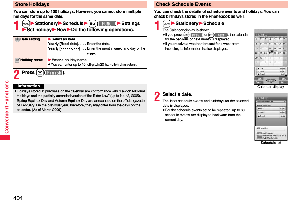 404Convenient FunctionsYou can store up to 100 holidays. However, you cannot store multiple holidays for the same date.1mStationerySchedulei()SettingsSet holidayNewDo the following operations.2Press l().Store HolidaysDate setting Select an item.Yearly [fixed date]. . . . . Enter the date.Yearly [- - - - - -, - - -]  . . . Enter the month, week, and day of the week.Holiday name Enter a holiday name.pYou can enter up to 10 full-pitch/20 half-pitch characters.InformationpHolidays stored at purchase on the calendar are conformance with “Law on National Holidays and the partially amended version of the Elder Law” (up to No.43, 2005). Spring Equinox Day and Autumn Equinox Day are announced on the official gazette of February 1 in the previous year, therefore, they may differ from the days on the calendar. (As of March 2009)You can check the details of schedule events and holidays. You can check birthdays stored in the Phonebook as well.1mStationeryScheduleThe Calendar display is shown.pIf you press m() or c( ), the calendar for the pervious or next month is displayed.pIf you receive a weather forecast for a week from i-concier, its information is also displayed.2Select a date.The list of schedule events and birthdays for the selected date is displayed.pFor the schedule events set to be repeated, up to 30 schedule events are displayed backward from the current day.Check Schedule EventsCalendar displaySchedule list