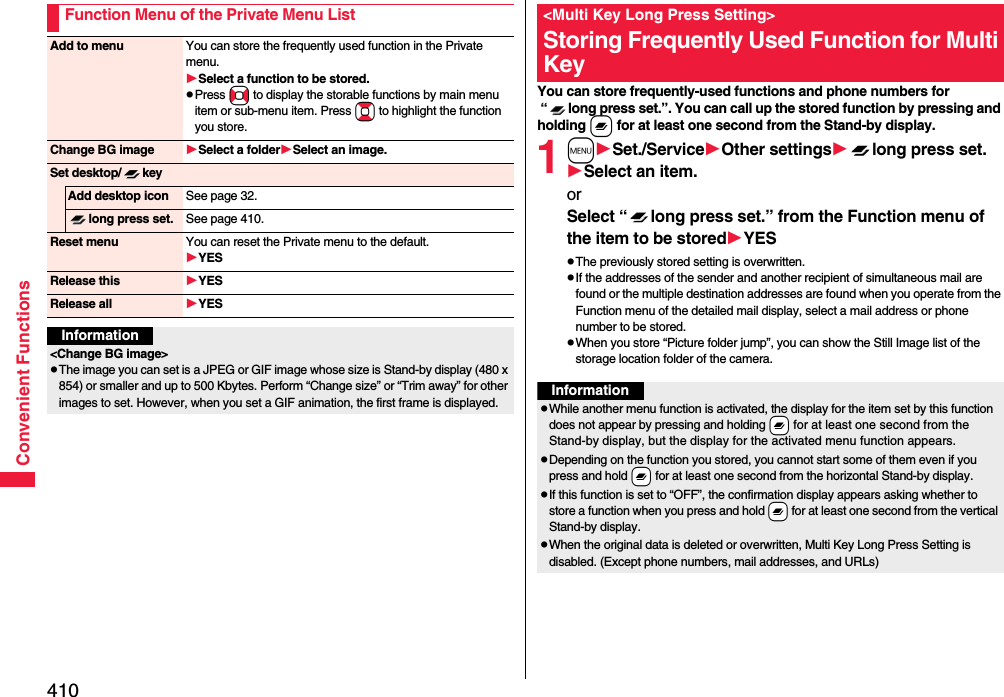 410Convenient FunctionsFunction Menu of the Private Menu ListAdd to menu You can store the frequently used function in the Private menu.Select a function to be stored.pPress No to display the storable functions by main menu item or sub-menu item. Press Bo to highlight the function you store.Change BG image Select a folderSelect an image.Set desktop/ keyAdd desktop icon See page 32.long press set. See page 410.Reset menu You can reset the Private menu to the default.YESRelease this YESRelease all YESInformation&lt;Change BG image&gt;pThe image you can set is a JPEG or GIF image whose size is Stand-by display (480 x 854) or smaller and up to 500 Kbytes. Perform “Change size” or “Trim away” for other images to set. However, when you set a GIF animation, the first frame is displayed.You can store frequently-used functions and phone numbers for “ long press set.”. You can call up the stored function by pressing and holding x for at least one second from the Stand-by display.1mSet./ServiceOther settingslong press set.Select an item.or Select “ long press set.” from the Function menu of the item to be storedYESpThe previously stored setting is overwritten.pIf the addresses of the sender and another recipient of simultaneous mail are found or the multiple destination addresses are found when you operate from the Function menu of the detailed mail display, select a mail address or phone number to be stored.pWhen you store “Picture folder jump”, you can show the Still Image list of the storage location folder of the camera.&lt;Multi Key Long Press Setting&gt;Storing Frequently Used Function for Multi KeyInformationpWhile another menu function is activated, the display for the item set by this function does not appear by pressing and holding -x for at least one second from the Stand-by display, but the display for the activated menu function appears.pDepending on the function you stored, you cannot start some of them even if you press and hold -x for at least one second from the horizontal Stand-by display.pIf this function is set to “OFF”, the confirmation display appears asking whether to store a function when you press and hold -x for at least one second from the vertical Stand-by display.pWhen the original data is deleted or overwritten, Multi Key Long Press Setting is disabled. (Except phone numbers, mail addresses, and URLs)