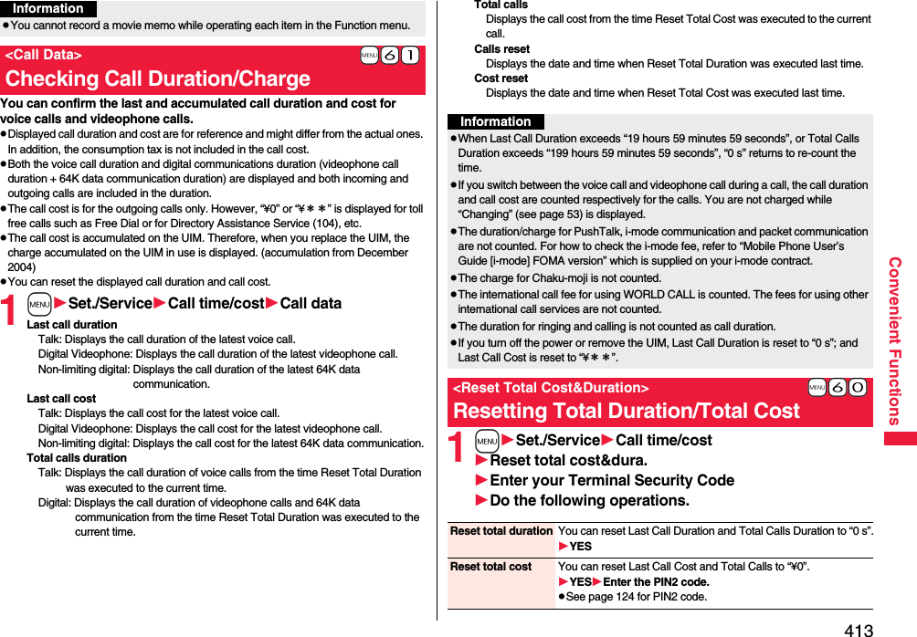 413Convenient FunctionsYou can confirm the last and accumulated call duration and cost for voice calls and videophone calls.pDisplayed call duration and cost are for reference and might differ from the actual ones. In addition, the consumption tax is not included in the call cost.pBoth the voice call duration and digital communications duration (videophone call duration + 64K data communication duration) are displayed and both incoming and outgoing calls are included in the duration.pThe call cost is for the outgoing calls only. However, “¥0” or “¥＊＊” is displayed for toll free calls such as Free Dial or for Directory Assistance Service (104), etc.pThe call cost is accumulated on the UIM. Therefore, when you replace the UIM, the charge accumulated on the UIM in use is displayed. (accumulation from December 2004)pYou can reset the displayed call duration and call cost.1mSet./ServiceCall time/costCall dataLast call durationTalk: Displays the call duration of the latest voice call.Digital Videophone: Displays the call duration of the latest videophone call.Non-limiting digital: Displays the call duration of the latest 64K data communication.Last call costTalk: Displays the call cost for the latest voice call.Digital Videophone: Displays the call cost for the latest videophone call.Non-limiting digital: Displays the call cost for the latest 64K data communication.Total calls durationTalk: Displays the call duration of voice calls from the time Reset Total Duration was executed to the current time.Digital: Displays the call duration of videophone calls and 64K data communication from the time Reset Total Duration was executed to the current time.pYou cannot record a movie memo while operating each item in the Function menu.+m-6-1&lt;Call Data&gt;Checking Call Duration/ChargeInformationTotal callsDisplays the call cost from the time Reset Total Cost was executed to the current call.Calls resetDisplays the date and time when Reset Total Duration was executed last time.Cost resetDisplays the date and time when Reset Total Cost was executed last time.1mSet./ServiceCall time/costReset total cost&amp;dura.Enter your Terminal Security CodeDo the following operations.InformationpWhen Last Call Duration exceeds “19 hours 59 minutes 59 seconds”, or Total Calls Duration exceeds “199 hours 59 minutes 59 seconds”, “0 s” returns to re-count the time.pIf you switch between the voice call and videophone call during a call, the call duration and call cost are counted respectively for the calls. You are not charged while “Changing” (see page 53) is displayed.pThe duration/charge for PushTalk, i-mode communication and packet communication are not counted. For how to check the i-mode fee, refer to “Mobile Phone User’s Guide [i-mode] FOMA version” which is supplied on your i-mode contract.pThe charge for Chaku-moji is not counted.pThe international call fee for using WORLD CALL is counted. The fees for using other international call services are not counted.pThe duration for ringing and calling is not counted as call duration.pIf you turn off the power or remove the UIM, Last Call Duration is reset to “0 s”; and Last Call Cost is reset to “¥＊＊”.+m-6-0&lt;Reset Total Cost&amp;Duration&gt;Resetting Total Duration/Total CostReset total duration You can reset Last Call Duration and Total Calls Duration to “0 s”.YESReset total cost You can reset Last Call Cost and Total Calls to “¥0”.YESEnter the PIN2 code.pSee page 124 for PIN2 code.