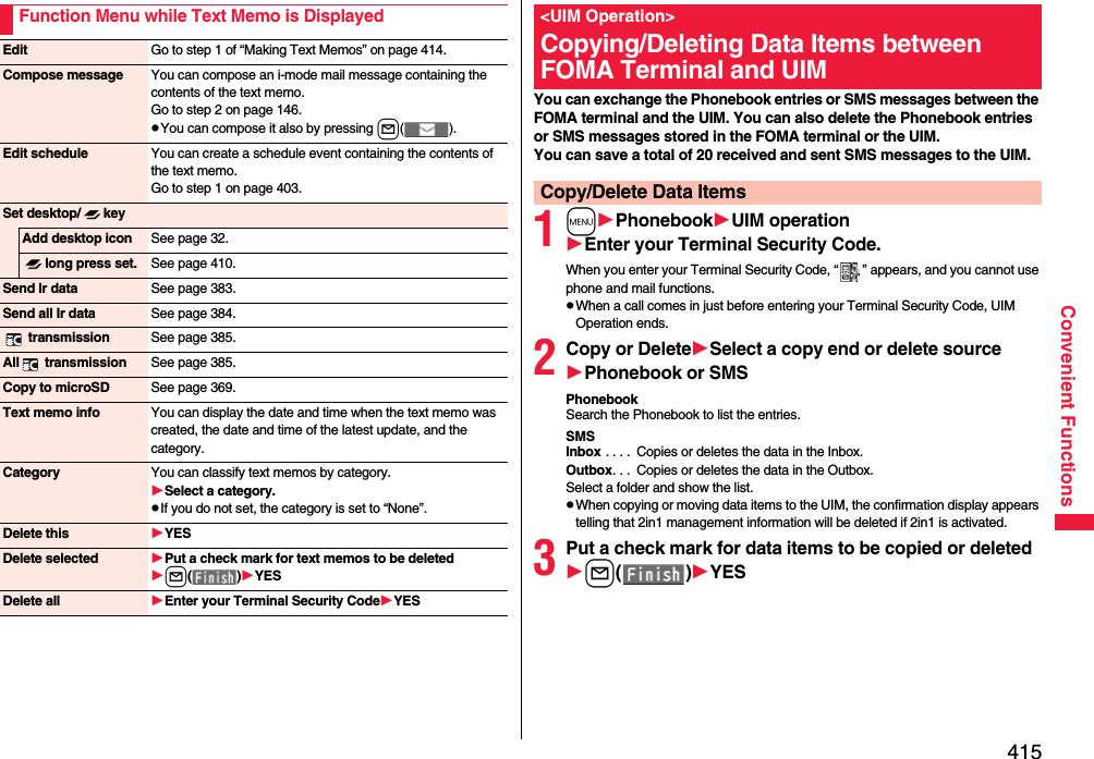 415Convenient FunctionsFunction Menu while Text Memo is DisplayedEdit Go to step 1 of “Making Text Memos” on page 414.Compose message You can compose an i-mode mail message containing the contents of the text memo.Go to step 2 on page 146.pYou can compose it also by pressing l().Edit schedule You can create a schedule event containing the contents of the text memo.Go to step 1 on page 403.Set desktop/ keyAdd desktop icon See page 32.long press set. See page 410.Send Ir data See page 383.Send all Ir data See page 384. transmission See page 385.All  transmission See page 385.Copy to microSD See page 369.Text memo info You can display the date and time when the text memo was created, the date and time of the latest update, and the category.Category You can classify text memos by category.Select a category.pIf you do not set, the category is set to “None”.Delete this YESDelete selected Put a check mark for text memos to be deletedl()YESDelete all Enter your Terminal Security CodeYESYou can exchange the Phonebook entries or SMS messages between the FOMA terminal and the UIM. You can also delete the Phonebook entries or SMS messages stored in the FOMA terminal or the UIM.You can save a total of 20 received and sent SMS messages to the UIM.1mPhonebookUIM operationEnter your Terminal Security Code.When you enter your Terminal Security Code, “ ” appears, and you cannot use phone and mail functions.pWhen a call comes in just before entering your Terminal Security Code, UIM Operation ends.2Copy or DeleteSelect a copy end or delete sourcePhonebook or SMSPhonebookSearch the Phonebook to list the entries.SMSInbox . . . .  Copies or deletes the data in the Inbox.Outbox. . .  Copies or deletes the data in the Outbox.Select a folder and show the list.pWhen copying or moving data items to the UIM, the confirmation display appears telling that 2in1 management information will be deleted if 2in1 is activated.3Put a check mark for data items to be copied or deletedl()YES&lt;UIM Operation&gt;Copying/Deleting Data Items between FOMA Terminal and UIMCopy/Delete Data Items