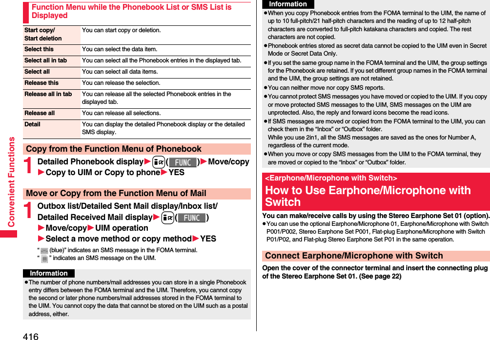 416Convenient Functions1Detailed Phonebook displayi()Move/copyCopy to UIM or Copy to phoneYES 1Outbox list/Detailed Sent Mail display/Inbox list/Detailed Received Mail displayi()Move/copyUIM operationSelect a move method or copy methodYES“ (blue)” indicates an SMS message in the FOMA terminal.“ ” indicates an SMS message on the UIM.Function Menu while the Phonebook List or SMS List is DisplayedStart copy/Start deletionYou can start copy or deletion.Select this You can select the data item.Select all in tab You can select all the Phonebook entries in the displayed tab.Select all You can select all data items.Release this You can release the selection.Release all in tab You can release all the selected Phonebook entries in the displayed tab.Release all You can release all selections.Detail You can display the detailed Phonebook display or the detailed SMS display.Copy from the Function Menu of PhonebookMove or Copy from the Function Menu of MailInformationpThe number of phone numbers/mail addresses you can store in a single Phonebook entry differs between the FOMA terminal and the UIM. Therefore, you cannot copy the second or later phone numbers/mail addresses stored in the FOMA terminal to the UIM. You cannot copy the data that cannot be stored on the UIM such as a postal address, either.You can make/receive calls by using the Stereo Earphone Set 01 (option).pYou can use the optional Earphone/Microphone 01, Earphone/Microphone with Switch P001/P002, Stereo Earphone Set P001, Flat-plug Earphone/Microphone with Switch P01/P02, and Flat-plug Stereo Earphone Set P01 in the same operation.Open the cover of the connector terminal and insert the connecting plug of the Stereo Earphone Set 01. (See page 22)pWhen you copy Phonebook entries from the FOMA terminal to the UIM, the name of up to 10 full-pitch/21 half-pitch characters and the reading of up to 12 half-pitch characters are converted to full-pitch katakana characters and copied. The rest characters are not copied.pPhonebook entries stored as secret data cannot be copied to the UIM even in Secret Mode or Secret Data Only.pIf you set the same group name in the FOMA terminal and the UIM, the group settings for the Phonebook are retained. If you set different group names in the FOMA terminal and the UIM, the group settings are not retained.pYou can neither move nor copy SMS reports.pYou cannot protect SMS messages you have moved or copied to the UIM. If you copy or move protected SMS messages to the UIM, SMS messages on the UIM are unprotected. Also, the reply and forward icons become the read icons.pIf SMS messages are moved or copied from the FOMA terminal to the UIM, you can check them in the “Inbox” or “Outbox” folder.While you use 2in1, all the SMS messages are saved as the ones for Number A, regardless of the current mode.pWhen you move or copy SMS messages from the UIM to the FOMA terminal, they are moved or copied to the “Inbox” or “Outbox” folder.&lt;Earphone/Microphone with Switch&gt;How to Use Earphone/Microphone with SwitchConnect Earphone/Microphone with SwitchInformation
