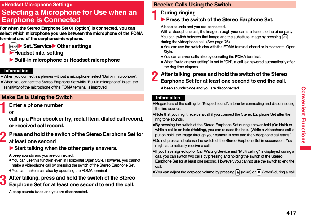 417Convenient FunctionsFor when the Stereo Earphone Set 01 (option) is connected, you can select which microphone you use between the microphone of the FOMA terminal and of the earphone/microphone.1mSet./ServiceOther settingsHeadset mic. settingBuilt-in microphone or Headset microphone1Enter a phone numberor call up a Phonebook entry, redial item, dialed call record, or received call record.2Press and hold the switch of the Stereo Earphone Set for at least one secondStart talking when the other party answers.A beep sounds and you are connected.pYou can use this function even in Horizontal Open Style. However, you cannot make a videophone call by pressing the switch of the Stereo Earphone Set.pYou can make a call also by operating the FOMA terminal.3After talking, press and hold the switch of the Stereo Earphone Set for at least one second to end the call.A beep sounds twice and you are disconnected.&lt;Headset Microphone Setting&gt;Selecting a Microphone for Use when an Earphone is ConnectedInformationpWhen you connect earphones without a microphone, select “Built-in microphone”.pWhen you connect the Stereo Earphone Set while “Built-in microphone” is set, the sensitivity of the microphone of the FOMA terminal is improved.Make Calls Using the Switch1During ringingPress the switch of the Stereo Earphone Set.A beep sounds and you are connected.With a videophone call, the image through your camera is sent to the other party. You can switch between that image and the substitute image by pressing m during the videophone call. (See page 75)pYou can use the switch also with the FOMA terminal closed or in Horizontal Open Style.pYou can answer calls also by operating the FOMA terminal.pWhen “Auto answer setting” is set to “ON”, a call is answered automatically after the ring time elapses.2After talking, press and hold the switch of the Stereo Earphone Set for at least one second to end the call.A beep sounds twice and you are disconnected.Receive Calls Using the SwitchInformationpRegardless of the setting for “Keypad sound”, a tone for connecting and disconnecting the line sounds.pNote that you might receive a call if you connect the Stereo Earphone Set after the ring tone sounds.pBy pressing the switch of the Stereo Earphone Set during answer-hold (On Hold) or while a call is on hold (Holding), you can release the hold. (While a videophone call is put on hold, the image through your camera is sent and the videophone call starts.)pDo not press and release the switch of the Stereo Earphone Set in succession. You might automatically receive a call.pIf you have signed up for Call Waiting Service and “Multi calling” is displayed during a call, you can switch two calls by pressing and holding the switch of the Stereo Earphone Set for at least one second. However, you cannot use the switch to end the call.pYou can adjust the earpiece volume by pressing .&lt; (raise) or .&gt; (lower) during a call.