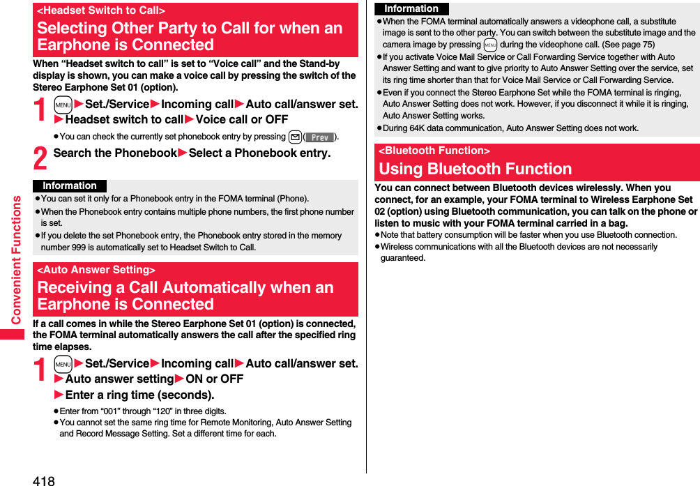 418Convenient FunctionsWhen “Headset switch to call” is set to “Voice call” and the Stand-by display is shown, you can make a voice call by pressing the switch of the Stereo Earphone Set 01 (option).1mSet./ServiceIncoming callAuto call/answer set.Headset switch to callVoice call or OFFpYou can check the currently set phonebook entry by pressing l().2Search the PhonebookSelect a Phonebook entry.If a call comes in while the Stereo Earphone Set 01 (option) is connected, the FOMA terminal automatically answers the call after the specified ring time elapses.1mSet./ServiceIncoming callAuto call/answer set.Auto answer settingON or OFFEnter a ring time (seconds).pEnter from “001” through “120” in three digits.pYou cannot set the same ring time for Remote Monitoring, Auto Answer Setting and Record Message Setting. Set a different time for each.&lt;Headset Switch to Call&gt;Selecting Other Party to Call for when an Earphone is ConnectedInformationpYou can set it only for a Phonebook entry in the FOMA terminal (Phone).pWhen the Phonebook entry contains multiple phone numbers, the first phone number is set.pIf you delete the set Phonebook entry, the Phonebook entry stored in the memory number 999 is automatically set to Headset Switch to Call.&lt;Auto Answer Setting&gt;Receiving a Call Automatically when an Earphone is ConnectedYou can connect between Bluetooth devices wirelessly. When you connect, for an example, your FOMA terminal to Wireless Earphone Set 02 (option) using Bluetooth communication, you can talk on the phone or listen to music with your FOMA terminal carried in a bag.pNote that battery consumption will be faster when you use Bluetooth connection.pWireless communications with all the Bluetooth devices are not necessarily guaranteed.InformationpWhen the FOMA terminal automatically answers a videophone call, a substitute image is sent to the other party. You can switch between the substitute image and the camera image by pressing +m during the videophone call. (See page 75)pIf you activate Voice Mail Service or Call Forwarding Service together with Auto Answer Setting and want to give priority to Auto Answer Setting over the service, set its ring time shorter than that for Voice Mail Service or Call Forwarding Service.pEven if you connect the Stereo Earphone Set while the FOMA terminal is ringing, Auto Answer Setting does not work. However, if you disconnect it while it is ringing, Auto Answer Setting works.pDuring 64K data communication, Auto Answer Setting does not work.&lt;Bluetooth Function&gt;Using Bluetooth Function