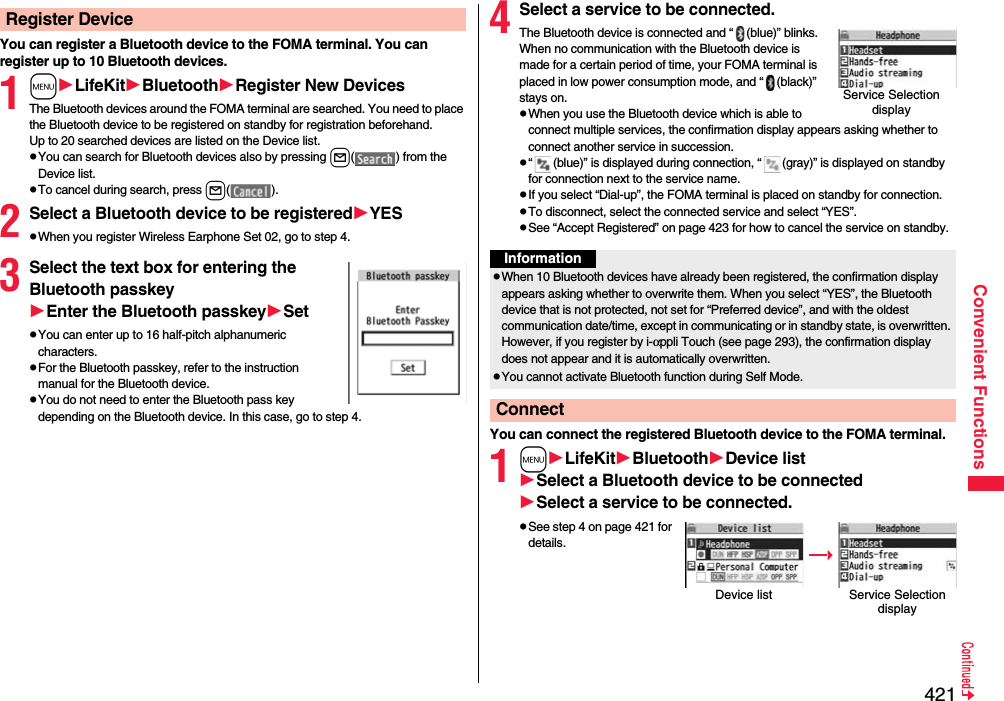 421Convenient FunctionsYou can register a Bluetooth device to the FOMA terminal. You can register up to 10 Bluetooth devices.1mLifeKitBluetoothRegister New DevicesThe Bluetooth devices around the FOMA terminal are searched. You need to place the Bluetooth device to be registered on standby for registration beforehand. Up to 20 searched devices are listed on the Device list.pYou can search for Bluetooth devices also by pressing l( ) from the Device list.pTo cancel during search, press l().2Select a Bluetooth device to be registeredYESpWhen you register Wireless Earphone Set 02, go to step 4.3Select the text box for entering the Bluetooth passkeyEnter the Bluetooth passkeySetpYou can enter up to 16 half-pitch alphanumeric characters.pFor the Bluetooth passkey, refer to the instruction manual for the Bluetooth device.pYou do not need to enter the Bluetooth pass key depending on the Bluetooth device. In this case, go to step 4.Register Device 4Select a service to be connected.The Bluetooth device is connected and “ (blue)” blinks. When no communication with the Bluetooth device is made for a certain period of time, your FOMA terminal is placed in low power consumption mode, and “ (black)” stays on.pWhen you use the Bluetooth device which is able to connect multiple services, the confirmation display appears asking whether to connect another service in succession.p“ (blue)” is displayed during connection, “ (gray)” is displayed on standby for connection next to the service name.pIf you select “Dial-up”, the FOMA terminal is placed on standby for connection.pTo disconnect, select the connected service and select “YES”.pSee “Accept Registered” on page 423 for how to cancel the service on standby. You can connect the registered Bluetooth device to the FOMA terminal.1mLifeKitBluetoothDevice listSelect a Bluetooth device to be connectedSelect a service to be connected.pSee step 4 on page 421 for details.Service Selection displayInformationpWhen 10 Bluetooth devices have already been registered, the confirmation display appears asking whether to overwrite them. When you select “YES”, the Bluetooth device that is not protected, not set for “Preferred device”, and with the oldest communication date/time, except in communicating or in standby state, is overwritten. However, if you register by i-αppli Touch (see page 293), the confirmation display does not appear and it is automatically overwritten.pYou cannot activate Bluetooth function during Self Mode.ConnectDevice list Service Selection display