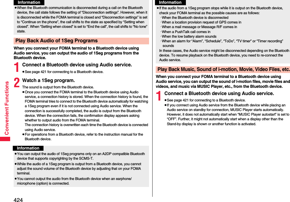 424Convenient FunctionsWhen you connect your FOMA terminal to a Bluetooth device using Audio service, you can output the audio of 1Seg programs from the Bluetooth device.1Connect a Bluetooth device using Audio service.pSee page 421 for connecting to a Bluetooth device.2Watch a 1Seg program.The sound is output from the Bluetooth device.pOnce you connect the FOMA terminal to the Bluetooth device using Audio service, a connection history is stored. When the connection history is found, the FOMA terminal tries to connect to the Bluetooth device automatically for watching a 1Seg program even if it is not connected using Audio service. When the connection is successfully completed, the audio is output from the Bluetooth device. When the connection fails, the confirmation display appears asking whether to output audio from the FOMA terminal.The connection history is overwritten each time the Bluetooth device is connected using Audio service.pFor operations from a Bluetooth device, refer to the instruction manual for the Bluetooth device.pWhen the Bluetooth communication is disconnected during a call on the Bluetooth device, the call state follows the setting of “Disconnection settings”. However, when it is disconnected while the FOMA terminal is closed and “Disconnection settings” is set to “Continue on the phone”, the call shifts to the state as specified by “Setting when closed”. When “Setting when closed” is set to “End the call”, the call shifts to “No tone” state.Play Back Audio of 1Seg ProgramsInformationInformationpYou can output the audio of 1Seg programs only on an A2DP compatible Bluetooth device that supports copyrighting by the SCMS-T.pWhile the audio of a 1Seg program is output from a Bluetooth device, you cannot adjust the sound volume of the Bluetooth device by adjusting that on your FOMA terminal.pYou cannot output the audio from the Bluetooth device when an earphone/microphone (option) is connected.When you connect your FOMA terminal to a Bluetooth device using Audio service, you can output the sound of i-motion files, movie files and videos, and music via MUSIC Player, etc., from the Bluetooth device.1Connect a Bluetooth device using Audio service.pSee page 421 for connecting to a Bluetooth device.pIf you connect using Audio service from the Bluetooth device while placing an Audio service on standby for connection, MUSIC Player starts automatically. However, it does not automatically start when “MUSIC Player autostart” is set to “OFF”. Further, it might not automatically start when a display other than the Stand-by display is shown or another function is activated.pIf the audio from a 1Seg program stops while it is output on the Bluetooth device, check your FOMA terminal as the possible causes are as follows:･When the Bluetooth device is disconnected･When a location provision request of GPS comes in･When a mail message or Message R/F comes in･When a PushTalk call comes in･When the low battery alarm sounds･When an alarm for “Alarm”, “Schedule”, “ToDo”, “TV timer” or “Timer recording” soundsIn these cases, the Audio service might be disconnected depending on the Bluetooth device. To resume playback on the Bluetooth device, you need to re-connect the Audio service.Play Back Music, Sound of i-motion, Movie, Video Files, etc.Information