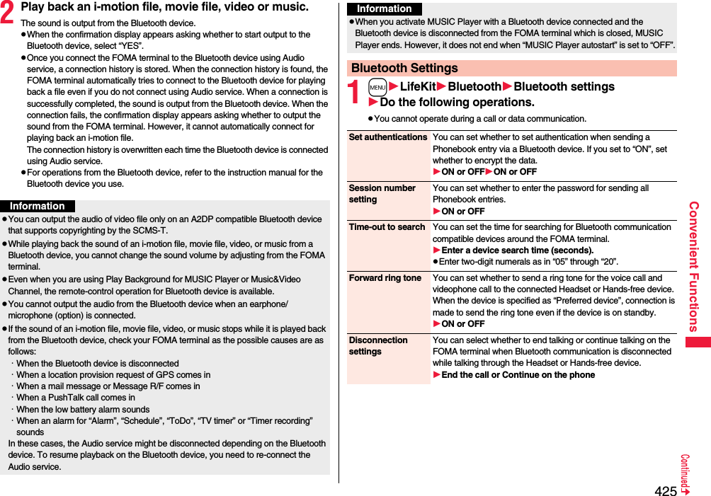 425Convenient Functions2Play back an i-motion file, movie file, video or music.The sound is output from the Bluetooth device.pWhen the confirmation display appears asking whether to start output to the Bluetooth device, select “YES”.pOnce you connect the FOMA terminal to the Bluetooth device using Audio service, a connection history is stored. When the connection history is found, the FOMA terminal automatically tries to connect to the Bluetooth device for playing back a file even if you do not connect using Audio service. When a connection is successfully completed, the sound is output from the Bluetooth device. When the connection fails, the confirmation display appears asking whether to output the sound from the FOMA terminal. However, it cannot automatically connect for playing back an i-motion file.The connection history is overwritten each time the Bluetooth device is connected using Audio service.pFor operations from the Bluetooth device, refer to the instruction manual for the Bluetooth device you use.InformationpYou can output the audio of video file only on an A2DP compatible Bluetooth device that supports copyrighting by the SCMS-T.pWhile playing back the sound of an i-motion file, movie file, video, or music from a Bluetooth device, you cannot change the sound volume by adjusting from the FOMA terminal.pEven when you are using Play Background for MUSIC Player or Music&amp;Video Channel, the remote-control operation for Bluetooth device is available.pYou cannot output the audio from the Bluetooth device when an earphone/microphone (option) is connected.pIf the sound of an i-motion file, movie file, video, or music stops while it is played back from the Bluetooth device, check your FOMA terminal as the possible causes are as follows:･When the Bluetooth device is disconnected･When a location provision request of GPS comes in･When a mail message or Message R/F comes in･When a PushTalk call comes in･When the low battery alarm sounds･When an alarm for “Alarm”, “Schedule”, “ToDo”, “TV timer” or “Timer recording” soundsIn these cases, the Audio service might be disconnected depending on the Bluetooth device. To resume playback on the Bluetooth device, you need to re-connect the Audio service.1mLifeKitBluetoothBluetooth settingsDo the following operations.pYou cannot operate during a call or data communication.pWhen you activate MUSIC Player with a Bluetooth device connected and the Bluetooth device is disconnected from the FOMA terminal which is closed, MUSIC Player ends. However, it does not end when “MUSIC Player autostart” is set to “OFF”.Bluetooth SettingsInformationSet authentications You can set whether to set authentication when sending a Phonebook entry via a Bluetooth device. If you set to “ON”, set whether to encrypt the data.ON or OFFON or OFFSession number settingYou can set whether to enter the password for sending all Phonebook entries.ON or OFFTime-out to search You can set the time for searching for Bluetooth communication compatible devices around the FOMA terminal.Enter a device search time (seconds).pEnter two-digit numerals as in “05” through “20”.Forward ring tone You can set whether to send a ring tone for the voice call and videophone call to the connected Headset or Hands-free device. When the device is specified as “Preferred device”, connection is made to send the ring tone even if the device is on standby.ON or OFFDisconnection settingsYou can select whether to end talking or continue talking on the FOMA terminal when Bluetooth communication is disconnected while talking through the Headset or Hands-free device.End the call or Continue on the phone