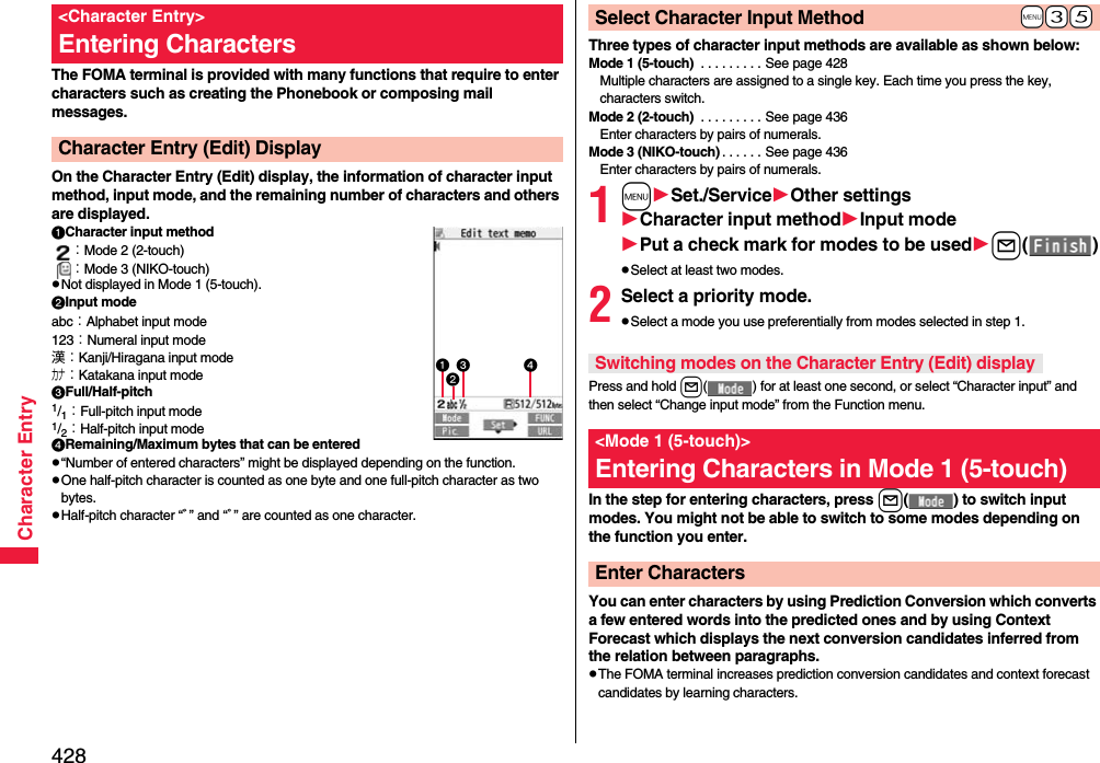 428Character EntryThe FOMA terminal is provided with many functions that require to enter characters such as creating the Phonebook or composing mail messages.On the Character Entry (Edit) display, the information of character input method, input mode, and the remaining number of characters and others are displayed.Character input method：Mode 2 (2-touch)：Mode 3 (NIKO-touch)pNot displayed in Mode 1 (5-touch).Input modeabc：Alphabet input mode123：Numeral input mode漢：Kanji/Hiragana input modeカナ：Katakana input modeFull/Half-pitch1/1：Full-pitch input mode1/2：Half-pitch input modeRemaining/Maximum bytes that can be enteredp“Number of entered characters” might be displayed depending on the function.pOne half-pitch character is counted as one byte and one full-pitch character as two bytes.pHalf-pitch character “ﾞ” and “ﾟ” are counted as one character.&lt;Character Entry&gt;Entering CharactersCharacter Entry (Edit) Display Three types of character input methods are available as shown below:Mode 1 (5-touch)  . . . . . . . . . See page 428Multiple characters are assigned to a single key. Each time you press the key, characters switch.Mode 2 (2-touch)  . . . . . . . . . See page 436Enter characters by pairs of numerals.Mode 3 (NIKO-touch) . . . . . . See page 436Enter characters by pairs of numerals.1mSet./ServiceOther settingsCharacter input methodInput modePut a check mark for modes to be usedl()pSelect at least two modes.2Select a priority mode.pSelect a mode you use preferentially from modes selected in step 1.Press and hold l( ) for at least one second, or select “Character input” and then select “Change input mode” from the Function menu.In the step for entering characters, press l( ) to switch input modes. You might not be able to switch to some modes depending on the function you enter.You can enter characters by using Prediction Conversion which converts a few entered words into the predicted ones and by using Context Forecast which displays the next conversion candidates inferred from the relation between paragraphs.pThe FOMA terminal increases prediction conversion candidates and context forecast candidates by learning characters.+m-3-5Select Character Input MethodSwitching modes on the Character Entry (Edit) display&lt;Mode 1 (5-touch)&gt;Entering Characters in Mode 1 (5-touch)Enter Characters