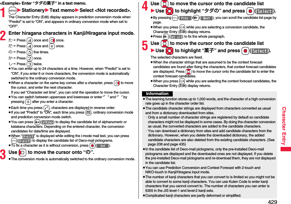 429Character Entry&lt;Example&gt; Enter “タダの菓子” in a text memo.1mStationeryText memoSelect &lt;Not recorded&gt;.The Character Entry (Edit) display appears in prediction conversion mode when “Predict” is set to “ON”, and appears in ordinary conversion mode when set to “OFF”.2Enter hiragana characters in Kanji/Hiragana input mode.た→ Press 4 once and Vo once.だ→ Press 4 once and a once.の→ Press 5 five times.か→ Press 2 once.し→ Press 3 twice.pYou can enter up to 24 characters at a time. However, when “Predict” is set to “ON”, if you enter 6 or more characters, the conversion mode is automatically switched to the ordinary conversion mode.pWhen a character on the same key comes after a character, press Vo to move the cursor, and enter the next character.If you set “Character set time”, you can omit the operation to move the cursor.pYou can switch between uppercase and lowercase or enter “゛” and “゜” by pressing a after you enter a character.pEach time you press d, characters are displayed in reverse order.pIf you set “Predict” to “ON”, each time you press l, ordinary conversion mode and prediction conversion mode switch.pYou can press i( ) to display the candidate list of alphanumeric or katakana characters. Depending on the entered character, the conversion candidates for date/time are displayed.pWhen “ ” is displayed while editing the i-mode mail text, you can press m( ) to display the candidate list of Deco-mail pictograms.pTo fix a character as it is without conversion, press Oo().3Use Co to move the cursor onto “の”.pThe conversion mode is automatically switched to the ordinary conversion mode.4Use Bo to move the cursor onto the candidate listUse Mo to highlight “タダの” and press Oo().pBy pressing m()/c( ), you can scroll the candidate list page by page.pWhen you press r while you are selecting a conversion candidate, the Character Entry (Edit) display returns.pPress c( ) to fix the whole paragraph.5Use Bo to move the cursor onto the candidate listUse Mo to highlight “菓子” and pressOo().The selected characters are fixed.pWhen the character strings that are assumed to be the context forecast candidates are found after fixing the characters, that context forecast candidates are displayed. Press Bo to move the cursor onto the candidate list to enter the context forecast candidates.pWhen you press r while you are selecting the context forecast candidates, the Character Entry (Edit) display returns.InformationpThe learning function stores up to 1,000 words, and the character of a high conversion rate goes up in the character order list.pThe candidate character strings are displayed from characters converted as usual and from a dictionary downloaded from sites.・Only a small number of character strings are registered by default so candidate characters might not be displayed in some cases. By doing the character conversion as usual, the converted characters are added to the candidate characters.・You can download a dictionary from sites and add candidate characters from the dictionary. However, when you delete the downloaded dictionary, the added candidate characters are also deleted from the existing candidate characters. (See page 208 and page 435)pIn the candidate list of Deco-mail pictograms, only the pre-installed Deco-mail pictograms are displayed and the downloaded ones are not displayed. If you delete the pre-installed Deco-mail pictograms and re-download them, they are not displayed in the candidate list.pYou can use Prediction Conversion and Context Forecast with 2-touch and NIKO-touch in Kanji/Hiragana input mode.pThe number of kanji characters that you can convert to is limited so you might not be able to convert to some kanji characters. You can use Kuten Code to enter kanji characters that you cannot convert to. The number of characters you can enter is 6355 in the JIS level-1 and level-2 kanji sets.pComplicated kanji characters are partly deformed or simplified.