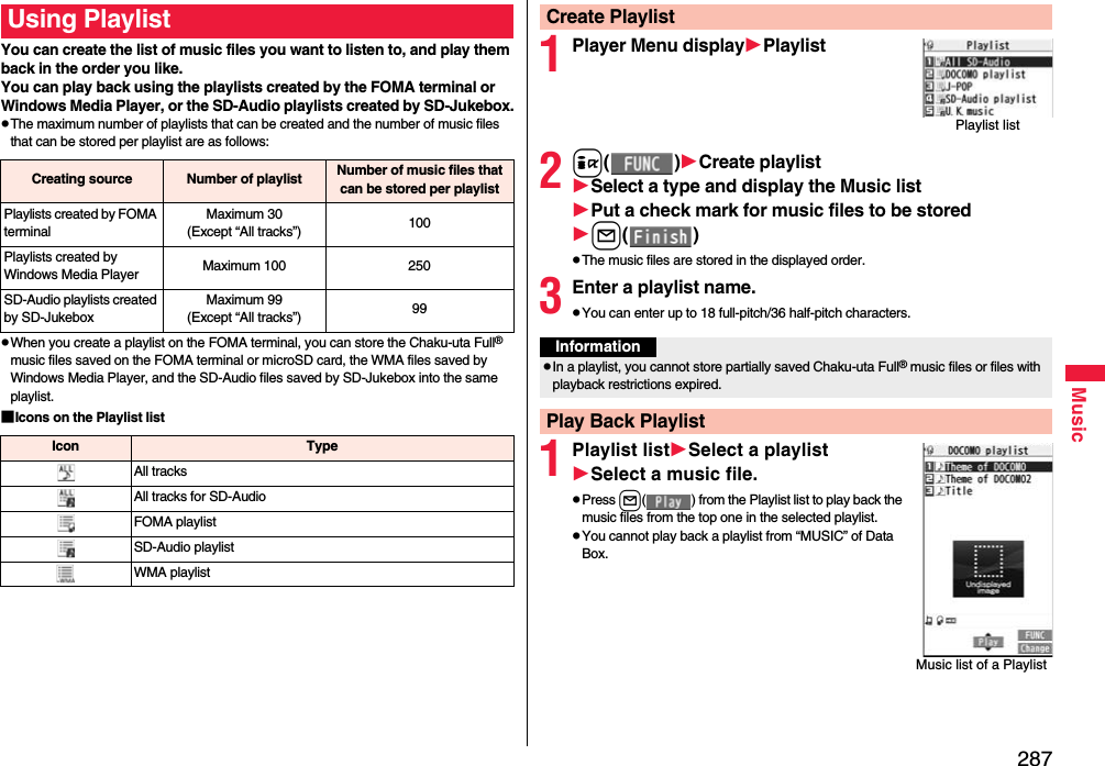 287MusicYou can create the list of music files you want to listen to, and play them back in the order you like. You can play back using the playlists created by the FOMA terminal or Windows Media Player, or the SD-Audio playlists created by SD-Jukebox.pThe maximum number of playlists that can be created and the number of music files that can be stored per playlist are as follows:pWhen you create a playlist on the FOMA terminal, you can store the Chaku-uta Full® music files saved on the FOMA terminal or microSD card, the WMA files saved by Windows Media Player, and the SD-Audio files saved by SD-Jukebox into the same playlist.■Icons on the Playlist listUsing PlaylistCreating source Number of playlist Number of music files that can be stored per playlistPlaylists created by FOMA terminalMaximum 30(Except “All tracks”) 100Playlists created by Windows Media Player Maximum 100 250SD-Audio playlists created by SD-JukeboxMaximum 99(Except “All tracks”) 99Icon TypeAll tracksAll tracks for SD-AudioFOMA playlistSD-Audio playlistWMA playlist1Player Menu displayPlaylist2i()Create playlistSelect a type and display the Music listPut a check mark for music files to be storedl()pThe music files are stored in the displayed order.3Enter a playlist name.pYou can enter up to 18 full-pitch/36 half-pitch characters.1Playlist listSelect a playlistSelect a music file.pPress l( ) from the Playlist list to play back the music files from the top one in the selected playlist.pYou cannot play back a playlist from “MUSIC” of Data Box.Create PlaylistPlaylist listInformationpIn a playlist, you cannot store partially saved Chaku-uta Full® music files or files with playback restrictions expired.Play Back PlaylistMusic list of a Playlist