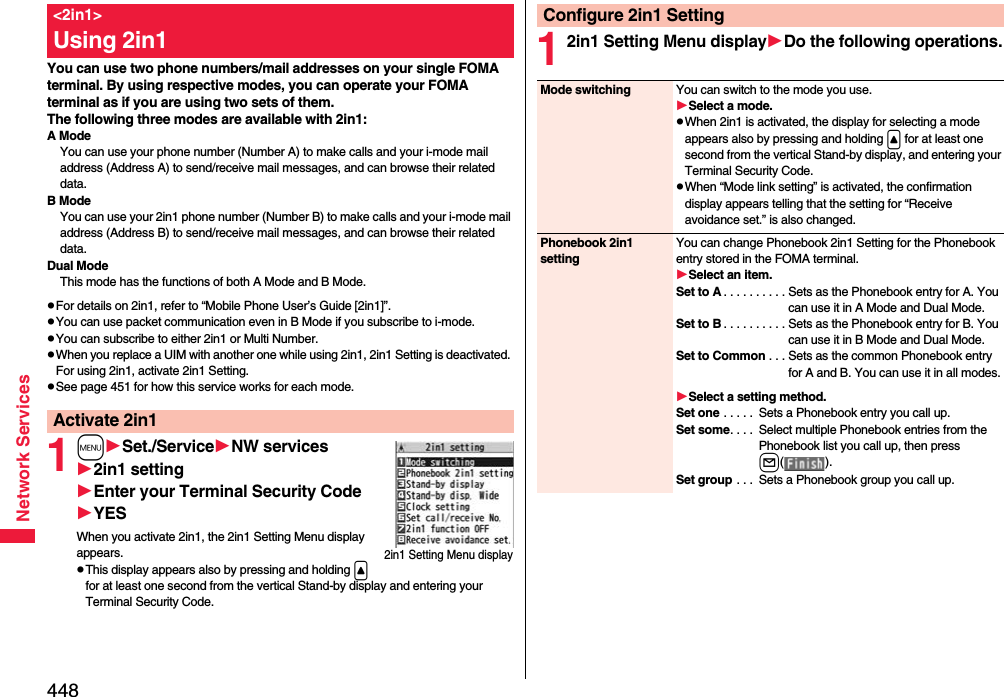 448Network ServicesYou can use two phone numbers/mail addresses on your single FOMA terminal. By using respective modes, you can operate your FOMA terminal as if you are using two sets of them. The following three modes are available with 2in1:A ModeYou can use your phone number (Number A) to make calls and your i-mode mail address (Address A) to send/receive mail messages, and can browse their related data.B ModeYou can use your 2in1 phone number (Number B) to make calls and your i-mode mail address (Address B) to send/receive mail messages, and can browse their related data.Dual ModeThis mode has the functions of both A Mode and B Mode.pFor details on 2in1, refer to “Mobile Phone User’s Guide [2in1]”.pYou can use packet communication even in B Mode if you subscribe to i-mode.pYou can subscribe to either 2in1 or Multi Number.pWhen you replace a UIM with another one while using 2in1, 2in1 Setting is deactivated. For using 2in1, activate 2in1 Setting.pSee page 451 for how this service works for each mode.1mSet./ServiceNW services2in1 settingEnter your Terminal Security CodeYESWhen you activate 2in1, the 2in1 Setting Menu display appears.pThis display appears also by pressing and holding &lt; for at least one second from the vertical Stand-by display and entering your Terminal Security Code.&lt;2in1&gt;Using 2in1Activate 2in12in1 Setting Menu display12in1 Setting Menu displayDo the following operations.Configure 2in1 SettingMode switching You can switch to the mode you use.Select a mode.pWhen 2in1 is activated, the display for selecting a mode appears also by pressing and holding &lt; for at least one second from the vertical Stand-by display, and entering your Terminal Security Code.pWhen “Mode link setting” is activated, the confirmation display appears telling that the setting for “Receive avoidance set.” is also changed.Phonebook 2in1 settingYou can change Phonebook 2in1 Setting for the Phonebook entry stored in the FOMA terminal.Select an item.Set to A . . . . . . . . . . Sets as the Phonebook entry for A. You can use it in A Mode and Dual Mode.Set to B . . . . . . . . . . Sets as the Phonebook entry for B. You can use it in B Mode and Dual Mode.Set to Common . . . Sets as the common Phonebook entry for A and B. You can use it in all modes.Select a setting method.Set one . . . . .  Sets a Phonebook entry you call up.Set some. . . .  Select multiple Phonebook entries from the Phonebook list you call up, then press l().Set group . . .  Sets a Phonebook group you call up. 