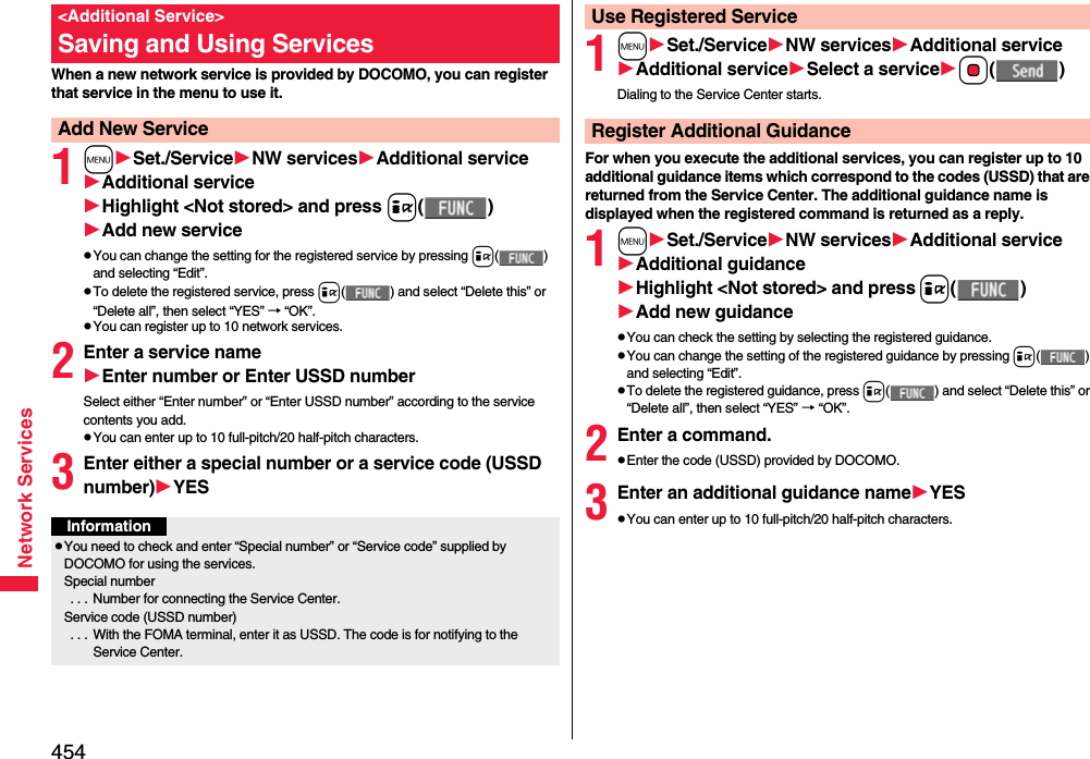 454Network ServicesWhen a new network service is provided by DOCOMO, you can register that service in the menu to use it.1mSet./ServiceNW servicesAdditional serviceAdditional serviceHighlight &lt;Not stored&gt; and press i()Add new servicepYou can change the setting for the registered service by pressing i() and selecting “Edit”.pTo delete the registered service, press i( ) and select “Delete this” or “Delete all”, then select “YES” → “OK”.pYou can register up to 10 network services.2Enter a service nameEnter number or Enter USSD numberSelect either “Enter number” or “Enter USSD number” according to the service contents you add.pYou can enter up to 10 full-pitch/20 half-pitch characters.3Enter either a special number or a service code (USSD number)YES&lt;Additional Service&gt;Saving and Using ServicesAdd New ServiceInformationpYou need to check and enter “Special number” or “Service code” supplied by DOCOMO for using the services.Special number . . .  Number for connecting the Service Center.Service code (USSD number) . . .  With the FOMA terminal, enter it as USSD. The code is for notifying to the Service Center.1mSet./ServiceNW servicesAdditional serviceAdditional serviceSelect a serviceOo()Dialing to the Service Center starts.For when you execute the additional services, you can register up to 10 additional guidance items which correspond to the codes (USSD) that are returned from the Service Center. The additional guidance name is displayed when the registered command is returned as a reply.1mSet./ServiceNW servicesAdditional serviceAdditional guidanceHighlight &lt;Not stored&gt; and pressi()Add new guidancepYou can check the setting by selecting the registered guidance.pYou can change the setting of the registered guidance by pressing i() and selecting “Edit”.pTo delete the registered guidance, press i( ) and select “Delete this” or “Delete all”, then select “YES” → “OK”.2Enter a command.pEnter the code (USSD) provided by DOCOMO.3Enter an additional guidance nameYESpYou can enter up to 10 full-pitch/20 half-pitch characters.Use Registered ServiceRegister Additional Guidance