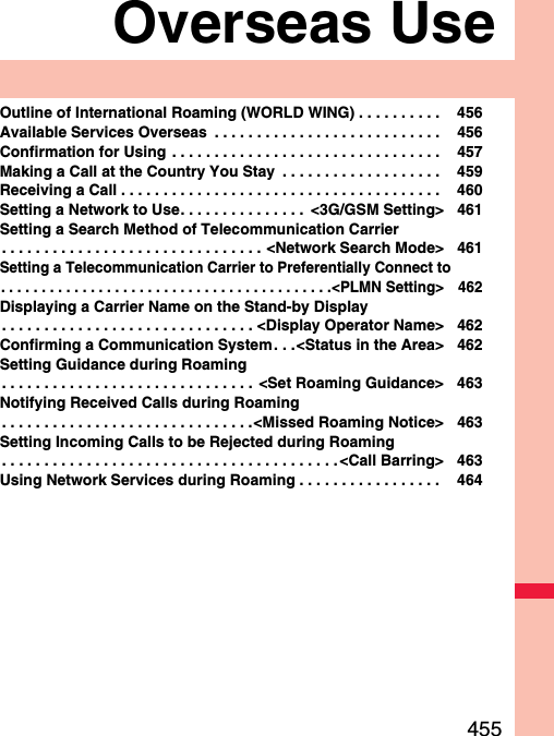 455Overseas UseOutline of International Roaming (WORLD WING) . . . . . . . . . .  456Available Services Overseas  . . . . . . . . . . . . . . . . . . . . . . . . . . .  456Confirmation for Using . . . . . . . . . . . . . . . . . . . . . . . . . . . . . . . .  457Making a Call at the Country You Stay  . . . . . . . . . . . . . . . . . . .  459Receiving a Call . . . . . . . . . . . . . . . . . . . . . . . . . . . . . . . . . . . . . .  460Setting a Network to Use. . . . . . . . . . . . . . .  &lt;3G/GSM Setting&gt; 461Setting a Search Method of Telecommunication Carrier. . . . . . . . . . . . . . . . . . . . . . . . . . . . . . . &lt;Network Search Mode&gt; 461Setting a Telecommunication Carrier to Preferentially Connect to. . . . . . . . . . . . . . . . . . . . . . . . . . . . . . . . . . . . . . . . .&lt;PLMN Setting&gt; 462Displaying a Carrier Name on the Stand-by Display. . . . . . . . . . . . . . . . . . . . . . . . . . . . . . &lt;Display Operator Name&gt; 462Confirming a Communication System. . .&lt;Status in the Area&gt; 462Setting Guidance during Roaming. . . . . . . . . . . . . . . . . . . . . . . . . . . . . .  &lt;Set Roaming Guidance&gt; 463Notifying Received Calls during Roaming. . . . . . . . . . . . . . . . . . . . . . . . . . . . . .&lt;Missed Roaming Notice&gt; 463Setting Incoming Calls to be Rejected during Roaming. . . . . . . . . . . . . . . . . . . . . . . . . . . . . . . . . . . . . . . . &lt;Call Barring&gt; 463Using Network Services during Roaming . . . . . . . . . . . . . . . . .  464