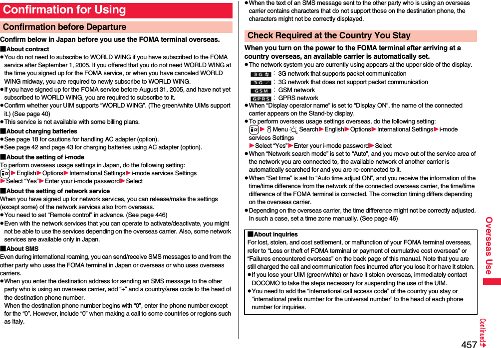 457Overseas UseConfirm below in Japan before you use the FOMA terminal overseas.■About contractpYou do not need to subscribe to WORLD WING if you have subscribed to the FOMA service after September 1, 2005. If you offered that you do not need WORLD WING at the time you signed up for the FOMA service, or when you have canceled WORLD WING midway, you are required to newly subscribe to WORLD WING.pIf you have signed up for the FOMA service before August 31, 2005, and have not yet subscribed to WORLD WING, you are required to subscribe to it.pConfirm whether your UIM supports “WORLD WING”. (The green/white UIMs support it.) (See page 40)pThis service is not available with some billing plans.■About charging batteriespSee page 18 for cautions for handling AC adapter (option).pSee page 42 and page 43 for charging batteries using AC adapter (option).■About the setting of i-modeTo perform overseas usage settings in Japan, do the following setting:iEnglishOptionsInternational Settingsi-mode services SettingsSelect “Yes”Enter your i-mode passwordSelect■About the setting of network serviceWhen you have signed up for network services, you can release/make the settings (except some) of the network services also from overseas.pYou need to set “Remote control” in advance. (See page 446)pEven with the network services that you can operate to activate/deactivate, you might not be able to use the services depending on the overseas carrier. Also, some network services are available only in Japan.■About SMSEven during international roaming, you can send/receive SMS messages to and from the other party who uses the FOMA terminal in Japan or overseas or who uses overseas carriers.pWhen you enter the destination address for sending an SMS message to the other party who is using an overseas carrier, add “+” and a country/area code to the head of the destination phone number. When the destination phone number begins with “0”, enter the phone number except for the “0”. However, include “0” when making a call to some countries or regions such as Italy.Confirmation for UsingConfirmation before Departure pWhen the text of an SMS message sent to the other party who is using an overseas carrier contains characters that do not support those on the destination phone, the characters might not be correctly displayed.When you turn on the power to the FOMA terminal after arriving at a country overseas, an available carrier is automatically set.pThe network system you are currently using appears at the upper side of the display.：3G network that supports packet communication：3G network that does not support packet communication：GSM network：GPRS networkpWhen “Display operator name” is set to “Display ON”, the name of the connected carrier appears on the Stand-by display.pTo perform overseas usage settings overseas, do the following setting:iiMenu SearchEnglishOptionsInternational Settingsi-mode services SettingsSelect “Yes”Enter your i-mode passwordSelectpWhen “Network search mode” is set to “Auto”, and you move out of the service area of the network you are connected to, the available network of another carrier is automatically searched for and you are re-connected to it.pWhen “Set time” is set to “Auto time adjust ON”, and you receive the information of the time/time difference from the network of the connected overseas carrier, the time/time difference of the FOMA terminal is corrected. The correction timing differs depending on the overseas carrier.pDepending on the overseas carrier, the time difference might not be correctly adjusted. In such a case, set a time zone manually. (See page 46)Check Required at the Country You Stay■About inquiriesFor lost, stolen, and cost settlement, or malfunction of your FOMA terminal overseas, refer to “Loss or theft of FOMA terminal or payment of cumulative cost overseas” or “Failures encountered overseas” on the back page of this manual. Note that you are still charged the call and communication fees incurred after you lose it or have it stolen.pIf you lose your UIM (green/white) or have it stolen overseas, immediately contact DOCOMO to take the steps necessary for suspending the use of the UIM.pYou need to add the “international call access code” of the country you stay or “international prefix number for the universal number” to the head of each phone number for inquiries.