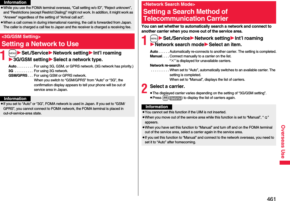 461Overseas Use1mSet./ServiceNetwork settingInt’l roaming3G/GSM settingSelect a network type.Auto. . . . . . . . . For using 3G, GSM, or GPRS network. (3G network has priority.)3G  . . . . . . . . . . For using 3G network.GSM/GPRS . . . For using GSM or GPRS network. When you switch to “GSM/GPRS” from “Auto” or “3G”, the confirmation display appears to tell your phone will be out of service area in Japan.pWhile you use the FOMA terminal overseas, “Call setting w/o ID”, “Reject unknown”, and “Restrictions (except Restrict Dialing)” might not work. In addition, it might work as “Answer” regardless of the setting of “Arrival call act”.pWhen a call comes in during international roaming, the call is forwarded from Japan. The caller is charged a call fee to Japan and the receiver is charged a receiving fee.&lt;3G/GSM Setting&gt;Setting a Network to UseInformationInformationpIf you set to “Auto” or “3G”, FOMA network is used in Japan. If you set to “GSM/GPRS”, you cannot connect to FOMA network, the FOMA terminal is placed in out-of-service-area state.You can set whether to automatically search a network and connect to another carrier when you move out of the service area.1mSet./ServiceNetwork settingInt’l roamingNetwork search modeSelect an item.Auto . . . . . . Automatically re-connects to another carrier. The setting is completed.Manual. . . . Connect manually to a carrier on the list.“×” is displayed for unavailable carriers.Network re-search . . . . . . . . . . When set to “Auto”, automatically switches to an available carrier. The setting is completed. When set to “Manual”, displays the list of carriers.2Select a carrier.pThe displayed carrier varies depending on the setting of “3G/GSM setting”.pPress l( ) to display the list of carriers again.&lt;Network Search Mode&gt;Setting a Search Method of Telecommunication CarrierInformationpYou cannot set this function if the UIM is not inserted.pWhen you move out of the service area while this function is set to “Manual”, “ ” appears.pWhen you have set this function to “Manual” and turn off and on the FOMA terminal out of the service area, select a carrier again in the service area.pIf you set this function to “Manual” and connect to the network overseas, you need to set it to “Auto” after homecoming.
