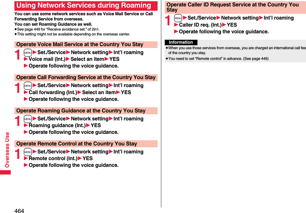 464Overseas UseYou can use some network services such as Voice Mail Service or Call Forwarding Service from overseas. You can set Roaming Guidance as well.pSee page 449 for “Receive avoidance set.” of 2in1.pThis setting might not be available depending on the overseas carrier.1mSet./ServiceNetwork settingInt’l roamingVoice mail (Int.)Select an itemYESOperate following the voice guidance.1mSet./ServiceNetwork settingInt’l roamingCall forwarding (Int.)Select an itemYESOperate following the voice guidance.1mSet./ServiceNetwork settingInt’l roamingRoaming guidance (Int.)YESOperate following the voice guidance.1mSet./ServiceNetwork settingInt’l roamingRemote control (Int.)YESOperate following the voice guidance.Using Network Services during RoamingOperate Voice Mail Service at the Country You StayOperate Call Forwarding Service at the Country You StayOperate Roaming Guidance at the Country You StayOperate Remote Control at the Country You Stay1mSet./ServiceNetwork settingInt’l roamingCaller ID req. (Int.)YESOperate following the voice guidance.Operate Caller ID Request Service at the Country You StayInformationpWhen you use those services from overseas, you are charged an international call fee of the country you stay.pYou need to set “Remote control” in advance. (See page 446)