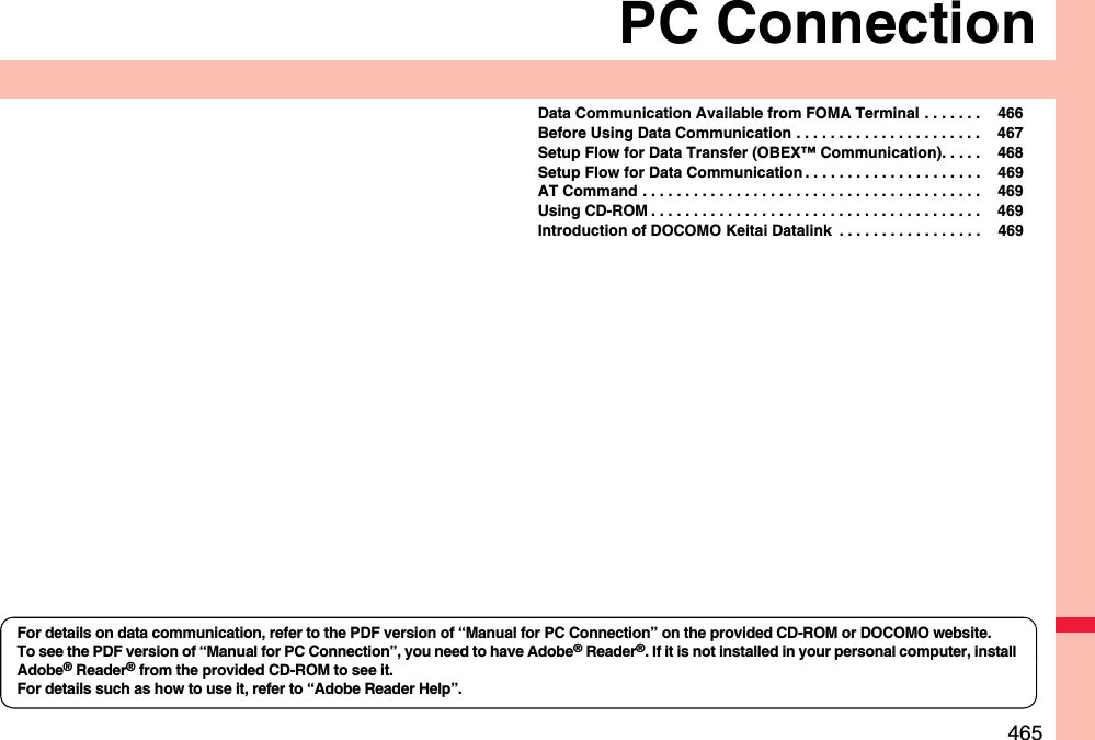 465PC ConnectionData Communication Available from FOMA Terminal . . . . . . .  466Before Using Data Communication . . . . . . . . . . . . . . . . . . . . . .  467Setup Flow for Data Transfer (OBEX™ Communication). . . . .  468Setup Flow for Data Communication . . . . . . . . . . . . . . . . . . . . .  469AT Command . . . . . . . . . . . . . . . . . . . . . . . . . . . . . . . . . . . . . . . .  469Using CD-ROM . . . . . . . . . . . . . . . . . . . . . . . . . . . . . . . . . . . . . . .  469Introduction of DOCOMO Keitai Datalink  . . . . . . . . . . . . . . . . .  469For details on data communication, refer to the PDF version of “Manual for PC Connection” on the provided CD-ROM or DOCOMO website.To see the PDF version of “Manual for PC Connection”, you need to have Adobe® Reader®. If it is not installed in your personal computer, install Adobe® Reader® from the provided CD-ROM to see it.For details such as how to use it, refer to “Adobe Reader Help”.