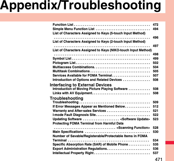 471Appendix/TroubleshootingFunction List . . . . . . . . . . . . . . . . . . . . . . . . . . . . . . . . . . . . . . . . . . 472Simple Menu Function List  . . . . . . . . . . . . . . . . . . . . . . . . . . . . . . 494List of Characters Assigned to Keys (5-touch Input Method) . . . . . . . . . . . . . . . . . . . . . . . . . . . . . . . . . . . . . . . . . . . . . . . . . . . . . 496List of Characters Assigned to Keys (2-touch Input Method) . . . . . . . . . . . . . . . . . . . . . . . . . . . . . . . . . . . . . . . . . . . . . . . . . . . . . 497List of Characters Assigned to Keys (NIKO-touch Input Method) . . . . . . . . . . . . . . . . . . . . . . . . . . . . . . . . . . . . . . . . . . . . . . . . . . . . . 498Symbol List . . . . . . . . . . . . . . . . . . . . . . . . . . . . . . . . . . . . . . . . . . . 499Pictogram List . . . . . . . . . . . . . . . . . . . . . . . . . . . . . . . . . . . . . . . . . 502Multiaccess Combinations. . . . . . . . . . . . . . . . . . . . . . . . . . . . . . . 504Multitask Combinations . . . . . . . . . . . . . . . . . . . . . . . . . . . . . . . . . 505Services Available for FOMA Terminal . . . . . . . . . . . . . . . . . . . . . 507Introduction of Options and Related Devices  . . . . . . . . . . . . . . . 508Interfacing to External DevicesIntroduction of Moving Picture Playing Software . . . . . . . . . . . . 508Links with AV Equipment. . . . . . . . . . . . . . . . . . . . . . . . . . . . . . . . 508TroubleshootingTroubleshooting . . . . . . . . . . . . . . . . . . . . . . . . . . . . . . . . . . . . . . . 509If Error Messages Appear as Mentioned Below. . . . . . . . . . . . . . 512Warranty and After-sales Services . . . . . . . . . . . . . . . . . . . . . . . . 521i-mode Fault Diagnosis Site. . . . . . . . . . . . . . . . . . . . . . . . . . . . . . 522Updating Software  . . . . . . . . . . . . . . . . . . . .  &lt;Software Update&gt; 523Protecting FOMA Terminal from Harmful Data . . . . . . . . . . . . . . . . . . . . . . . . . . . . . . . . . .  &lt;Scanning Function&gt; 528Main Specifications  . . . . . . . . . . . . . . . . . . . . . . . . . . . . . . . . . . . . 530Number of Savable/Registerable/Protectable Items in FOMA Terminal  . . . . . . . . . . . . . . . . . . . . . . . . . . . . . . . . . . . . . . . . . . . .  534Specific Absorption Rate (SAR) of Mobile Phone . . . . . . . . . . . . 535Export Administration Regulations. . . . . . . . . . . . . . . . . . . . . . . . 536Intellectual Property Right . . . . . . . . . . . . . . . . . . . . . . . . . . . . . . . 537