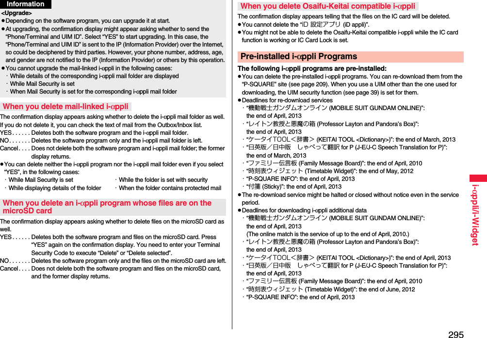 295i-αppli/i-WidgetThe confirmation display appears asking whether to delete the i-αppli mail folder as well. If you do not delete it, you can check the text of mail from the Outbox/Inbox list.YES . . . . . . Deletes both the software program and the i-αppli mail folder.NO. . . . . . . Deletes the software program only and the i-αppli mail folder is left.Cancel . . . . Does not delete both the software program and i-αppli mail folder; the former display returns.pYou can delete neither the i-αppli program nor the i-αppli mail folder even if you select “YES”, in the following cases:・While Mail Security is set ・While the folder is set with security・While displaying details of the folder ・When the folder contains protected mailThe confirmation display appears asking whether to delete files on the microSD card as well.YES . . . . . . Deletes both the software program and files on the microSD card. Press “YES” again on the confirmation display. You need to enter your Terminal Security Code to execute “Delete” or “Delete selected”. NO. . . . . . . Deletes the software program only and the files on the microSD card are left.Cancel. . . . Does not delete both the software program and files on the microSD card, and the former display returns.&lt;Upgrade&gt;pDepending on the software program, you can upgrade it at start.pAt upgrading, the confirmation display might appear asking whether to send the “Phone/Terminal and UIM ID”. Select “YES” to start upgrading. In this case, the “Phone/Terminal and UIM ID” is sent to the IP (Information Provider) over the Internet, so could be deciphered by third parties. However, your phone number, address, age, and gender are not notified to the IP (Information Provider) or others by this operation.pYou cannot upgrade the mail-linked i-αppli in the following cases:・While details of the corresponding i-αppli mail folder are displayed・While Mail Security is set・When Mail Security is set for the corresponding i-αppli mail folderWhen you delete mail-linked i-αppliWhen you delete an i-αppli program whose files are on the microSD cardInformationThe confirmation display appears telling that the files on the IC card will be deleted.pYou cannot delete the “iD 設定アプリ (iD appli)”.pYou might not be able to delete the Osaifu-Keitai compatible i-αppli while the IC card function is working or IC Card Lock is set.The following i-αppli programs are pre-installed:pYou can delete the pre-installed i-αppli programs. You can re-download them from the “P-SQUARE” site (see page 209). When you use a UIM other than the one used for downloading, the UIM security function (see page 39) is set for them.pDeadlines for re-download services・“機動戦士ガンダムオンライン (MOBILE SUIT GUNDAM ONLINE)”: the end of April, 2013・“レイトン教授と悪魔の箱 (Professor Layton and Pandora’s Box)”: the end of April, 2013・“ケータイTOOL＜辞書＞ (KEITAI TOOL &lt;Dictionary&gt;)”: the end of March, 2013・“日英版／日中版 しゃべって翻訳 for P (J-E/J-C Speech Translation for P)”: the end of March, 2013・“ファミリー伝言板 (Family Message Board)”: the end of April, 2010・“時刻表ウィジェット (Timetable Widget)”: the end of May, 2012・“P-SQUARE INFO”: the end of April, 2013・“付箋 (Sticky)”: the end of April, 2013pThe re-download service might be halted or closed without notice even in the service period.pDeadlines for downloading i-αppli additional data・“機動戦士ガンダムオンライン (MOBILE SUIT GUNDAM ONLINE)”: the end of April, 2013(The online match is the service of up to the end of April, 2010.)・“レイトン教授と悪魔の箱 (Professor Layton and Pandora’s Box)”: the end of April, 2013・“ケータイTOOL＜辞書＞ (KEITAI TOOL &lt;Dictionary&gt;)”: the end of April, 2013・“日英版／日中版 しゃべって翻訳 for P (J-E/J-C Speech Translation for P)”: the end of April, 2013・“ファミリー伝言板 (Family Message Board)”: the end of April, 2010・“時刻表ウィジェット (Timetable Widget)”: the end of June, 2012・“P-SQUARE INFO”: the end of April, 2013When you delete Osaifu-Keitai compatible i-αppliPre-installed i-αppli Programs