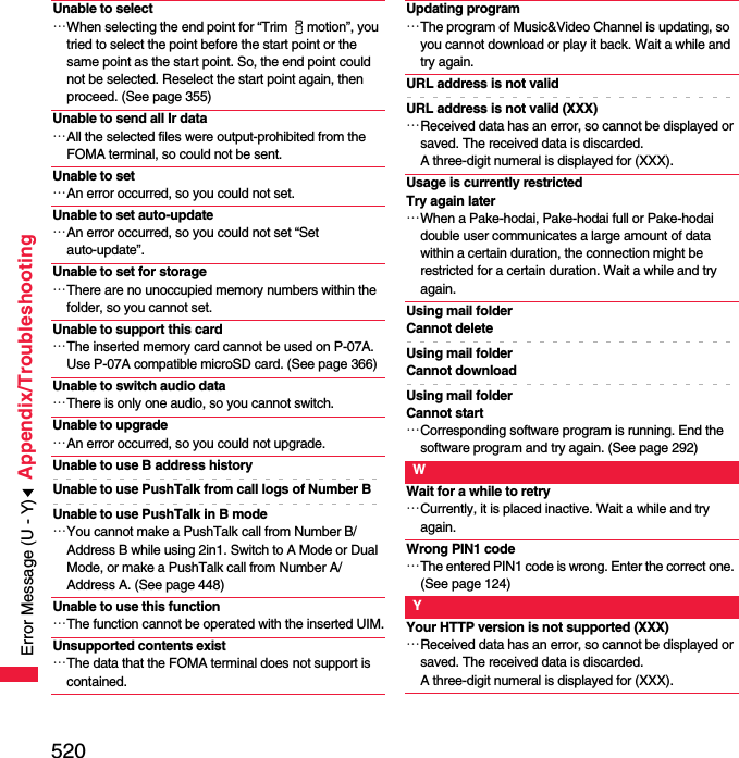 520Appendix/TroubleshootingUnable to select…When selecting the end point for “Trim imotion”, you tried to select the point before the start point or the same point as the start point. So, the end point could not be selected. Reselect the start point again, then proceed. (See page 355)Unable to send all Ir data…All the selected files were output-prohibited from the FOMA terminal, so could not be sent.Unable to set…An error occurred, so you could not set.Unable to set auto-update…An error occurred, so you could not set “Set auto-update”.Unable to set for storage…There are no unoccupied memory numbers within the folder, so you cannot set.Unable to support this card…The inserted memory card cannot be used on P-07A. Use P-07A compatible microSD card. (See page 366)Unable to switch audio data…There is only one audio, so you cannot switch.Unable to upgrade…An error occurred, so you could not upgrade.Unable to use B address historyUnable to use PushTalk from call logs of Number BUnable to use PushTalk in B mode…You cannot make a PushTalk call from Number B/Address B while using 2in1. Switch to A Mode or Dual Mode, or make a PushTalk call from Number A/Address A. (See page 448)Unable to use this function…The function cannot be operated with the inserted UIM.Unsupported contents exist…The data that the FOMA terminal does not support is contained.Updating program…The program of Music&amp;Video Channel is updating, so you cannot download or play it back. Wait a while and try again.URL address is not validURL address is not valid (XXX)…Received data has an error, so cannot be displayed or saved. The received data is discarded. A three-digit numeral is displayed for (XXX).Usage is currently restricted Try again later…When a Pake-hodai, Pake-hodai full or Pake-hodai double user communicates a large amount of data within a certain duration, the connection might be restricted for a certain duration. Wait a while and try again.Using mail folderCannot deleteUsing mail folderCannot downloadUsing mail folderCannot start…Corresponding software program is running. End the software program and try again. (See page 292)WWait for a while to retry…Currently, it is placed inactive. Wait a while and try again.Wrong PIN1 code…The entered PIN1 code is wrong. Enter the correct one. (See page 124)YYour HTTP version is not supported (XXX)…Received data has an error, so cannot be displayed or saved. The received data is discarded. A three-digit numeral is displayed for (XXX).Error Message (U - Y)