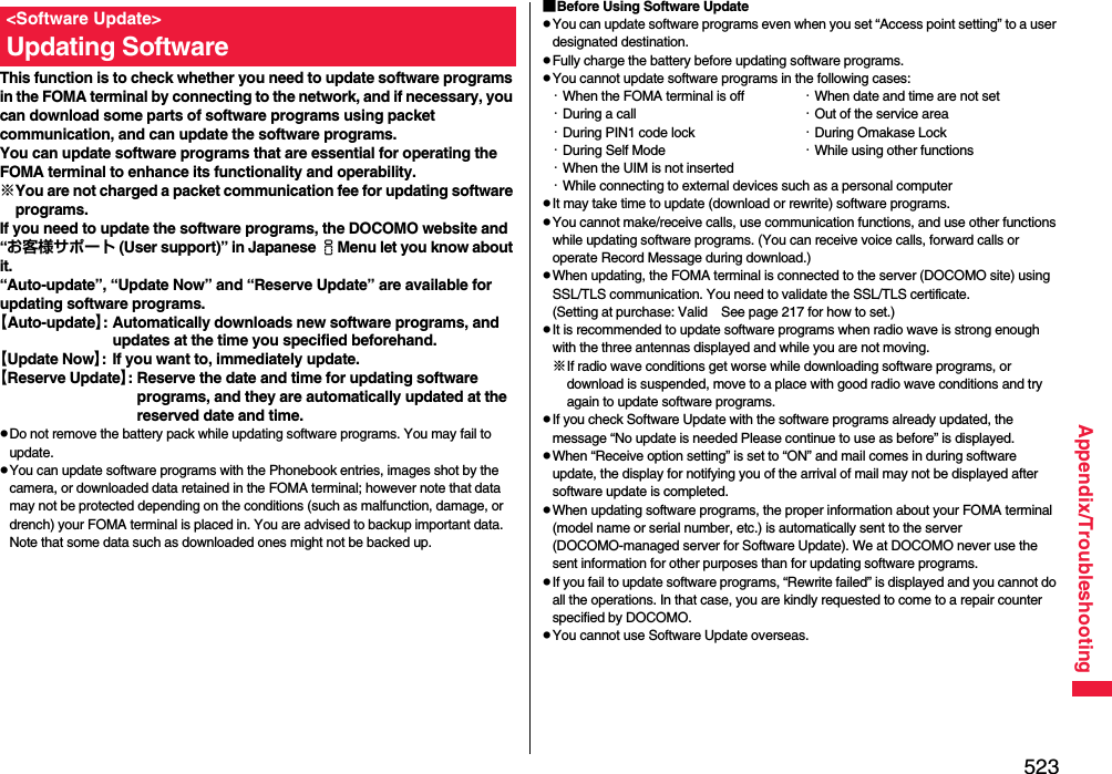 523Appendix/TroubleshootingThis function is to check whether you need to update software programs in the FOMA terminal by connecting to the network, and if necessary, you can download some parts of software programs using packet communication, and can update the software programs.You can update software programs that are essential for operating the FOMA terminal to enhance its functionality and operability. ※You are not charged a packet communication fee for updating software programs.If you need to update the software programs, the DOCOMO website and “お客様サポート (User support)” in Japanese iMenu let you know about it.“Auto-update”, “Update Now” and “Reserve Update” are available for updating software programs.【Auto-update】: Automatically downloads new software programs, and updates at the time you specified beforehand.【Update Now】: If you want to, immediately update.【Reserve Update】: Reserve the date and time for updating software programs, and they are automatically updated at the reserved date and time.pDo not remove the battery pack while updating software programs. You may fail to update.pYou can update software programs with the Phonebook entries, images shot by the camera, or downloaded data retained in the FOMA terminal; however note that data may not be protected depending on the conditions (such as malfunction, damage, or drench) your FOMA terminal is placed in. You are advised to backup important data. Note that some data such as downloaded ones might not be backed up.&lt;Software Update&gt;Updating Software■Before Using Software UpdatepYou can update software programs even when you set “Access point setting” to a user designated destination.pFully charge the battery before updating software programs.pYou cannot update software programs in the following cases:・When the FOMA terminal is off ・When date and time are not set・During a call ・Out of the service area・During PIN1 code lock ・During Omakase Lock・During Self Mode ・While using other functions・When the UIM is not inserted・While connecting to external devices such as a personal computerpIt may take time to update (download or rewrite) software programs.pYou cannot make/receive calls, use communication functions, and use other functions while updating software programs. (You can receive voice calls, forward calls or operate Record Message during download.)pWhen updating, the FOMA terminal is connected to the server (DOCOMO site) using SSL/TLS communication. You need to validate the SSL/TLS certificate. (Setting at purchase: Valid See page 217 for how to set.)pIt is recommended to update software programs when radio wave is strong enough with the three antennas displayed and while you are not moving.※If radio wave conditions get worse while downloading software programs, or download is suspended, move to a place with good radio wave conditions and try again to update software programs.pIf you check Software Update with the software programs already updated, the message “No update is needed Please continue to use as before” is displayed.pWhen “Receive option setting” is set to “ON” and mail comes in during software update, the display for notifying you of the arrival of mail may not be displayed after software update is completed.pWhen updating software programs, the proper information about your FOMA terminal (model name or serial number, etc.) is automatically sent to the server (DOCOMO-managed server for Software Update). We at DOCOMO never use the sent information for other purposes than for updating software programs.pIf you fail to update software programs, “Rewrite failed” is displayed and you cannot do all the operations. In that case, you are kindly requested to come to a repair counter specified by DOCOMO.pYou cannot use Software Update overseas.