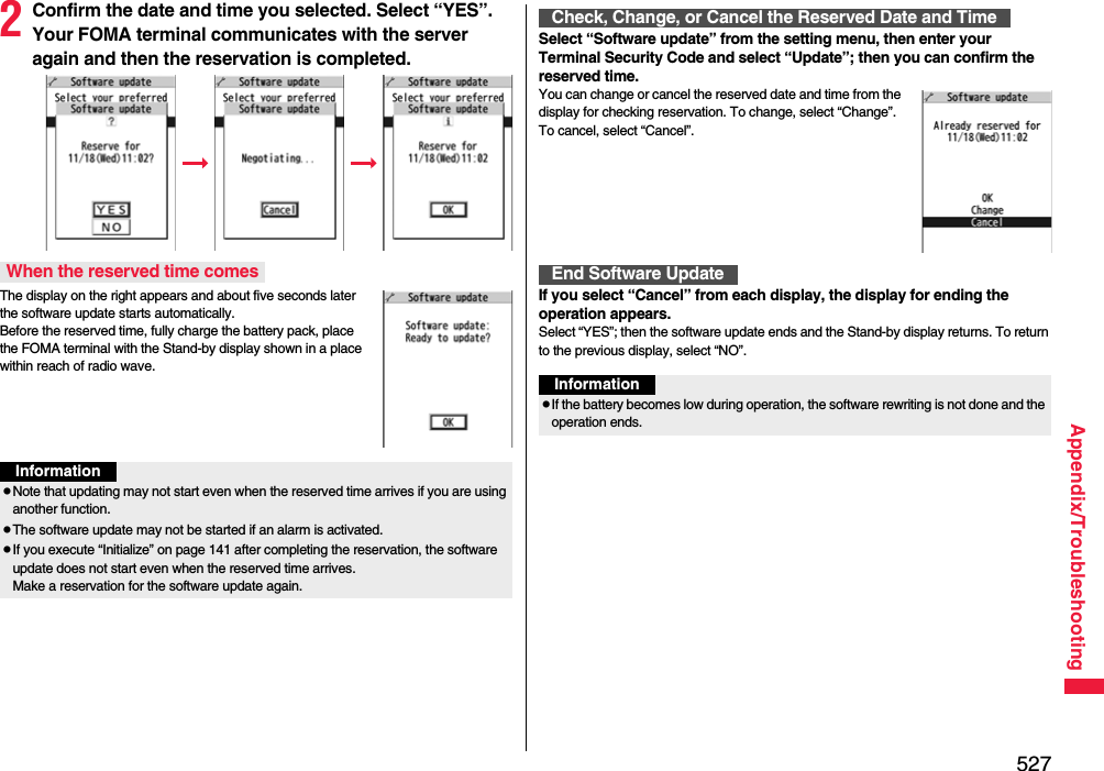 527Appendix/Troubleshooting2Confirm the date and time you selected. Select “YES”. Your FOMA terminal communicates with the server again and then the reservation is completed.The display on the right appears and about five seconds later the software update starts automatically. Before the reserved time, fully charge the battery pack, place the FOMA terminal with the Stand-by display shown in a place within reach of radio wave.When the reserved time comesInformationpNote that updating may not start even when the reserved time arrives if you are using another function.pThe software update may not be started if an alarm is activated.pIf you execute “Initialize” on page 141 after completing the reservation, the software update does not start even when the reserved time arrives. Make a reservation for the software update again.Select “Software update” from the setting menu, then enter your Terminal Security Code and select “Update”; then you can confirm the reserved time.You can change or cancel the reserved date and time from the display for checking reservation. To change, select “Change”. To cancel, select “Cancel”.If you select “Cancel” from each display, the display for ending the operation appears.Select “YES”; then the software update ends and the Stand-by display returns. To return to the previous display, select “NO”.Check, Change, or Cancel the Reserved Date and TimeEnd Software UpdateInformationpIf the battery becomes low during operation, the software rewriting is not done and the operation ends.