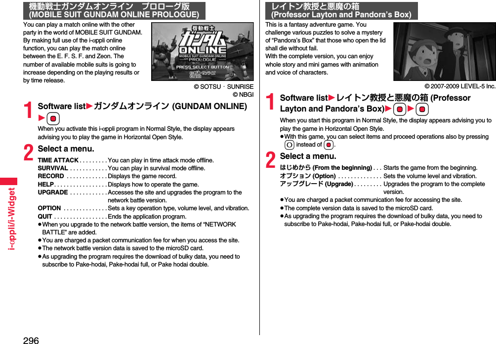 296i-αppli/i-WidgetYou can play a match online with the other party in the world of MOBILE SUIT GUNDAM. By making full use of the i-αppli online function, you can play the match online between the E. F. S. F. and Zeon. The number of available mobile suits is going to increase depending on the playing results or by time release.© SOTSU・SUNRISE© NBGI1Software listガンダムオンライン (GUNDAM ONLINE)OoWhen you activate this i-αppli program in Normal Style, the display appears advising you to play the game in Horizontal Open Style.2Select a menu.TIME ATTACK . . . . . . . . . You can play in time attack mode offline.SURVIVAL . . . . . . . . . . . . You can play in survival mode offline.RECORD  . . . . . . . . . . . . . Displays the game record.HELP. . . . . . . . . . . . . . . . . Displays how to operate the game.UPGRADE . . . . . . . . . . . . Accesses the site and upgrades the program to the network battle version.OPTION  . . . . . . . . . . . . . .Sets a key operation type, volume level, and vibration.QUIT . . . . . . . . . . . . . . . . . Ends the application program.pWhen you upgrade to the network battle version, the items of “NETWORK BATTLE” are added.pYou are charged a packet communication fee for when you access the site.pThe network battle version data is saved to the microSD card.pAs upgrading the program requires the download of bulky data, you need to subscribe to Pake-hodai, Pake-hodai full, or Pake hodai double.機動戦士ガンダムオンライン プロローグ版(MOBILE SUIT GUNDAM ONLINE PROLOGUE)This is a fantasy adventure game. You challenge various puzzles to solve a mystery of “Pandora’s Box” that those who open the lid shall die without fail.With the complete version, you can enjoy whole story and mini games with animation and voice of characters.© 2007-2009 LEVEL-5 Inc.1Software listレイトン教授と悪魔の箱 (Professor Layton and Pandora’s Box)OoOoWhen you start this program in Normal Style, the display appears advising you to play the game in Horizontal Open Style.pWith this game, you can select items and proceed operations also by pressing 0 instead of Oo.2Select a menu.はじめから (From the beginning) . . . Starts the game from the beginning.オプション (Option)  . . . . . . . . . . . . . . Sets the volume level and vibration.アップグレード (Upgrade) . . . . . . . . . Upgrades the program to the complete version.pYou are charged a packet communication fee for accessing the site.pThe complete version data is saved to the microSD card.pAs upgrading the program requires the download of bulky data, you need to subscribe to Pake-hodai, Pake-hodai full, or Pake-hodai double.レイトン教授と悪魔の箱(Professor Layton and Pandora’s Box)