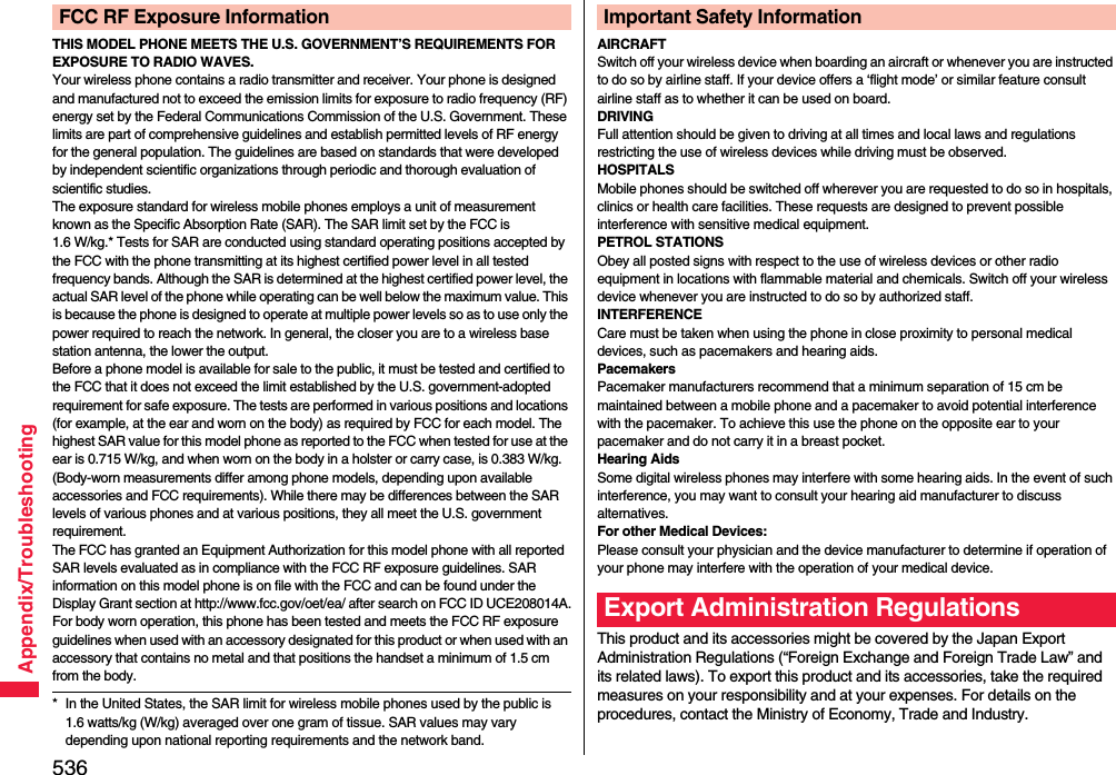 536Appendix/TroubleshootingTHIS MODEL PHONE MEETS THE U.S. GOVERNMENT’S REQUIREMENTS FOR EXPOSURE TO RADIO WAVES.Your wireless phone contains a radio transmitter and receiver. Your phone is designed and manufactured not to exceed the emission limits for exposure to radio frequency (RF) energy set by the Federal Communications Commission of the U.S. Government. These limits are part of comprehensive guidelines and establish permitted levels of RF energy for the general population. The guidelines are based on standards that were developed by independent scientific organizations through periodic and thorough evaluation of scientific studies.The exposure standard for wireless mobile phones employs a unit of measurement known as the Specific Absorption Rate (SAR). The SAR limit set by the FCC is 1.6 W/kg.* Tests for SAR are conducted using standard operating positions accepted by the FCC with the phone transmitting at its highest certified power level in all tested frequency bands. Although the SAR is determined at the highest certified power level, the actual SAR level of the phone while operating can be well below the maximum value. This is because the phone is designed to operate at multiple power levels so as to use only the power required to reach the network. In general, the closer you are to a wireless base station antenna, the lower the output.Before a phone model is available for sale to the public, it must be tested and certified to the FCC that it does not exceed the limit established by the U.S. government-adopted requirement for safe exposure. The tests are performed in various positions and locations (for example, at the ear and worn on the body) as required by FCC for each model. The highest SAR value for this model phone as reported to the FCC when tested for use at the ear is 0.715 W/kg, and when worn on the body in a holster or carry case, is 0.383 W/kg. (Body-worn measurements differ among phone models, depending upon available accessories and FCC requirements). While there may be differences between the SAR levels of various phones and at various positions, they all meet the U.S. government requirement.The FCC has granted an Equipment Authorization for this model phone with all reported SAR levels evaluated as in compliance with the FCC RF exposure guidelines. SAR information on this model phone is on file with the FCC and can be found under the Display Grant section at http://www.fcc.gov/oet/ea/ after search on FCC ID UCE208014A.For body worn operation, this phone has been tested and meets the FCC RF exposure guidelines when used with an accessory designated for this product or when used with an accessory that contains no metal and that positions the handset a minimum of 1.5 cm from the body.* In the United States, the SAR limit for wireless mobile phones used by the public is 1.6 watts/kg (W/kg) averaged over one gram of tissue. SAR values may vary depending upon national reporting requirements and the network band.FCC RF Exposure InformationAIRCRAFTSwitch off your wireless device when boarding an aircraft or whenever you are instructed to do so by airline staff. If your device offers a ‘flight mode’ or similar feature consult airline staff as to whether it can be used on board.DRIVINGFull attention should be given to driving at all times and local laws and regulations restricting the use of wireless devices while driving must be observed.HOSPITALSMobile phones should be switched off wherever you are requested to do so in hospitals, clinics or health care facilities. These requests are designed to prevent possible interference with sensitive medical equipment.PETROL STATIONSObey all posted signs with respect to the use of wireless devices or other radio equipment in locations with flammable material and chemicals. Switch off your wireless device whenever you are instructed to do so by authorized staff.INTERFERENCECare must be taken when using the phone in close proximity to personal medical devices, such as pacemakers and hearing aids.PacemakersPacemaker manufacturers recommend that a minimum separation of 15 cm be maintained between a mobile phone and a pacemaker to avoid potential interference with the pacemaker. To achieve this use the phone on the opposite ear to your pacemaker and do not carry it in a breast pocket.Hearing AidsSome digital wireless phones may interfere with some hearing aids. In the event of such interference, you may want to consult your hearing aid manufacturer to discuss alternatives.For other Medical Devices:Please consult your physician and the device manufacturer to determine if operation of your phone may interfere with the operation of your medical device.This product and its accessories might be covered by the Japan Export Administration Regulations (“Foreign Exchange and Foreign Trade Law” and its related laws). To export this product and its accessories, take the required measures on your responsibility and at your expenses. For details on the procedures, contact the Ministry of Economy, Trade and Industry. Important Safety InformationExport Administration Regulations