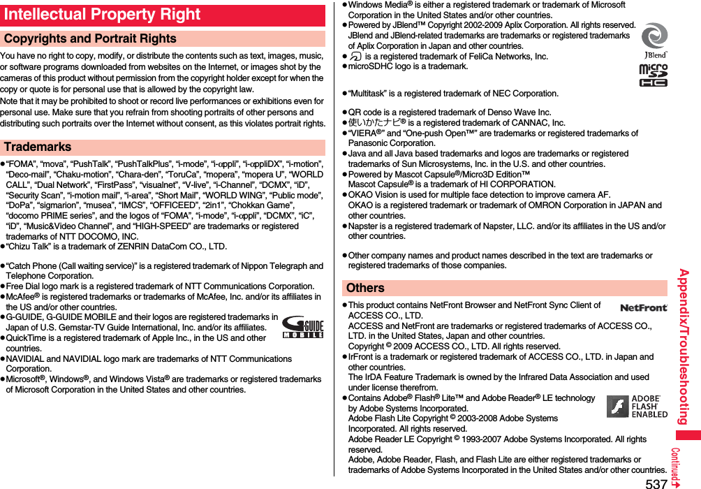 537Appendix/TroubleshootingYou have no right to copy, modify, or distribute the contents such as text, images, music, or software programs downloaded from websites on the Internet, or images shot by the cameras of this product without permission from the copyright holder except for when the copy or quote is for personal use that is allowed by the copyright law.Note that it may be prohibited to shoot or record live performances or exhibitions even for personal use. Make sure that you refrain from shooting portraits of other persons and distributing such portraits over the Internet without consent, as this violates portrait rights.p“FOMA”, “mova”, “PushTalk”, “PushTalkPlus”, “i-mode”, “i-αppli”, “i-αppliDX”, “i-motion”, “Deco-mail”, “Chaku-motion”, “Chara-den”, “ToruCa”, “mopera”, “mopera U”, “WORLD CALL”, “Dual Network”, “FirstPass”, “visualnet”, “V-live”, “i-Channel”, “DCMX”, “iD”, “Security Scan”, “i-motion mail”, “i-area”, “Short Mail”, “WORLD WING”, “Public mode”, “DoPa”, “sigmarion”, “musea”, “IMCS”, “OFFICEED”, “2in1”, “Chokkan Game”, “docomo PRIME series”, and the logos of “FOMA”, “i-mode”, “i-αppli”, “DCMX”, “iC”, “iD”, “Music&amp;Video Channel”, and “HIGH-SPEED” are trademarks or registered trademarks of NTT DOCOMO, INC.p“Chizu Talk” is a trademark of ZENRIN DataCom CO., LTD.p“Catch Phone (Call waiting service)” is a registered trademark of Nippon Telegraph and Telephone Corporation.pFree Dial logo mark is a registered trademark of NTT Communications Corporation.pMcAfee® is registered trademarks or trademarks of McAfee, Inc. and/or its affiliates in the US and/or other countries.pG-GUIDE, G-GUIDE MOBILE and their logos are registered trademarks in Japan of U.S. Gemstar-TV Guide International, Inc. and/or its affiliates.pQuickTime is a registered trademark of Apple Inc., in the US and other countries.pNAVIDIAL and NAVIDIAL logo mark are trademarks of NTT Communications Corporation.pMicrosoft®, Windows®, and Windows Vista® are trademarks or registered trademarks of Microsoft Corporation in the United States and other countries.Intellectual Property RightCopyrights and Portrait RightsTrademarkspWindows Media® is either a registered trademark or trademark of Microsoft Corporation in the United States and/or other countries.pPowered by JBlend™ Copyright 2002-2009 Aplix Corporation. All rights reserved.JBlend and JBlend-related trademarks are trademarks or registered trademarks of Aplix Corporation in Japan and other countries.pf is a registered trademark of FeliCa Networks, Inc.pmicroSDHC logo is a trademark.p“Multitask” is a registered trademark of NEC Corporation.pQR code is a registered trademark of Denso Wave Inc.p使いかたナビ® is a registered trademark of CANNAC, Inc.p“VIERA®” and “One-push Open™” are trademarks or registered trademarks of Panasonic Corporation.pJava and all Java based trademarks and logos are trademarks or registered trademarks of Sun Microsystems, Inc. in the U.S. and other countries.pPowered by Mascot Capsule®/Micro3D Edition™Mascot Capsule® is a trademark of HI CORPORATION.pOKAO Vision is used for multiple face detection to improve camera AF. OKAO is a registered trademark or trademark of OMRON Corporation in JAPAN and other countries.pNapster is a registered trademark of Napster, LLC. and/or its affiliates in the US and/or other countries.pOther company names and product names described in the text are trademarks or registered trademarks of those companies.pThis product contains NetFront Browser and NetFront Sync Client of ACCESS CO., LTD. ACCESS and NetFront are trademarks or registered trademarks of ACCESS CO., LTD. in the United States, Japan and other countries.Copyright © 2009 ACCESS CO., LTD. All rights reserved.pIrFront is a trademark or registered trademark of ACCESS CO., LTD. in Japan and other countries.The IrDA Feature Trademark is owned by the Infrared Data Association and used under license therefrom.pContains Adobe® Flash® Lite™ and Adobe Reader® LE technology by Adobe Systems Incorporated.Adobe Flash Lite Copyright © 2003-2008 Adobe Systems Incorporated. All rights reserved.Adobe Reader LE Copyright © 1993-2007 Adobe Systems Incorporated. All rights reserved. Adobe, Adobe Reader, Flash, and Flash Lite are either registered trademarks or trademarks of Adobe Systems Incorporated in the United States and/or other countries.Others