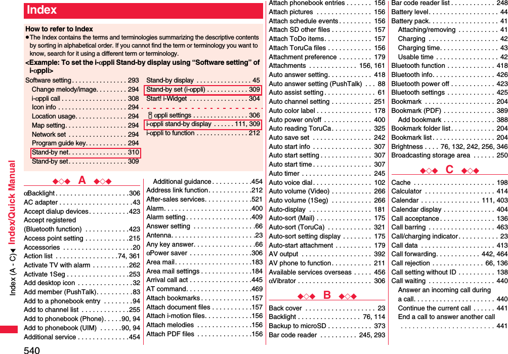 540Index/Quick Manual◆◇◆  A  ◆◇◆αBacklight . . . . . . . . . . . . . . . . . . . .306AC adapter . . . . . . . . . . . . . . . . . . . .43Accept dialup devices . . . . . . . . . . . 423Accept registered (Bluetooth function)  . . . . . . . . . . . .423Access point setting . . . . . . . . . . . .215Accessories  . . . . . . . . . . . . . . . . . . .20Action list  . . . . . . . . . . . . . . . . .74, 361Activate TV with alarm  . . . . . . . . . .262Activate 1Seg . . . . . . . . . . . . . . . . .253Add desktop icon  . . . . . . . . . . . . . . .32Add member (PushTalk). . . . . . . . . .83Add to a phonebook entry  . . . . . . . .94Add to channel list  . . . . . . . . . . . . .255Add to phonebook (Phone). . . . . 90, 94Add to phonebook (UIM)  . . . . . .90, 94Additional service . . . . . . . . . . . . . .454Additional guidance . . . . . . . . . . .454Address link function. . . . . . . . . . . .212After-sales services. . . . . . . . . . . . .521Alarm. . . . . . . . . . . . . . . . . . . . . . . .400Alarm setting . . . . . . . . . . . . . . . . . .409Answer setting  . . . . . . . . . . . . . . . . .66Antenna. . . . . . . . . . . . . . . . . . . . . . .23Any key answer. . . . . . . . . . . . . . . . .66αPower saver  . . . . . . . . . . . . . . . . .306Area mail. . . . . . . . . . . . . . . . . . . . .183Area mail settings . . . . . . . . . . . . . .184Arrival call act . . . . . . . . . . . . . . . . .445AT command. . . . . . . . . . . . . . . . . .469Attach bookmarks . . . . . . . . . . . . . .157Attach document files . . . . . . . . . . .157Attach i-motion files. . . . . . . . . . . . .156Attach melodies  . . . . . . . . . . . . . . .156Attach PDF files  . . . . . . . . . . . . . . .156IndexHow to refer to IndexpThe Index contains the terms and terminologies summarizing the descriptive contents by sorting in alphabetical order. If you cannot find the term or terminology you want to know, search for it using a different term or terminology.&lt;Example: To set the i-αppli Stand-by display using “Software setting” of i-αppli&gt;Software setting . . . . . . . . . . . . . . . . 293Change melody/image. . . . . . . . . 294i-αppli call . . . . . . . . . . . . . . . . . . . 308Icon info  . . . . . . . . . . . . . . . . . . . . 294Location usage. . . . . . . . . . . . . . . 294Map setting. . . . . . . . . . . . . . . . . . 294Network set  . . . . . . . . . . . . . . . . . 294Program guide key. . . . . . . . . . . . 294Stand-by net. . . . . . . . . . . . . . . . . 310Stand-by set . . . . . . . . . . . . . . . . . 309Stand-by display  . . . . . . . . . . . . . . . . 45Stand-by set (i-αppli) . . . . . . . . . . . . 309Start! i-Widget  . . . . . . . . . . . . . . . . . 304iαppli settings . . . . . . . . . . . . . . . . 306i-αppli stand-by display  . . . . . . 111, 309i-αppli to function . . . . . . . . . . . . . . . 212Attach phonebook entries . . . . . . .  156Attach pictures  . . . . . . . . . . . . . . .  156Attach schedule events . . . . . . . . .  156Attach SD other files . . . . . . . . . . .  157Attach ToDo items. . . . . . . . . . . . .  157Attach ToruCa files . . . . . . . . . . . .  156Attachment preference . . . . . . . . .  179Attachments  . . . . . . . . . . . . .  156, 161Auto answer setting. . . . . . . . . . . .  418Auto answer setting (PushTalk)  . . .  88Auto assist setting . . . . . . . . . . . . . .  61Auto channel setting . . . . . . . . . . .  251Auto color label . . . . . . . . . . . . . . .  178Auto power on/off  . . . . . . . . . . . . .  400Auto reading ToruCa. . . . . . . . . . .  325Auto save set  . . . . . . . . . . . . . . . .  242Auto start info  . . . . . . . . . . . . . . . .  307Auto start setting . . . . . . . . . . . . . .  307Auto start time . . . . . . . . . . . . . . . .  307Auto timer  . . . . . . . . . . . . . . . . . . .  245Auto voice dial . . . . . . . . . . . . . . . .  102Auto volume (Video) . . . . . . . . . . .  266Auto volume (1Seg)  . . . . . . . . . . .  266Auto-display  . . . . . . . . . . . . . . . . .  181Auto-sort (Mail) . . . . . . . . . . . . . . .  175Auto-sort (ToruCa)  . . . . . . . . . . . .  321Auto-sort setting display . . . . . . . .  175Auto-start attachment . . . . . . . . . .  179AV output  . . . . . . . . . . . . . . . . . . .  392AV phone to function. . . . . . . . . . .  211Available services overseas . . . . .  456αVibrator . . . . . . . . . . . . . . . . . . . .  306◆◇◆  B  ◆◇◆Back cover  . . . . . . . . . . . . . . . . . . .  23Backlight . . . . . . . . . . . . . . . . .  76, 114Backup to microSD . . . . . . . . . . . .  373Bar code reader  . . . . . . . . . .  245, 293Bar code reader list . . . . . . . . . . . .  248Battery level. . . . . . . . . . . . . . . . . . .  44Battery pack. . . . . . . . . . . . . . . . . . .  41Attaching/removing  . . . . . . . . . . .  41Charging  . . . . . . . . . . . . . . . . . . . 42Charging time. . . . . . . . . . . . . . . . 43Usable time . . . . . . . . . . . . . . . . . 42Bluetooth function . . . . . . . . . . . . .  418Bluetooth info. . . . . . . . . . . . . . . . .  426Bluetooth power off . . . . . . . . . . . .  423Bluetooth settings . . . . . . . . . . . . .  425Bookmark  . . . . . . . . . . . . . . . . . . . 204Bookmark (PDF) . . . . . . . . . . . . . .  389Add bookmark . . . . . . . . . . . . . .  388Bookmark folder list. . . . . . . . . . . .  204Bookmark list . . . . . . . . . . . . . . . . .  204Brightness . . . .  76, 132, 242, 256, 346Broadcasting storage area  . . . . . . 250◆◇◆  C  ◆◇◆Cache  . . . . . . . . . . . . . . . . . . . . . .  198Calculator  . . . . . . . . . . . . . . . . . . .  414Calendar  . . . . . . . . . . . . . . . .  111, 403Calendar display . . . . . . . . . . . . . .  404Call acceptance. . . . . . . . . . . . . . .  136Call barring  . . . . . . . . . . . . . . . . . . 463Call/charging indicator. . . . . . . . . . .  23Call data  . . . . . . . . . . . . . . . . . . . .  413Call forwarding. . . . . . . . . . . .  442, 464Call rejection . . . . . . . . . . . . . .  66, 136Call setting without ID . . . . . . . . . .  138Call waiting  . . . . . . . . . . . . . . . . . . 440Answer an incoming call during a call. . . . . . . . . . . . . . . . . . . . . .  440Continue the current call  . . . . . .  441End a call to answer another call . . . . . . . . . . . . . . . . . . . . . . . . 441Index (A - C)
