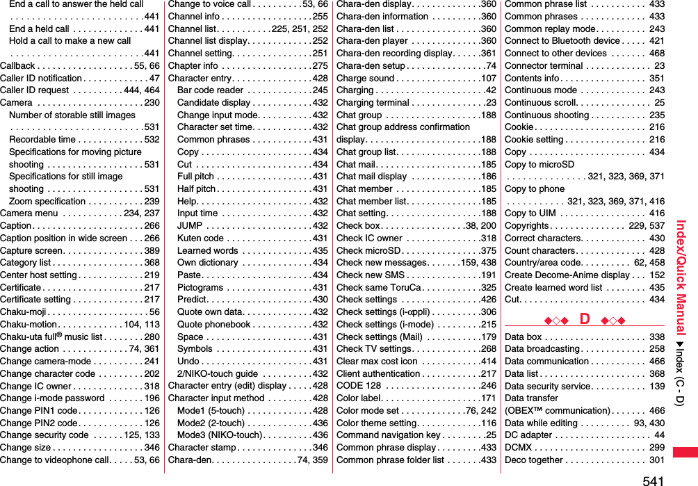 541Index/Quick ManualEnd a call to answer the held call. . . . . . . . . . . . . . . . . . . . . . . . .441End a held call  . . . . . . . . . . . . . . 441Hold a call to make a new call. . . . . . . . . . . . . . . . . . . . . . . . .441Callback . . . . . . . . . . . . . . . . . . . 55, 66Caller ID notification . . . . . . . . . . . . . 47Caller ID request  . . . . . . . . . . 444, 464Camera  . . . . . . . . . . . . . . . . . . . . . 230Number of storable still images. . . . . . . . . . . . . . . . . . . . . . . . .531Recordable time . . . . . . . . . . . . . 532Specifications for moving picture shooting  . . . . . . . . . . . . . . . . . . . 531Specifications for still imageshooting  . . . . . . . . . . . . . . . . . . . 531Zoom specification . . . . . . . . . . . 239Camera menu  . . . . . . . . . . . . 234, 237Caption. . . . . . . . . . . . . . . . . . . . . . 266Caption position in wide screen . . . 266Capture screen. . . . . . . . . . . . . . . . 389Category list . . . . . . . . . . . . . . . . . . 368Center host setting . . . . . . . . . . . . . 219Certificate . . . . . . . . . . . . . . . . . . . . 217Certificate setting . . . . . . . . . . . . . . 217Chaku-moji . . . . . . . . . . . . . . . . . . . . 56Chaku-motion . . . . . . . . . . . . . 104, 113Chaku-uta full® music list . . . . . . . . 280Change action  . . . . . . . . . . . . . 74, 361Change camera-mode . . . . . . . . . . 241Change character code . . . . . . . . . 202Change IC owner . . . . . . . . . . . . . . 318Change i-mode password  . . . . . . . 196Change PIN1 code. . . . . . . . . . . . . 126Change PIN2 code. . . . . . . . . . . . . 126Change security code  . . . . . . 125, 133Change size . . . . . . . . . . . . . . . . . . 346Change to videophone call. . . . . 53, 66Change to voice call . . . . . . . . . .53, 66Channel info . . . . . . . . . . . . . . . . . .255Channel list. . . . . . . . . . . 225, 251, 252Channel list display. . . . . . . . . . . . .252Channel setting. . . . . . . . . . . . . . . .251Chapter info  . . . . . . . . . . . . . . . . . .275Character entry. . . . . . . . . . . . . . . .428Bar code reader  . . . . . . . . . . . . . 245Candidate display . . . . . . . . . . . .432Change input mode. . . . . . . . . . .432Character set time. . . . . . . . . . . . 432Common phrases . . . . . . . . . . . . 431Copy . . . . . . . . . . . . . . . . . . . . . . 434Cut  . . . . . . . . . . . . . . . . . . . . . . .434Full pitch . . . . . . . . . . . . . . . . . . .431Half pitch . . . . . . . . . . . . . . . . . . . 431Help. . . . . . . . . . . . . . . . . . . . . . .432Input time  . . . . . . . . . . . . . . . . . . 432JUMP  . . . . . . . . . . . . . . . . . . . . .432Kuten code . . . . . . . . . . . . . . . . . 431Learned words  . . . . . . . . . . . . . . 435Own dictionary  . . . . . . . . . . . . . . 434Paste. . . . . . . . . . . . . . . . . . . . . .434Pictograms  . . . . . . . . . . . . . . . . . 431Predict. . . . . . . . . . . . . . . . . . . . .430Quote own data. . . . . . . . . . . . . . 432Quote phonebook . . . . . . . . . . . . 432Space . . . . . . . . . . . . . . . . . . . . . 431Symbols  . . . . . . . . . . . . . . . . . . . 431Undo . . . . . . . . . . . . . . . . . . . . . .4312/NIKO-touch guide  . . . . . . . . . .432Character entry (edit) display . . . . .428Character input method  . . . . . . . . . 428Mode1 (5-touch) . . . . . . . . . . . . .428Mode2 (2-touch) . . . . . . . . . . . . .436Mode3 (NIKO-touch). . . . . . . . . . 436Character stamp . . . . . . . . . . . . . . . 346Chara-den. . . . . . . . . . . . . . . . . 74, 359Chara-den display. . . . . . . . . . . . . .360Chara-den information  . . . . . . . . . .360Chara-den list . . . . . . . . . . . . . . . . .360Chara-den player  . . . . . . . . . . . . . .360Chara-den recording display. . . . . .361Chara-den setup . . . . . . . . . . . . . . . .74Charge sound . . . . . . . . . . . . . . . . .107Charging . . . . . . . . . . . . . . . . . . . . . .42Charging terminal . . . . . . . . . . . . . . .23Chat group  . . . . . . . . . . . . . . . . . . .188Chat group address confirmationdisplay. . . . . . . . . . . . . . . . . . . . . . .188Chat group list. . . . . . . . . . . . . . . . .188Chat mail. . . . . . . . . . . . . . . . . . . . .185Chat mail display  . . . . . . . . . . . . . .186Chat member  . . . . . . . . . . . . . . . . .185Chat member list. . . . . . . . . . . . . . .185Chat setting. . . . . . . . . . . . . . . . . . .188Check box. . . . . . . . . . . . . . . . .38, 200Check IC owner  . . . . . . . . . . . . . . .318Check microSD. . . . . . . . . . . . . . . .375Check new messages. . . . . . .159, 438Check new SMS . . . . . . . . . . . . . . .191Check same ToruCa. . . . . . . . . . . .325Check settings  . . . . . . . . . . . . . . . .426Check settings (i-αppli) . . . . . . . . . .306Check settings (i-mode) . . . . . . . . .215Check settings (Mail)  . . . . . . . . . . .179Check TV settings. . . . . . . . . . . . . .268Clear max cost icon  . . . . . . . . . . . .414Client authentication . . . . . . . . . . . .217CODE 128  . . . . . . . . . . . . . . . . . . .246Color label. . . . . . . . . . . . . . . . . . . .171Color mode set . . . . . . . . . . . . .76, 242Color theme setting. . . . . . . . . . . . .116Command navigation key . . . . . . . . .25Common phrase display . . . . . . . . .433Common phrase folder list . . . . . . .433Common phrase list  . . . . . . . . . . .  433Common phrases . . . . . . . . . . . . .  433Common replay mode. . . . . . . . . .  243Connect to Bluetooth device . . . . .  421Connect to other devices  . . . . . . .  468Connector terminal . . . . . . . . . . . . .  23Contents info. . . . . . . . . . . . . . . . .  351Continuous mode . . . . . . . . . . . . .  243Continuous scroll. . . . . . . . . . . . . . .  25Continuous shooting . . . . . . . . . . .  235Cookie. . . . . . . . . . . . . . . . . . . . . .  216Cookie setting . . . . . . . . . . . . . . . .  216Copy . . . . . . . . . . . . . . . . . . . . . . .  434Copy to microSD. . . . . . . . . . . . . . . 321, 323, 369, 371Copy to phone. . . . . . . . . . . 321, 323, 369, 371, 416Copy to UIM  . . . . . . . . . . . . . . . . .  416Copyrights. . . . . . . . . . . . . . .  229, 537Correct characters. . . . . . . . . . . . .  430Count characters. . . . . . . . . . . . . .  428Country/area code. . . . . . . . . .  62, 458Create Decome-Anime display . . .  152Create learned word list  . . . . . . . .  435Cut. . . . . . . . . . . . . . . . . . . . . . . . .  434◆◇◆  D  ◆◇◆Data box . . . . . . . . . . . . . . . . . . . .  338Data broadcasting. . . . . . . . . . . . .  258Data communication . . . . . . . . . . .  466Data list . . . . . . . . . . . . . . . . . . . . .  368Data security service. . . . . . . . . . .  139Data transfer (OBEX™ communication). . . . . . .  466Data while editing . . . . . . . . . .  93, 430DC adapter . . . . . . . . . . . . . . . . . . .  44DCMX . . . . . . . . . . . . . . . . . . . . . .  299Deco together . . . . . . . . . . . . . . . .  301Index (C - D)
