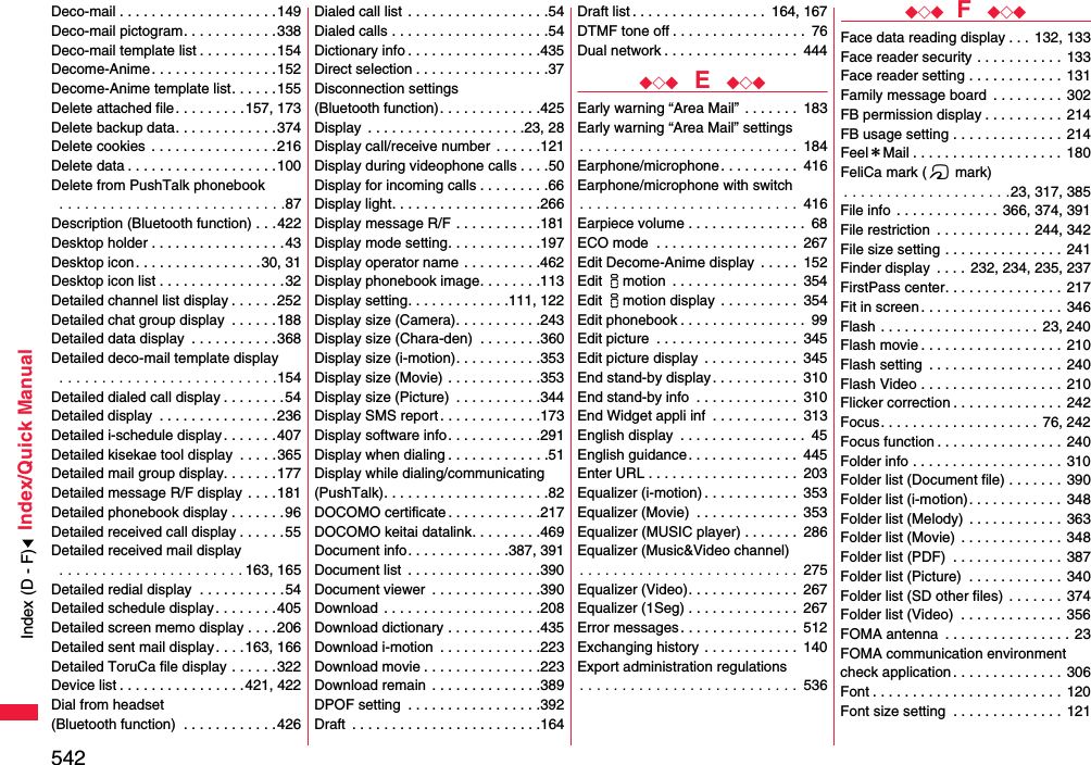 542Index/Quick ManualDeco-mail . . . . . . . . . . . . . . . . . . . .149Deco-mail pictogram. . . . . . . . . . . . 338Deco-mail template list . . . . . . . . . .154Decome-Anime . . . . . . . . . . . . . . . .152Decome-Anime template list. . . . . .155Delete attached file. . . . . . . . .157, 173Delete backup data. . . . . . . . . . . . .374Delete cookies  . . . . . . . . . . . . . . . .216Delete data . . . . . . . . . . . . . . . . . . .100Delete from PushTalk phonebook . . . . . . . . . . . . . . . . . . . . . . . . . . .87Description (Bluetooth function) . . .422Desktop holder . . . . . . . . . . . . . . . . .43Desktop icon. . . . . . . . . . . . . . . .30, 31Desktop icon list . . . . . . . . . . . . . . . .32Detailed channel list display . . . . . .252Detailed chat group display  . . . . . .188Detailed data display  . . . . . . . . . . .368Detailed deco-mail template display . . . . . . . . . . . . . . . . . . . . . . . . . .154Detailed dialed call display . . . . . . . .54Detailed display  . . . . . . . . . . . . . . .236Detailed i-schedule display. . . . . . .407Detailed kisekae tool display  . . . . .365Detailed mail group display. . . . . . .177Detailed message R/F display . . . .181Detailed phonebook display . . . . . . .96Detailed received call display . . . . . .55Detailed received mail display . . . . . . . . . . . . . . . . . . . . . . 163, 165Detailed redial display  . . . . . . . . . . .54Detailed schedule display. . . . . . . .405Detailed screen memo display . . . .206Detailed sent mail display. . . .163, 166Detailed ToruCa file display . . . . . .322Device list . . . . . . . . . . . . . . . .421, 422Dial from headset (Bluetooth function)  . . . . . . . . . . . .426Dialed call list  . . . . . . . . . . . . . . . . . .54Dialed calls . . . . . . . . . . . . . . . . . . . .54Dictionary info . . . . . . . . . . . . . . . . .435Direct selection . . . . . . . . . . . . . . . . .37Disconnection settings (Bluetooth function). . . . . . . . . . . . .425Display  . . . . . . . . . . . . . . . . . . . .23, 28Display call/receive number  . . . . . .121Display during videophone calls . . . .50Display for incoming calls . . . . . . . . .66Display light. . . . . . . . . . . . . . . . . . .266Display message R/F . . . . . . . . . . .181Display mode setting. . . . . . . . . . . .197Display operator name . . . . . . . . . .462Display phonebook image. . . . . . . .113Display setting. . . . . . . . . . . . .111, 122Display size (Camera). . . . . . . . . . .243Display size (Chara-den)  . . . . . . . .360Display size (i-motion). . . . . . . . . . .353Display size (Movie) . . . . . . . . . . . .353Display size (Picture)  . . . . . . . . . . .344Display SMS report . . . . . . . . . . . . .173Display software info. . . . . . . . . . . .291Display when dialing . . . . . . . . . . . . .51Display while dialing/communicating(PushTalk). . . . . . . . . . . . . . . . . . . . .82DOCOMO certificate . . . . . . . . . . . .217DOCOMO keitai datalink. . . . . . . . .469Document info. . . . . . . . . . . . .387, 391Document list  . . . . . . . . . . . . . . . . .390Document viewer  . . . . . . . . . . . . . .390Download  . . . . . . . . . . . . . . . . . . . .208Download dictionary . . . . . . . . . . . .435Download i-motion  . . . . . . . . . . . . .223Download movie . . . . . . . . . . . . . . .223Download remain  . . . . . . . . . . . . . .389DPOF setting  . . . . . . . . . . . . . . . . .392Draft  . . . . . . . . . . . . . . . . . . . . . . . .164Draft list . . . . . . . . . . . . . . . . .  164, 167DTMF tone off . . . . . . . . . . . . . . . . .  76Dual network . . . . . . . . . . . . . . . . .  444◆◇◆  E  ◆◇◆Early warning “Area Mail” . . . . . . .  183Early warning “Area Mail” settings. . . . . . . . . . . . . . . . . . . . . . . . . .  184Earphone/microphone. . . . . . . . . .  416Earphone/microphone with switch. . . . . . . . . . . . . . . . . . . . . . . . . .  416Earpiece volume . . . . . . . . . . . . . . .  68ECO mode  . . . . . . . . . . . . . . . . . .  267Edit Decome-Anime display  . . . . .  152Edit imotion  . . . . . . . . . . . . . . . .  354Edit imotion display  . . . . . . . . . .  354Edit phonebook . . . . . . . . . . . . . . . .  99Edit picture  . . . . . . . . . . . . . . . . . .  345Edit picture display  . . . . . . . . . . . .  345End stand-by display. . . . . . . . . . .  310End stand-by info  . . . . . . . . . . . . .  310End Widget appli inf  . . . . . . . . . . .  313English display  . . . . . . . . . . . . . . . .  45English guidance . . . . . . . . . . . . . .  445Enter URL . . . . . . . . . . . . . . . . . . .  203Equalizer (i-motion) . . . . . . . . . . . .  353Equalizer (Movie)  . . . . . . . . . . . . .  353Equalizer (MUSIC player) . . . . . . .  286Equalizer (Music&amp;Video channel). . . . . . . . . . . . . . . . . . . . . . . . . .  275Equalizer (Video). . . . . . . . . . . . . .  267Equalizer (1Seg) . . . . . . . . . . . . . .  267Error messages. . . . . . . . . . . . . . .  512Exchanging history . . . . . . . . . . . .  140Export administration regulations. . . . . . . . . . . . . . . . . . . . . . . . . .  536◆◇◆ F  ◆◇◆Face data reading display . . . 132, 133Face reader security . . . . . . . . . . .  133Face reader setting . . . . . . . . . . . .  131Family message board  . . . . . . . . .  302FB permission display . . . . . . . . . .  214FB usage setting . . . . . . . . . . . . . .  214Feel＊Mail . . . . . . . . . . . . . . . . . . . 180FeliCa mark (f mark). . . . . . . . . . . . . . . . . . . .23, 317, 385File info  . . . . . . . . . . . . .  366, 374, 391File restriction  . . . . . . . . . . . .  244, 342File size setting . . . . . . . . . . . . . . .  241Finder display  . . . . 232, 234, 235, 237FirstPass center. . . . . . . . . . . . . . .  217Fit in screen . . . . . . . . . . . . . . . . . . 346Flash . . . . . . . . . . . . . . . . . . . . 23, 240Flash movie . . . . . . . . . . . . . . . . . . 210Flash setting  . . . . . . . . . . . . . . . . . 240Flash Video . . . . . . . . . . . . . . . . . .  210Flicker correction . . . . . . . . . . . . . . 242Focus. . . . . . . . . . . . . . . . . . . . 76, 242Focus function . . . . . . . . . . . . . . . . 240Folder info . . . . . . . . . . . . . . . . . . .  310Folder list (Document file) . . . . . . . 390Folder list (i-motion). . . . . . . . . . . .  348Folder list (Melody) . . . . . . . . . . . .  363Folder list (Movie) . . . . . . . . . . . . .  348Folder list (PDF)  . . . . . . . . . . . . . .  387Folder list (Picture)  . . . . . . . . . . . .  340Folder list (SD other files) . . . . . . .  374Folder list (Video)  . . . . . . . . . . . . .  356FOMA antenna  . . . . . . . . . . . . . . . . 23FOMA communication environmentcheck application . . . . . . . . . . . . . .  306Font . . . . . . . . . . . . . . . . . . . . . . . . 120Font size setting  . . . . . . . . . . . . . . 121Index (D - F)