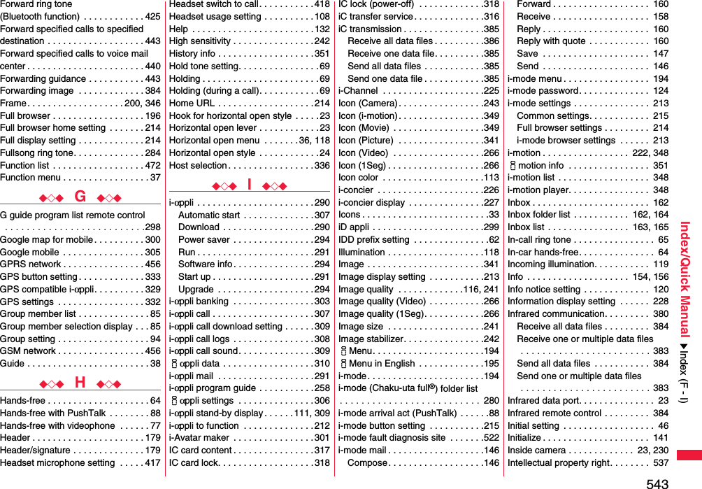 543Index/Quick ManualForward ring tone (Bluetooth function)  . . . . . . . . . . . . 425Forward specified calls to specified destination . . . . . . . . . . . . . . . . . . . 443Forward specified calls to voice mail center . . . . . . . . . . . . . . . . . . . . . . . 440Forwarding guidance . . . . . . . . . . . 443Forwarding image  . . . . . . . . . . . . . 384Frame. . . . . . . . . . . . . . . . . . . 200, 346Full browser . . . . . . . . . . . . . . . . . . 196Full browser home setting  . . . . . . . 214Full display setting . . . . . . . . . . . . . 214Fullsong ring tone. . . . . . . . . . . . . . 284Function list  . . . . . . . . . . . . . . . . . . 472Function menu . . . . . . . . . . . . . . . . . 37◆◇◆  G  ◆◇◆G guide program list remote control . . . . . . . . . . . . . . . . . . . . . . . . . .298Google map for mobile. . . . . . . . . . 300Google mobile  . . . . . . . . . . . . . . . . 305GPRS network . . . . . . . . . . . . . . . . 456GPS button setting . . . . . . . . . . . . . 333GPS compatible i-αppli. . . . . . . . . . 329GPS settings  . . . . . . . . . . . . . . . . . 332Group member list . . . . . . . . . . . . . . 85Group member selection display . . . 85Group setting . . . . . . . . . . . . . . . . . . 94GSM network . . . . . . . . . . . . . . . . . 456Guide . . . . . . . . . . . . . . . . . . . . . . . . 38◆◇◆  H  ◆◇◆Hands-free . . . . . . . . . . . . . . . . . . . . 64Hands-free with PushTalk  . . . . . . . . 88Hands-free with videophone  . . . . . . 77Header . . . . . . . . . . . . . . . . . . . . . . 179Header/signature . . . . . . . . . . . . . . 179Headset microphone setting  . . . . . 417Headset switch to call. . . . . . . . . . . 418Headset usage setting . . . . . . . . . .108Help  . . . . . . . . . . . . . . . . . . . . . . . .132High sensitivity . . . . . . . . . . . . . . . .242History info . . . . . . . . . . . . . . . . . . .351Hold tone setting. . . . . . . . . . . . . . . . 69Holding . . . . . . . . . . . . . . . . . . . . . . .69Holding (during a call). . . . . . . . . . . . 69Home URL . . . . . . . . . . . . . . . . . . .214Hook for horizontal open style  . . . . . 23Horizontal open lever . . . . . . . . . . . .23Horizontal open menu  . . . . . . .36, 118Horizontal open style . . . . . . . . . . . .24Host selection . . . . . . . . . . . . . . . . . 336◆◇◆  I  ◆◇◆i-αppli  . . . . . . . . . . . . . . . . . . . . . . . 290Automatic start  . . . . . . . . . . . . . . 307Download  . . . . . . . . . . . . . . . . . . 290Power saver  . . . . . . . . . . . . . . . .294Run . . . . . . . . . . . . . . . . . . . . . . . 291Software info . . . . . . . . . . . . . . . . 294Start up . . . . . . . . . . . . . . . . . . . . 291Upgrade  . . . . . . . . . . . . . . . . . . .294i-αppli banking  . . . . . . . . . . . . . . . . 303i-αppli call . . . . . . . . . . . . . . . . . . . .307i-αppli call download setting . . . . . . 309i-αppli call logs  . . . . . . . . . . . . . . . . 308i-αppli call sound. . . . . . . . . . . . . . . 309iαppli data . . . . . . . . . . . . . . . . . . 310i-αppli mail  . . . . . . . . . . . . . . . . . . .291i-αppli program guide . . . . . . . . . . .258iαppli settings  . . . . . . . . . . . . . . .306i-αppli stand-by display . . . . . . 111, 309i-αppli to function  . . . . . . . . . . . . . .212i-Avatar maker  . . . . . . . . . . . . . . . . 301IC card content . . . . . . . . . . . . . . . . 317IC card lock. . . . . . . . . . . . . . . . . . . 318IC lock (power-off)  . . . . . . . . . . . . .318iC transfer service. . . . . . . . . . . . . .316iC transmission . . . . . . . . . . . . . . . .385Receive all data files . . . . . . . . . .386Receive one data file. . . . . . . . . .385Send all data files . . . . . . . . . . . .385Send one data file . . . . . . . . . . . .385i-Channel  . . . . . . . . . . . . . . . . . . . .225Icon (Camera). . . . . . . . . . . . . . . . .243Icon (i-motion). . . . . . . . . . . . . . . . .349Icon (Movie)  . . . . . . . . . . . . . . . . . .349Icon (Picture)  . . . . . . . . . . . . . . . . .341Icon (Video)  . . . . . . . . . . . . . . . . . .266Icon (1Seg) . . . . . . . . . . . . . . . . . . .266Icon color  . . . . . . . . . . . . . . . . . . . .113i-concier  . . . . . . . . . . . . . . . . . . . . .226i-concier display  . . . . . . . . . . . . . . .227Icons . . . . . . . . . . . . . . . . . . . . . . . . .33iD appli . . . . . . . . . . . . . . . . . . . . . .299IDD prefix setting  . . . . . . . . . . . . . . .62Illumination . . . . . . . . . . . . . . . . . . .118Image . . . . . . . . . . . . . . . . . . . . . . .341Image display setting  . . . . . . . . . . .213Image quality  . . . . . . . . . . . . .116, 241Image quality (Video) . . . . . . . . . . .266Image quality (1Seg). . . . . . . . . . . .266Image size  . . . . . . . . . . . . . . . . . . .241Image stabilizer. . . . . . . . . . . . . . . .242iMenu. . . . . . . . . . . . . . . . . . . . . .194iMenu in English  . . . . . . . . . . . . .195i-mode. . . . . . . . . . . . . . . . . . . . . . .194i-mode (Chaku-uta full®) folder list. . . . . . . . . . . . . . . . . . . . . . . . . .  280i-mode arrival act (PushTalk) . . . . . .88i-mode button setting  . . . . . . . . . . .215i-mode fault diagnosis site  . . . . . . .522i-mode mail . . . . . . . . . . . . . . . . . . .146Compose. . . . . . . . . . . . . . . . . . .146Forward . . . . . . . . . . . . . . . . . . .  160Receive . . . . . . . . . . . . . . . . . . .  158Reply . . . . . . . . . . . . . . . . . . . . .  160Reply with quote  . . . . . . . . . . . .  160Save  . . . . . . . . . . . . . . . . . . . . .  147Send  . . . . . . . . . . . . . . . . . . . . .  146i-mode menu . . . . . . . . . . . . . . . . .  194i-mode password. . . . . . . . . . . . . .  124i-mode settings . . . . . . . . . . . . . . .  213Common settings. . . . . . . . . . . .  215Full browser settings . . . . . . . . .  214i-mode browser settings  . . . . . .  213i-motion . . . . . . . . . . . . . . . . .  222, 348imotion info  . . . . . . . . . . . . . . . .  351i-motion list . . . . . . . . . . . . . . . . . .  348i-motion player. . . . . . . . . . . . . . . .  348Inbox . . . . . . . . . . . . . . . . . . . . . . .  162Inbox folder list  . . . . . . . . . . .  162, 164Inbox list  . . . . . . . . . . . . . . . .  163, 165In-call ring tone . . . . . . . . . . . . . . . .  65In-car hands-free. . . . . . . . . . . . . . .  64Incoming illumination. . . . . . . . . . .  119Info  . . . . . . . . . . . . . . . . . . . .  154, 156Info notice setting . . . . . . . . . . . . .  120Information display setting  . . . . . .  228Infrared communication. . . . . . . . .  380Receive all data files . . . . . . . . .  384Receive one or multiple data files . . . . . . . . . . . . . . . . . . . . . . . . 383Send all data files  . . . . . . . . . . .  384Send one or multiple data files . . . . . . . . . . . . . . . . . . . . . . . . 383Infrared data port. . . . . . . . . . . . . . .  23Infrared remote control . . . . . . . . .  384Initial setting  . . . . . . . . . . . . . . . . . .  46Initialize . . . . . . . . . . . . . . . . . . . . .  141Inside camera . . . . . . . . . . . . .  23, 230Intellectual property right. . . . . . . .  537Index (F - I)