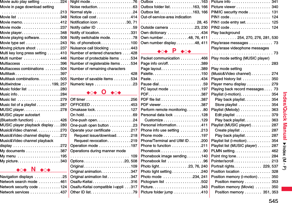 545Index/Quick ManualMovie auto play setting  . . . . . . . . . 224Movie in page download setting . . . . . . . . . . . . . . . . . . . . . . . . . .213Movie list  . . . . . . . . . . . . . . . . . . . . 348Movie memo. . . . . . . . . . . . . . . . . . 412Movie mode . . . . . . . . . . . . . . . . . . 237Movie player . . . . . . . . . . . . . . . . . . 348Movie playing software. . . . . . . . . . 508Movie type set  . . . . . . . . . . . . . . . . 243Moving picture shoot  . . . . . . . . . . . 237Multi key long press setting . . . . . . 410Multi number  . . . . . . . . . . . . . . . . . 446Multiaccess  . . . . . . . . . . . . . . . . . . 396Multiaccess combinations  . . . . . . . 504Multitask . . . . . . . . . . . . . . . . . . . . . 397Multitask combinations . . . . . . . . . . 505Multiwindow . . . . . . . . . . . . . . 199, 257Music folder list  . . . . . . . . . . . . . . . 280Music info . . . . . . . . . . . . . . . . . . . . 284Music list  . . . . . . . . . . . . . . . . . . . . 279Music list of a playlist . . . . . . . . . . . 287MUSIC player . . . . . . . . . . . . . . . . . 278MUSIC player autostart (Bluetooth function)  . . . . . . . . . . . . 426MUSIC player playback display . . . 280Music&amp;Video channel. . . . . . . . . . . 270Music&amp;Video channel display  . . . . 272Music&amp;Video channel playback display  . . . . . . . . . . . . . . . . . . . . . . 272My documents  . . . . . . . . . . . . . . . . 387My menu  . . . . . . . . . . . . . . . . . . . . 195My picture. . . . . . . . . . . . . . . . . . . . 340◆◇◆  N  ◆◇◆Navigation displays  . . . . . . . . . . . . . 25Network search mode  . . . . . . . . . . 461Network security code  . . . . . . . . . . 124Network services  . . . . . . . . . . . . . . 437Night mode . . . . . . . . . . . . . . . . . . . . 76Noise reduction. . . . . . . . . . . . . . . . .63Normal style . . . . . . . . . . . . . . . . . . .24Notice call cost . . . . . . . . . . . . . . . .414Notification icon  . . . . . . . . . . . . . 30, 71Notify caller ID  . . . . . . . . . . . . . . . . . 59Notify of location . . . . . . . . . . . . . . . 331Notify switchable mode. . . . . . . . . . . 78No. of phonebook . . . . . . . . . . . . . . 100Nuisance call blocking . . . . . . . . . .443Number of entered characters . . . . 428Number of protectable items  . . . . .534Number of registerable items . . . . .534Number of remaining characters. . . . . . . . . . . . . . . . . . . . . . . . . .  428Number of savable items . . . . . . . . 534Numeric keys . . . . . . . . . . . . . . . . . .23◆◇◆  O  ◆◇◆Off timer . . . . . . . . . . . . . . . . . . . . .256OFFICEED . . . . . . . . . . . . . . . . . . .453Omakase lock. . . . . . . . . . . . . . . . .127On hold . . . . . . . . . . . . . . . . . . . . . . .69One-push open. . . . . . . . . . . . . . . . .24One-push open button . . . . . . . . . . .23Operate your certificate  . . . . . . . . . 217Request issue/download. . . . . . . 218Request revocation . . . . . . . . . . . 219Operation mode . . . . . . . . . . . . . . .197Operations during manner mode. . . . . . . . . . . . . . . . . . . . . . . . . .  109Options . . . . . . . . . . . . . . . . . . . 20, 508Original . . . . . . . . . . . . . . . . . . . . . . 109Original animation. . . . . . . . . . . . . . 347Original animation list . . . . . . . . . . .347Osaifu-Keitai . . . . . . . . . . . . . . . . . . 316Osaifu-Keitai compatible i-αppli  . . . 317Other ID list. . . . . . . . . . . . . . . . . . . .79Outbox  . . . . . . . . . . . . . . . . . . . . . .163Outbox folder list. . . . . . . . . . .163, 166Outbox list. . . . . . . . . . . . . . . .163, 166Out-of-service-area indication. . . . . . . . . . . . . . . . . . . . . . . .  28, 45Outside camera  . . . . . . . . . . . .23, 230Own dictionary  . . . . . . . . . . . . . . . .434Own number . . . . . . . . . . . .48, 76, 411Own number display . . . . . . . . .48, 411◆◇◆  P  ◆◇◆Packet communication . . . . . . . . . .466Page info on/off. . . . . . . . . . . . . . . .389Page layout. . . . . . . . . . . . . . . . . . .389Palette. . . . . . . . . . . . . . . . . . . . . . .150Paste. . . . . . . . . . . . . . . . . . . . . . . .434Pause dial . . . . . . . . . . . . . . . . . . . . .59PC layout mode  . . . . . . . . . . . . . . .197PDF. . . . . . . . . . . . . . . . . . . . . . . . .387PDF file list . . . . . . . . . . . . . . . . . . .387PDF viewer . . . . . . . . . . . . . . . . . . .387Perform remote monitoring . . . . . . . .80Personal data lock  . . . . . . . . . . . . .128Customize . . . . . . . . . . . . . . . . . .129Personal information. . . . . . . . . . . .411Phone info use setting  . . . . . . . . . .213Phone mode . . . . . . . . . . . . . . . . . .197Phone/Terminal and UIM ID . . . . . .200Phone to function . . . . . . . . . . . . . .211Phonebook . . . . . . . . . . . . . . . . . . . .90Phonebook image sending . . . . . . .140Phonebook list  . . . . . . . . . . . . . . . . .96Photo light . . . . . . . . . . . . . .23, 76, 240Photo light setting . . . . . . . . . . . . . .240Photo mode  . . . . . . . . . . . . . .234, 241Pictogram list  . . . . . . . . . . . . . . . . .502Picture. . . . . . . . . . . . . . . . . . . . . . .343Picture folder jump . . . . . . . . . . . . .410Picture info  . . . . . . . . . . . . . . . . . .  341Picture viewer . . . . . . . . . . . . . . . .  340PIM/IC security mode . . . . . . . . . .  131PIN1 code . . . . . . . . . . . . . . . . . . .  124PIN1 code entry set. . . . . . . . . . . .  125PIN2 code . . . . . . . . . . . . . . . . . . .  124Play background. . . . . . . . . . . 254, 270, 276, 281, 530Play/erase messages . . . . . . . . . . .  73Play/erase videophone messages. . . . . . . . . . . . . . . . . . . . . . . . . . . 73Play mode setting (MUSIC player). . . . . . . . . . . . . . . . . . . . . . . . . . 283Play mode setting (Music&amp;Video channel) . . . . . . . . .  274Played history list  . . . . . . . . . . . . .  350Player menu display . . . . . . . . . . .  279Playing back record messages . . . .  73Playlist (i-motion). . . . . . . . . . . . . .  354Play back playlist. . . . . . . . . . . .  354Store playlist . . . . . . . . . . . . . . .  354Playlist (Melody) . . . . . . . . . . . . . .  363Edit playlist  . . . . . . . . . . . . . . . .  379Play back playlist. . . . . . . . . . . .  363Playlist (MUSIC player) . . . . . . . . .  287Create playlist . . . . . . . . . . . . . .  287Play back playlist. . . . . . . . . . . .  287Playlist list (i-motion) . . . . . . . . . . .  354Playlist list (MUSIC player) . . . . . .  287PLMN setting. . . . . . . . . . . . . . . . .  462Point ring tone. . . . . . . . . . . . . . . .  284Pointer/scroll . . . . . . . . . . . . . . . . .  213Portrait rights. . . . . . . . . . . . .  229, 537Position location . . . . . . . . . . . . . .  328Position memory (i-motion) . . . . . .  350Position memory . . . . . . . . . . . .  353Position memory (Movie)  . . . . . . .  350Position memory . . . . . . . .  351, 353Index (M - P)