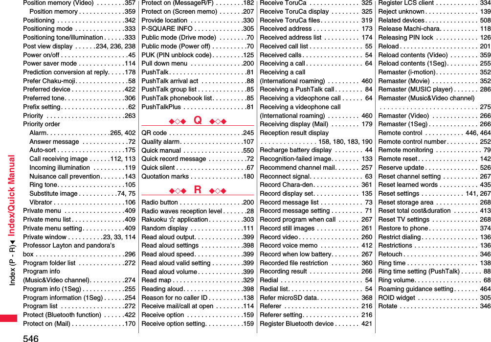 546Index/Quick ManualPosition memory (Video)  . . . . . . . .357Position memory . . . . . . . . . . . . .359Positioning  . . . . . . . . . . . . . . . . . . .342Positioning mode  . . . . . . . . . . . . . .333Positioning tone/illumination . . . . . .333Post view display  . . . . . .234, 236, 238Power on/off . . . . . . . . . . . . . . . . . . .45Power saver mode . . . . . . . . . . . . .114Prediction conversion at reply. . . . .178Prefer Chaku-moji. . . . . . . . . . . . . . .58Preferred device . . . . . . . . . . . . . . .422Preferred tone. . . . . . . . . . . . . . . . .306Prefix setting . . . . . . . . . . . . . . . . . . .62Priority  . . . . . . . . . . . . . . . . . . . . . .263Priority orderAlarm. . . . . . . . . . . . . . . . . .265, 402Answer message  . . . . . . . . . . . . .72Auto-sort . . . . . . . . . . . . . . . . . . .175Call receiving image . . . . . .112, 113Incoming illumination  . . . . . . . . .119Nuisance call prevention. . . . . . .143Ring tone. . . . . . . . . . . . . . . . . . .105Substitute image . . . . . . . . . . .74, 75Vibrator . . . . . . . . . . . . . . . . . . . .106Private menu  . . . . . . . . . . . . . . . . .409Private menu list . . . . . . . . . . . . . . .409Private menu setting . . . . . . . . . . . .409Private window . . . . . . . . . .23, 33, 114Professor Layton and pandora’s box . . . . . . . . . . . . . . . . . . . . . . . . .296Program folder list  . . . . . . . . . . . . .272Program info (Music&amp;Video channel). . . . . . . . . .274Program info (1Seg) . . . . . . . . . . . .255Program information (1Seg) . . . . . . 254Program list  . . . . . . . . . . . . . . . . . .272Protect (Bluetooth function)  . . . . . .422Protect on (Mail) . . . . . . . . . . . . . . .170Protect on (MessageR/F) . . . . . . . .182Protect on (Screen memo) . . . . . . .207Provide location  . . . . . . . . . . . . . . .330P-SQUARE INFO . . . . . . . . . . . . . .305Public mode (Drive mode)  . . . . . . . .70Public mode (Power off) . . . . . . . . . .70PUK (PIN unblock code) . . . . . . . . .125Pull down menu  . . . . . . . . . . . . . . .200PushTalk . . . . . . . . . . . . . . . . . . . . . .81PushTalk arrival act  . . . . . . . . . . . . .88PushTalk group list . . . . . . . . . . . . . .85PushTalk phonebook list. . . . . . . . . .85PushTalkPlus  . . . . . . . . . . . . . . . . . .81◆◇◆  Q  ◆◇◆QR code . . . . . . . . . . . . . . . . . . . . .245Quality alarm. . . . . . . . . . . . . . . . . .107Quick manual  . . . . . . . . . . . . . . . . .550Quick record message  . . . . . . . . . . .72Quick silent . . . . . . . . . . . . . . . . . . . .67Quotation marks . . . . . . . . . . . . . . .180◆◇◆  R  ◆◇◆Radio button . . . . . . . . . . . . . . . . . .200Radio waves reception level . . . . . . .28Rakuoku ☆ application . . . . . . . . . .303Random display  . . . . . . . . . . . . . . .111Read aloud output. . . . . . . . . . . . . .399Read aloud settings  . . . . . . . . . . . .398Read aloud speed. . . . . . . . . . . . . .399Read aloud valid setting . . . . . . . . .399Read aloud volume . . . . . . . . . . . . .399Read map . . . . . . . . . . . . . . . . . . . .329Reading aloud. . . . . . . . . . . . . . . . .398Reason for no caller ID . . . . . . . . . .138Receive mail/call at open  . . . . . . . .114Receive option  . . . . . . . . . . . . . . . .159Receive option setting. . . . . . . . . . .159Receive ToruCa  . . . . . . . . . . . . . .  325Receive ToruCa display  . . . . . . . .  325Receive ToruCa files. . . . . . . . . . .  319Received address . . . . . . . . . . . . .  173Received address list  . . . . . . . . . .  174Received call list . . . . . . . . . . . . . . .  55Received calls . . . . . . . . . . . . . . . . .  54Receiving a call . . . . . . . . . . . . . . . .  64Receiving a call (International roaming)  . . . . . . . . .  460Receiving a PushTalk call . . . . . . . .  84Receiving a videophone call . . . . . .  64Receiving a videophone call(International roaming)  . . . . . . . . .  460Receiving display (Mail)  . . . . . . . .  179Reception result display. . . . . . . . . . . . . . . 158, 180, 183, 190Recharge battery display  . . . . . . . .  44Recognition-failed image. . . . . . . .  133Recommend channel mail. . . . . . .  257Reconnect signal. . . . . . . . . . . . . . .  63Record Chara-den. . . . . . . . . . . . .  361Record display set. . . . . . . . . . . . .  135Record message list . . . . . . . . . . . .  73Record message setting . . . . . . . . .  71Record program when call  . . . . . .  267Record still images . . . . . . . . . . . .  261Record video . . . . . . . . . . . . . . . . .  260Record voice memo  . . . . . . . . . . .  412Record when low battery. . . . . . . .  267Recorded file restriction  . . . . . . . .  360Recording result  . . . . . . . . . . . . . .  266Redial  . . . . . . . . . . . . . . . . . . . . . . .  54Redial list. . . . . . . . . . . . . . . . . . . . .  54Refer microSD data. . . . . . . . . . . .  368Referer  . . . . . . . . . . . . . . . . . . . . .  216Referer setting. . . . . . . . . . . . . . . .  216Register Bluetooth device . . . . . . .  421Register LCS client . . . . . . . . . . . .  334Reject unknown . . . . . . . . . . . . . . . 139Related devices . . . . . . . . . . . . . . . 508Release Machi-chara. . . . . . . . . . . 118Releasing PIN lock  . . . . . . . . . . . . 126Reload . . . . . . . . . . . . . . . . . . . . . .  201Reload contents (Video)  . . . . . . . .  359Reload contents (1Seg). . . . . . . . .  255Remaster (i-motion). . . . . . . . . . . .  352Remaster (Movie) . . . . . . . . . . . . .  352Remaster (MUSIC player) . . . . . . .  286Remaster (Music&amp;Video channel). . . . . . . . . . . . . . . . . . . . . . . . . . 275Remaster (Video)  . . . . . . . . . . . . . 266Remaster (1Seg) . . . . . . . . . . . . . . 266Remote control  . . . . . . . . . . . 446, 464Remote control number. . . . . . . . .  252Remote monitoring  . . . . . . . . . . . . . 79Remote reset. . . . . . . . . . . . . . . . . 142Reserve update . . . . . . . . . . . . . . .  526Reset channel setting . . . . . . . . . .  267Reset learned words . . . . . . . . . . .  435Reset settings . . . . . . . . . . . .  141, 267Reset storage area  . . . . . . . . . . . .  268Reset total cost&amp;duration  . . . . . . .  413Reset TV settings  . . . . . . . . . . . . .  268Restore to phone . . . . . . . . . . . . . .  374Restrict dialing. . . . . . . . . . . . . . . .  136Restrictions . . . . . . . . . . . . . . . . . .  136Retouch . . . . . . . . . . . . . . . . . . . . .  346Ring time . . . . . . . . . . . . . . . . . . . . 138Ring time setting (PushTalk) . . . . . .  88Ring volume. . . . . . . . . . . . . . . . . . . 68Roaming guidance setting. . . . . . .  464ROID widget  . . . . . . . . . . . . . . . . .  305Rotate  . . . . . . . . . . . . . . . . . . . . . .  346Index (P - R)