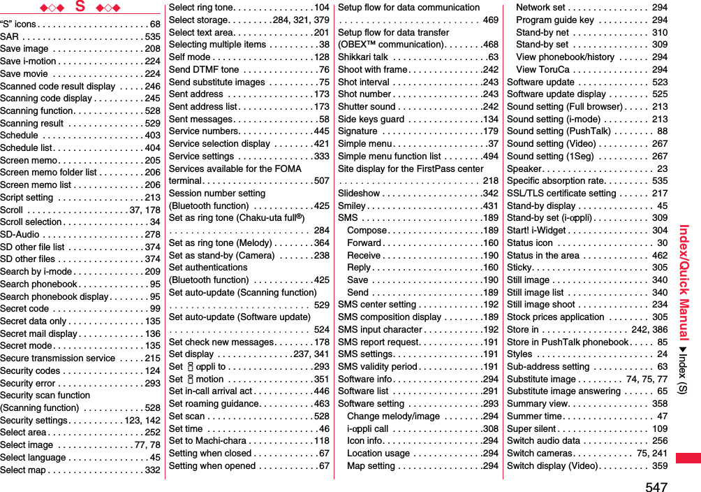 547Index/Quick Manual◆◇◆  S  ◆◇◆“S” icons . . . . . . . . . . . . . . . . . . . . . . 68SAR . . . . . . . . . . . . . . . . . . . . . . . . 535Save image  . . . . . . . . . . . . . . . . . . 208Save i-motion . . . . . . . . . . . . . . . . . 224Save movie  . . . . . . . . . . . . . . . . . . 224Scanned code result display  . . . . . 246Scanning code display . . . . . . . . . . 245Scanning function. . . . . . . . . . . . . . 528Scanning result  . . . . . . . . . . . . . . . 529Schedule  . . . . . . . . . . . . . . . . . . . . 403Schedule list. . . . . . . . . . . . . . . . . . 404Screen memo . . . . . . . . . . . . . . . . . 205Screen memo folder list . . . . . . . . . 206Screen memo list . . . . . . . . . . . . . . 206Script setting  . . . . . . . . . . . . . . . . . 213Scroll  . . . . . . . . . . . . . . . . . . . . 37, 178Scroll selection . . . . . . . . . . . . . . . . . 34SD-Audio  . . . . . . . . . . . . . . . . . . . . 278SD other file list  . . . . . . . . . . . . . . . 374SD other files . . . . . . . . . . . . . . . . . 374Search by i-mode . . . . . . . . . . . . . . 209Search phonebook . . . . . . . . . . . . . . 95Search phonebook display. . . . . . . . 95Secret code  . . . . . . . . . . . . . . . . . . . 99Secret data only . . . . . . . . . . . . . . . 135Secret mail display . . . . . . . . . . . . . 136Secret mode. . . . . . . . . . . . . . . . . . 135Secure transmission service  . . . . . 215Security codes . . . . . . . . . . . . . . . . 124Security error . . . . . . . . . . . . . . . . . 293Security scan function(Scanning function)  . . . . . . . . . . . . 528Security settings . . . . . . . . . . . 123, 142Select area . . . . . . . . . . . . . . . . . . . 252Select image  . . . . . . . . . . . . . . . 77, 78Select language . . . . . . . . . . . . . . . . 45Select map . . . . . . . . . . . . . . . . . . . 332Select ring tone. . . . . . . . . . . . . . . . 104Select storage. . . . . . . . . 284, 321, 379Select text area. . . . . . . . . . . . . . . .201Selecting multiple items . . . . . . . . . . 38Self mode . . . . . . . . . . . . . . . . . . . .128Send DTMF tone  . . . . . . . . . . . . . . . 76Send substitute images  . . . . . . . . . . 75Sent address  . . . . . . . . . . . . . . . . .173Sent address list. . . . . . . . . . . . . . .173Sent messages. . . . . . . . . . . . . . . . .58Service numbers. . . . . . . . . . . . . . .445Service selection display  . . . . . . . .421Service settings  . . . . . . . . . . . . . . . 333Services available for the FOMA terminal. . . . . . . . . . . . . . . . . . . . . .507Session number setting (Bluetooth function)  . . . . . . . . . . . . 425Set as ring tone (Chaku-uta full®). . . . . . . . . . . . . . . . . . . . . . . . . .  284Set as ring tone (Melody) . . . . . . . . 364Set as stand-by (Camera)  . . . . . . .238Set authentications (Bluetooth function)  . . . . . . . . . . . . 425Set auto-update (Scanning function). . . . . . . . . . . . . . . . . . . . . . . . . .  529Set auto-update (Software update). . . . . . . . . . . . . . . . . . . . . . . . . .  524Set check new messages. . . . . . . . 178Set display . . . . . . . . . . . . . . . 237, 341Set iαppli to . . . . . . . . . . . . . . . . . 293Set imotion  . . . . . . . . . . . . . . . . .351Set in-call arrival act . . . . . . . . . . . . 446Set roaming guidance. . . . . . . . . . . 463Set scan . . . . . . . . . . . . . . . . . . . . . 528Set time  . . . . . . . . . . . . . . . . . . . . . .46Set to Machi-chara . . . . . . . . . . . . .118Setting when closed . . . . . . . . . . . . . 67Setting when opened . . . . . . . . . . . . 67Setup flow for data communication. . . . . . . . . . . . . . . . . . . . . . . . . .  469Setup flow for data transfer(OBEX™ communication). . . . . . . .468Shikkari talk  . . . . . . . . . . . . . . . . . . .63Shoot with frame. . . . . . . . . . . . . . .242Shot interval . . . . . . . . . . . . . . . . . .243Shot number . . . . . . . . . . . . . . . . . .243Shutter sound . . . . . . . . . . . . . . . . .242Side keys guard  . . . . . . . . . . . . . . .134Signature  . . . . . . . . . . . . . . . . . . . .179Simple menu. . . . . . . . . . . . . . . . . . .37Simple menu function list . . . . . . . .494Site display for the FirstPass center. . . . . . . . . . . . . . . . . . . . . . . . . .  218Slideshow . . . . . . . . . . . . . . . . . . . .342Smiley . . . . . . . . . . . . . . . . . . . . . . .431SMS  . . . . . . . . . . . . . . . . . . . . . . . .189Compose. . . . . . . . . . . . . . . . . . .189Forward . . . . . . . . . . . . . . . . . . . .160Receive . . . . . . . . . . . . . . . . . . . .190Reply . . . . . . . . . . . . . . . . . . . . . .160Save  . . . . . . . . . . . . . . . . . . . . . .190Send . . . . . . . . . . . . . . . . . . . . . .189SMS center setting . . . . . . . . . . . . .192SMS composition display . . . . . . . .189SMS input character . . . . . . . . . . . .192SMS report request. . . . . . . . . . . . .191SMS settings. . . . . . . . . . . . . . . . . .191SMS validity period . . . . . . . . . . . . .191Software info. . . . . . . . . . . . . . . . . .294Software list  . . . . . . . . . . . . . . . . . .291Software setting  . . . . . . . . . . . . . . .293Change melody/image  . . . . . . . .294i-αppli call  . . . . . . . . . . . . . . . . . .308Icon info. . . . . . . . . . . . . . . . . . . .294Location usage . . . . . . . . . . . . . .294Map setting . . . . . . . . . . . . . . . . .294Network set . . . . . . . . . . . . . . . .  294Program guide key  . . . . . . . . . .  294Stand-by net  . . . . . . . . . . . . . . .  310Stand-by set  . . . . . . . . . . . . . . .  309View phonebook/history  . . . . . .  294View ToruCa . . . . . . . . . . . . . . .  294Software update  . . . . . . . . . . . . . .  523Software update display . . . . . . . .  525Sound setting (Full browser) . . . . .  213Sound setting (i-mode) . . . . . . . . .  213Sound setting (PushTalk) . . . . . . . .  88Sound setting (Video) . . . . . . . . . .  267Sound setting (1Seg)  . . . . . . . . . .  267Speaker. . . . . . . . . . . . . . . . . . . . . .  23Specific absorption rate. . . . . . . . .  535SSL/TLS certificate setting . . . . . .  217Stand-by display . . . . . . . . . . . . . . .  45Stand-by set (i-αppli) . . . . . . . . . . .  309Start! i-Widget . . . . . . . . . . . . . . . .  304Status icon  . . . . . . . . . . . . . . . . . . .  30Status in the area . . . . . . . . . . . . .  462Sticky. . . . . . . . . . . . . . . . . . . . . . .  305Still image . . . . . . . . . . . . . . . . . . .  340Still image list  . . . . . . . . . . . . . . . .  340Still image shoot . . . . . . . . . . . . . .  234Stock prices application  . . . . . . . .  305Store in . . . . . . . . . . . . . . . . .  242, 386Store in PushTalk phonebook . . . . .  85Styles  . . . . . . . . . . . . . . . . . . . . . . .  24Sub-address setting  . . . . . . . . . . . .  63Substitute image . . . . . . . . .  74, 75, 77Substitute image answering  . . . . . .  65Summary view. . . . . . . . . . . . . . . .  358Summer time. . . . . . . . . . . . . . . . . .  47Super silent . . . . . . . . . . . . . . . . . .  109Switch audio data . . . . . . . . . . . . .  256Switch cameras. . . . . . . . . . . .  75, 241Switch display (Video). . . . . . . . . .  359Index (S)