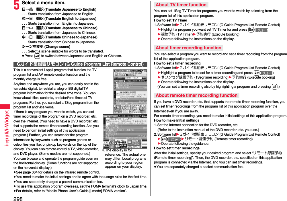 298i-αppli/i-Widget5Select a menu item.日→英 翻訳 (Translate Japanese to English). . . Starts translation from Japanese to English.英→日 翻訳 (Translate English to Japanese). . . Starts translation from English to Japanese.日→中 翻訳 (Translate Japanese to Chinese). . . Starts translation from Japanese to Chinese.中→日 翻訳 (Translate Chinese to Japanese). . . Starts translation from Chinese to Japanese.シーンを変更 (Change scene). . . Select a scene suitable for words to be translated.pPress i to switch between Japanese and English or Chinese.This is a convenient i-αppli program that bundles the TV program list and AV remote control function and the monthly charge is free.Anytime and anywhere you are, you can easily obtain the terrestrial digital, terrestrial analog or BS digital TV program information for the desired time zone. You can know about titles, contents, and start/end times of TV programs. Further, you can start a 1Seg program from the program list and vice versa.If there is any program you want to watch, you can set timer recordings of the program on a DVD recorder, etc. over the Internet. (You need to have a DVD recorder, etc. that supports the remote timer recording function. And you need to perform initial settings of this application program.) Further, you can search for the program information by keywords such as program genres or celebrities you like, or pickup keywords on the top of the display. You can also remote-control a TV, video recorder, and DVD player. (Some models are not supported.)You can browse and operate the program guide even on the horizontal display. (Some functions are not supported on the horizontal display.)pSee page 384 for details on the infrared remote control.pYou need to make the initial settings and to agree with the usage rules for the first time.pYou are separately charged a packet communication fee.pTo use this application program overseas, set the FOMA terminal’s clock to Japan time.pFor details, refer to “Mobile Phone User’s Guide [i-mode] FOMA version”.Gガイド番組表リモコン (G Guide Program List Remote Control)※The display is for reference. The actual one may differ. Local programs according to your region appear on your display.You can set 1Seg TV Timer for programs you want to watch by selecting from the program list of this application program.How to set TV Timer1. Software listGガイド番組表リモコン (G Guide Program List Remote Control)Highlight a program you want set TV Timer for and press i()視聴予約 (TV Timer)予約実行 (Execute booking)Operate following the instructions on the display.You can select a program you want to record and set a timer recording from the program list of this application program.How to set a timer recording1. Software listGガイド番組表リモコン (G Guide Program List Remote Control)Highlight a program to be set for a timer recording and press i()♯ワンセグ録画予約 (1Seg timer recording)予約実行 (Execute booking)Operate following the instructions on the display.(You can set a timer recording also by highlighting a program and pressing s.)If you have a DVD recorder, etc. that supports the remote timer recording function, you can set timer recordings from the program list of this application program over the Internet even if you are away. For remote timer recording, you need to make initial settings of this application program.How to make initial settings1. Set the Internet connection for the DVD recorder, etc.(Refer to the instruction manual of the DVD recorder, etc. you use.)2. Software listGガイド番組表リモコン (G Guide Program List Remote Control)i()リモート録画予約 (Remote timer recording)Operate following the guidance.How to set timer recordingsAfter the initial settings, specify your desired program and select “リモート録画予約 (Remote timer recording)”. Then, the DVD recorder, etc. specified on this application program is connected via the Internet, and you can set timer recordings.pYou are separately charged a packet communication fee.About TV timer functionAbout timer recording functionAbout remote timer recording function