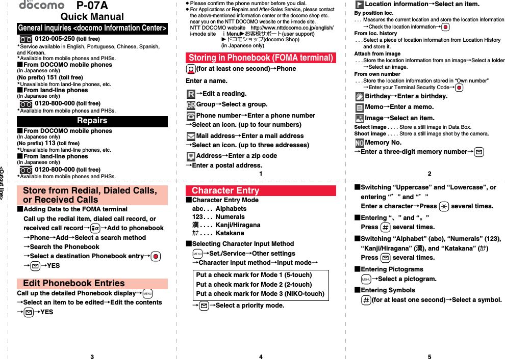 &lt;Cutout line&gt;12345P-07AQuick Manual0120-005-250 (toll free)Service available in English, Portuguese, Chinese, Spanish, and Korean.Available from mobile phones and PHSs.■From DOCOMO mobile phones(In Japanese only)(No prefix) 151 (toll free)Unavailable from land-line phones, etc.■From land-line phones(In Japanese only)0120-800-000 (toll free)Available from mobile phones and PHSs.■From DOCOMO mobile phones(In Japanese only)(No prefix) 113 (toll free)Unavailable from land-line phones, etc.■From land-line phones(In Japanese only)0120-800-000 (toll free)Available from mobile phones and PHSs.General inquiries &lt;docomo Information Center&gt;Repairs★★★★★★pPlease confirm the phone number before you dial.pFor Applications or Repairs and After-Sales Service, please contact the above-mentioned information center or the docomo shop etc. near you on the NTT DOCOMO website or the i-mode site.NTT DOCOMO website http://www.nttdocomo.co.jp/english/i-mode site ｉMenuお客様サポート(user support)ドコモショップ(docomo Shop) (in Japanese only)Xo(for at least one second)→PhoneEnter a name.→Edit a reading.Group→Select a group.Phone number→Enter a phone number→Select an icon. (up to four numbers)Mail address→Enter a mail address→Select an icon. (up to three addresses)Address→Enter a zip code→Enter a postal address.Storing in Phonebook (FOMA terminal)Location information→Select an item.By position loc.. . . Measures the current location and store the location information→Check the location information→OoFrom loc. history. . .Select a piece of location information from Location History and store it.Attach from image. . . Store the location information from an image→Select a folder→Select an image.From own number. . .Store the location information stored in “Own number”→Enter your Terminal Security Code→OoBirthday→Enter a birthday.Memo→Enter a memo.Image→Select an item.Select image . . . . Store a still image in Data Box.Shoot image . . . . Store a still image shot by the camera.Memory No.→Enter a three-digit memory number→l■Adding Data to the FOMA terminalCall up the redial item, dialed call record, or received call record→i→Add to phonebook→Phone→Add→Select a search method→Search the Phonebook→Select a destination Phonebook entry→Oo→l→YESCall up the detailed Phonebook display→m→Select an item to be edited→Edit the contents→l→YESStore from Redial, Dialed Calls, or Received CallsEdit Phonebook Entries■Character Entry Modeabc. . .  Alphabets123. . .  Numerals漢. . . .  Kanji/Hiraganaカナ. . . .  Katakana■Selecting Character Input Methodm→Set./Service→Other settings→Character input method→Input mode→→l→Select a priority mode.Character EntryPut a check mark for Mode 1 (5-touch)Put a check mark for Mode 2 (2-touch)Put a check mark for Mode 3 (NIKO-touch)■Switching “Uppercase” and “Lowercase”, or entering “゛” and “゜”Enter a character→Press a several times.■Entering “、” and “。”Press s several times.■Switching “Alphabet” (abc), “Numerals” (123), “Kanji/Hiragana” (漢), and “Katakana” (カナ)Press l several times.■Entering Pictogramsm→Select a pictogram.■Entering Symbolss(for at least one second)→Select a symbol.
