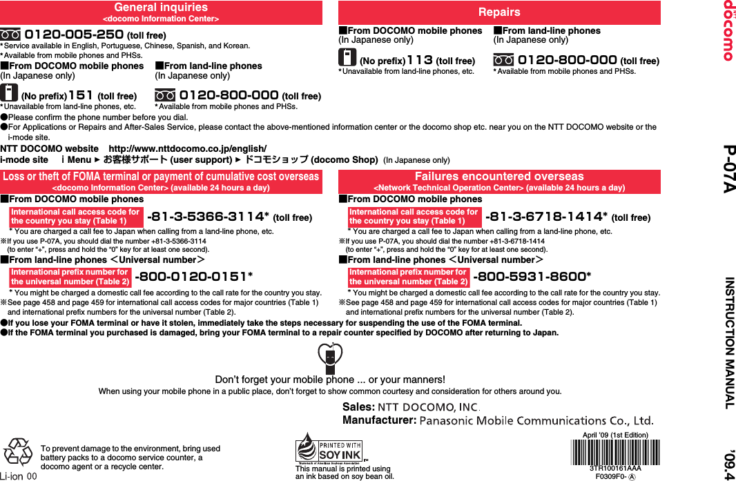 General inquiries&lt;docomo Information Center&gt; Repairs0120-005-250 (toll free)★Service available in English, Portuguese, Chinese, Spanish, and Korean.★Available from mobile phones and PHSs.■From DOCOMO mobile phones(In Japanese only)(No prefix)113 (toll free)★Unavailable from land-line phones, etc.■From land-line phones(In Japanese only)0120-800-000 (toll free)★Available from mobile phones and PHSs.■From DOCOMO mobile phones(In Japanese only)(No prefix)151 (toll free)★Unavailable from land-line phones, etc.■From land-line phones(In Japanese only)0120-800-000 (toll free)★Available from mobile phones and PHSs.●Please confirm the phone number before you dial.●For Applications or Repairs and After-Sales Service, please contact the above-mentioned information center or the docomo shop etc. near you on the NTT DOCOMO website or the i-mode site.NTT DOCOMO website    http://www.nttdocomo.co.jp/english/i-mode site    ｉMenu 1 お客様サポート (user support) 1 ドコモショップ (docomo Shop)  (In Japanese only)Loss or theft of FOMA terminal or payment of cumulative cost overseas&lt;docomo Information Center&gt; (available 24 hours a day)Failures encountered overseas&lt;Network Technical Operation Center&gt; (available 24 hours a day)■From DOCOMO mobile phones -81-3-5366-3114* (toll free)* You are charged a call fee to Japan when calling from a land-line phone, etc.※If you use P-07A, you should dial the number +81-3-5366-3114(to enter “+”, press and hold the “0” key for at least one second).■From DOCOMO mobile phones -81-3-6718-1414* (toll free)* You are charged a call fee to Japan when calling from a land-line phone, etc.※If you use P-07A, you should dial the number +81-3-6718-1414(to enter “+”, press and hold the “0” key for at least one second).■From land-line phones ＜Universal number＞ -800-0120-0151** You might be charged a domestic call fee according to the call rate for the country you stay.※See page 458 and page 459 for international call access codes for major countries (Table 1) and international prefix numbers for the universal number (Table 2).■From land-line phones ＜Universal number＞ -800-5931-8600** You might be charged a domestic call fee according to the call rate for the country you stay.※See page 458 and page 459 for international call access codes for major countries (Table 1) and international prefix numbers for the universal number (Table 2).●If you lose your FOMA terminal or have it stolen, immediately take the steps necessary for suspending the use of the FOMA terminal.●If the FOMA terminal you purchased is damaged, bring your FOMA terminal to a repair counter specified by DOCOMO after returning to Japan.International call access code for the country you stay (Table 1)International call access code for the country you stay (Table 1)International prefix number for the universal number (Table 2)International prefix number for the universal number (Table 2)Don’t forget your mobile phone ... or your manners!When using your mobile phone in a public place, don’t forget to show common courtesy and consideration for others around you.To prevent damage to the environment, bring used battery packs to a docomo service counter, a docomo agent or a recycle center. This manual is printed using an ink based on soy bean oil.April ’09 (1st Edition)3TR100161AAAF0309F0-  ASales: Manufacturer: ’09.4P-07A INSTRUCTION MANUAL