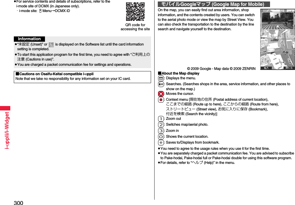 300i-αppli/i-WidgetpFor service contents and details of subscriptions, refer to the i-mode site of DCMX (in Japanese only).・i-mode site: iMenu→DCMX iDQR code for accessing the siteInformationp“未設定 (Unset)” or   is displayed on the Software list until the card information setting is completed.pTo start this application program for the first time, you need to agree with “ご利用上の注意 (Cautions in use)”.pYou are charged a packet communication fee for settings and operations. ■Cautions on Osaifu-Keitai compatible i-αppliNote that we take no responsibility for any information set on your IC card.On the map, you can easily find out area information, shop information, and the contents created by users. You can switch to the aerial photo mode or view the map by Street View. You can also check the transportation to the destination by the line search and navigate yourself to the destination.© 2009 Google - Map data © 2009 ZENRIN■About the Map displayl: Displays the menu.i: Searches. (Searches shops in the area, service information, and other places to show on the map.)Mo: Moves the cursor.Oo: Context menu [現在地の住所 (Postal address of current location), ここまでの経路 (Route up to here), ここからの経路 (Route from here), ストリートビュー (Street view), お気に入りに保存 (Bookmark), 付近を検索 (Search the vicinity)]1: Zoom out2: Switches map/aerial photo.3: Zoom in0: Shows the current location.a: Saves to/Displays from bookmark.pYou need to agree to the usage rules when you use it for the first time.pYou are separately charged a packet communication fee. You are advised to subscribe to Pake-hodai, Pake-hodai full or Pake-hodai double for using this software program.pFor details, refer to “ヘルプ (Help)” in the menu.モバイルGoogleマップ (Google Map for Mobile)