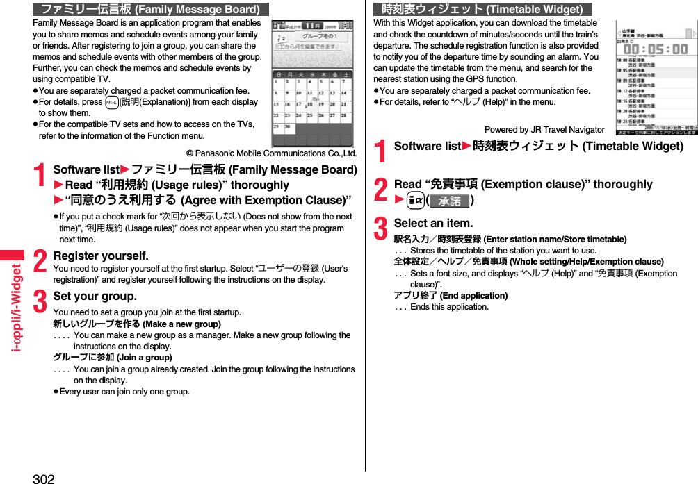 302i-αppli/i-WidgetFamily Message Board is an application program that enables you to share memos and schedule events among your family or friends. After registering to join a group, you can share the memos and schedule events with other members of the group. Further, you can check the memos and schedule events by using compatible TV.pYou are separately charged a packet communication fee.pFor details, press m[説明(Explanation)] from each display to show them.pFor the compatible TV sets and how to access on the TVs, refer to the information of the Function menu.© Panasonic Mobile Communications Co.,Ltd.1Software listファミリー伝言板 (Family Message Board)Read “利用規約 (Usage rules)” thoroughly“同意のうえ利用する (Agree with Exemption Clause)”pIf you put a check mark for “次回から表示しない (Does not show from the next time)”, “利用規約 (Usage rules)” does not appear when you start the program next time.2Register yourself.You need to register yourself at the first startup. Select “ユーザーの登録 (User&apos;s registration)” and register yourself following the instructions on the display.3Set your group.You need to set a group you join at the first startup.新しいグループを作る (Make a new group). . . .  You can make a new group as a manager. Make a new group following the instructions on the display.グループに参加 (Join a group). . . .  You can join a group already created. Join the group following the instructions on the display.pEvery user can join only one group.ファミリー伝言板 (Family Message Board)With this Widget application, you can download the timetable and check the countdown of minutes/seconds until the train’s departure. The schedule registration function is also provided to notify you of the departure time by sounding an alarm. You can update the timetable from the menu, and search for the nearest station using the GPS function.pYou are separately charged a packet communication fee.pFor details, refer to “ヘルプ (Help)” in the menu.Powered by JR Travel Navigator1Software list時刻表ウィジェット (Timetable Widget)2Read “免責事項 (Exemption clause)” thoroughlyi()3Select an item.駅名入力／時刻表登録 (Enter station name/Store timetable). . .  Stores the timetable of the station you want to use.全体設定／ヘルプ／免責事項 (Whole setting/Help/Exemption clause). . .  Sets a font size, and displays “ヘルプ (Help)” and “免責事項 (Exemption clause)”.アプリ終了 (End application). . .  Ends this application.時刻表ウィジェット (Timetable Widget)