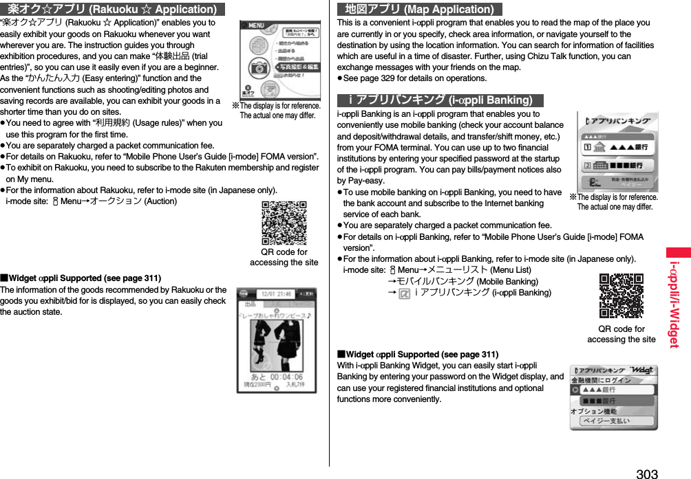 303i-αppli/i-Widget“楽オク☆アプリ (Rakuoku ☆ Application)” enables you to easily exhibit your goods on Rakuoku whenever you want wherever you are. The instruction guides you through exhibition procedures, and you can make “体験出品 (trial entries)”, so you can use it easily even if you are a beginner. As the “かんたん入力 (Easy entering)” function and the convenient functions such as shooting/editing photos and saving records are available, you can exhibit your goods in a shorter time than you do on sites.pYou need to agree with “利用規約 (Usage rules)” when you use this program for the first time.pYou are separately charged a packet communication fee.pFor details on Rakuoku, refer to “Mobile Phone User’s Guide [i-mode] FOMA version”.pTo exhibit on Rakuoku, you need to subscribe to the Rakuten membership and register on My menu.pFor the information about Rakuoku, refer to i-mode site (in Japanese only).i-mode site: iMenu→オークション (Auction)■Widget αppli Supported (see page 311)The information of the goods recommended by Rakuoku or the goods you exhibit/bid for is displayed, so you can easily check the auction state.楽オク☆アプリ (Rakuoku ☆ Application)※The display is for reference.The actual one may differ.QR code for accessing the siteThis is a convenient i-αppli program that enables you to read the map of the place you are currently in or you specify, check area information, or navigate yourself to the destination by using the location information. You can search for information of facilities which are useful in a time of disaster. Further, using Chizu Talk function, you can exchange messages with your friends on the map.pSee page 329 for details on operations.i-αppli Banking is an i-αppli program that enables you to conveniently use mobile banking (check your account balance and deposit/withdrawal details, and transfer/shift money, etc.) from your FOMA terminal. You can use up to two financial institutions by entering your specified password at the startup of the i-αppli program. You can pay bills/payment notices also by Pay-easy.pTo use mobile banking on i-αppli Banking, you need to have the bank account and subscribe to the Internet banking service of each bank.pYou are separately charged a packet communication fee.pFor details on i-αppli Banking, refer to “Mobile Phone User’s Guide [i-mode] FOMA version”.pFor the information about i-αppli Banking, refer to i-mode site (in Japanese only).i-mode site: iMenu→メニューリスト (Menu List)→モバイルバンキング (Mobile Banking)→ ｉアプリバンキング (i-αppli Banking)■Widget αppli Supported (see page 311)With i-αppli Banking Widget, you can easily start i-αppli Banking by entering your password on the Widget display, and can use your registered financial institutions and optional functions more conveniently.地図アプリ (Map Application)ｉアプリバンキング (i-αppli Banking)※The display is for reference.The actual one may differ.QR code for accessing the site
